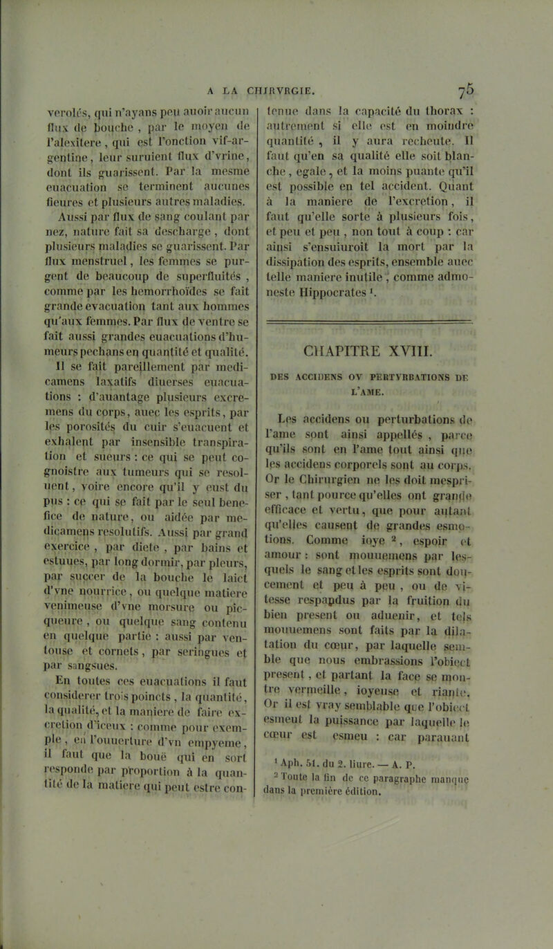 voroU's, qui n'ayans peu auoir aucun Hiix (le bouche , par le moyen de l'alexilere , qui est l'onction vif-ar- geptioe, leur suruient flux d'vrine, dont ils jjuarissent. Par la mesrae euacuation se terminent aucunes fleures et plusieurs autres maladies. Aussi par flux de sang coulant par nez, nature fait sa descharge , dont plusieurs maladies se guarissent. Par flux menstruel, les femmes se pur- gent de beaucoup de superfluitt^s , comme par les hemorrhoïdes se fait grande évacuation tant aux hommes qu'aux femmes. Par flux de ventre se fait aussi grandes euacuations d'hu- meurs pechans eq quantité et qualité. Il se fait pareillement par medi- camens laxatifs diuerses euacua- tions : d'auantage plusieurs excre- mens du cprps, aueç les esprits, par les porosités du cuir s'euacuent et exhalent par insensible transpira- tion et sueurs : ce qui se peut co- gnoistre aux tumeurs qui se resol- uent, voire encore qu'il y eust du pus : cp qui se fait par le seul béné- fice de nature, ou aidée par me- dicamens résolutifs. Aussi par grand exercice , par diète , par bains et estuues, par long dormir, par pleurs, par suçcer de la bouche le laict d'yne nourrice, ou quelque matière venimeuse d'vne morsure ou pic- queure , ou quelque sang contenu en quelque partie : aussi par ven- touse et cornets, par seringues et par sangsues. En toutes ces euacuations il faut considérer trois poincts , la quantité, la qualité, et la manière de faire ex- crétion d'iceux : comme pour exem- ple , eil l'ouuerture d'vn empyeme, il faut que la bouë qui en sort l esponde par proportion à la quan- tité de la matière qui peut eslre con- tenue dans la capacité du thorax : autrement si elle est en moindre quantité , il y aura recheute. Il faut qu'en sa qualité elle soit blan- che , égale, et la moins puante qu'il est possible en tel accident. Quant à la manière de l'excrétion, il faut qu'elle sorte à plusieurs fois, et peu et peu , non tout à coup : car ainsi s'ensuiuroit la mort par la dissipation des esprits, ensemble auec telle manière inutile , comme admo- neste Hippocrates K CHAPITRE XVIÏI. des accidens ov pebtvrbations de l'ame. Les accidens ou perturbations de rame sont ainsi appellés , pai ce qu'ils sont en l'ame tout ainsi que les accidens corporels sont au corps. Or le Chirurgien ne les doit raespri- ser , tant pource qu'elles ont granjlo efficace et vertu, que pour autant qu'elles causent de grandes esmo- tions. Comme ioye 2, espoir (^t amour : sont mouuemens pf^r les-: quels le sang et les esprits sont dou- cement et peu à peu , ou de vi- tesse respapdus par la fruition du bien présent ou aduenir, et tels mouuemens sont faits par la dila- tation du cœur, par laquelle sem- ble que nous embrassions l'obiect présent, et partant la face se mon- tre verpieille, ioyeuse et riante. Or il est vray semblable que l'obiiu t esmeut la puissance par laquelle le cœur est esmeu : car parauant * Aph. 51. du 2. liure. — A. P. - Toute la fin de ce paragraphe manque dans la première édition.
