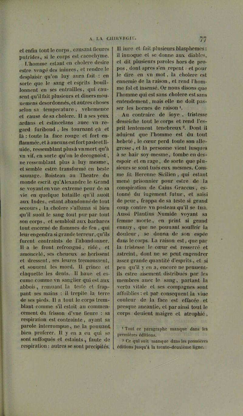 A. L/\. C] et enfin tout le corps, causant ficures pulrides, si le corps est cacocliyme. ];homme estant en cliolere désire estre vengé des iniures, et l endre le desplaisir qu'on luy aura fait : en sorte que le sang et esprits bouil- lonnent en ses entrailles, qui cau- sent qu'il fait plusieurs et diuersmou- uemens desordonnés, et autres choses selon sa température , véhémence et cause de sa cholere. Il a ses yeux ardans et estincelans auec vn re- gard furibond , les tournant çà et là : toute la face rouge et fort en- flammée, et à aucuns est fort pasle et li- uide, ressemblant plus à vn mort qu'à vn vif, en sorte qu'on le decognoist, ne ressemblant plus à luy mesme , et semble estre transformé en beste saunage. Boisteau au Théâtre du monde escrit qu'Alexandre le Grand se voyant en vue extrême peur de sa vie en quelque bataille qu'il auoit aux Indes, estant abandonné de tout secours, la cholere s'alluma si bien qu'il suoit le sang tout pur par tout son corps, et sembloit aux barbares tout encerné de flammes de feu , qui leur engendra si grande terreur, qu'ils furent contraints de l'abandonner. Il a le front refrongné, ridé, et amoncelé, ses cheueux se hérissent et dressent, ses leures trémoussent, et souuent les mord. Il grince et claquette les dents. Il baue et es- cume comme vn sanglier qui est aux abbois, remuant la teste et frap- pant ses mains : il trepite la terre de ses pieds. Il a tout le corps trem- blant comme s'il estoit au commen- cement du frisson d'vne fleure : sa respiration est contrainte , ayant sa parole interrompue, ne la pouuant bien proférer. Il y en a eu qui se sont suffoqués et estaints, faute de respiration : autres se sont précipités. tiuvKGir:. 77 Il iurc et fait plusieurs blasphèmes : il inuoque et se donne aux diables, et dit plusieurs paroles hors de pro- pos , dont après s'en repent : et pour le dire en vn mot, la cholere est ennemie de la raison, et rend Thom- me fol et insensé. Or nous disons que l'homme qui est sans cholere est sans entendement, mais elle ne doit pas- ser les bornes de raison Au contraire de ioye , tristesse desseiche tout le corps et rend l'es- prit lentement ténébreux 2. Dont il adulent que l'homme est du tout hebeté , le cœur perd toute son allé- gresse, et la personne vient iusqTips à se haïr soy-mesme, tombe en des- espoir et en rage, de sorte que plu- sieurs se sont tués eux mesmes. Com- me fit Herenne Sicilien , qui estant mené prisonnier pour estre de la conspiration de Caius Graccus, es- tonné du iugement futur, et saisi de peur, frappa de sa teste si grand coup contre vn posteau qu'il se tua. Aussi Plan tins Numide voyant sa femme morte, en print si grand ennuy , que ne pouuant souffrir la douleur, se donna de son espée dans le corps. La raison est, que par la tristesse le cœur est resserré et astreint, dont ne se peut engendrer assez grande quantité d'esprits, et si peu qu'il y en a, encore ne peuueni- ils estre aisément distribués par les membres auec le sang, partant la vertu vitale et ses compagnes sont affoiblies : et pat conséquent la viue couleur de la face est effacée et presque anéantie, et par ainsi tout le corps dénient maigre et atrophié, 1 Tout ce paragraphe manque dans les premières éditions. ^ Ce qui suit manque dans les premières éditions jusqu'à la Ircntc-deuxicme ligne.