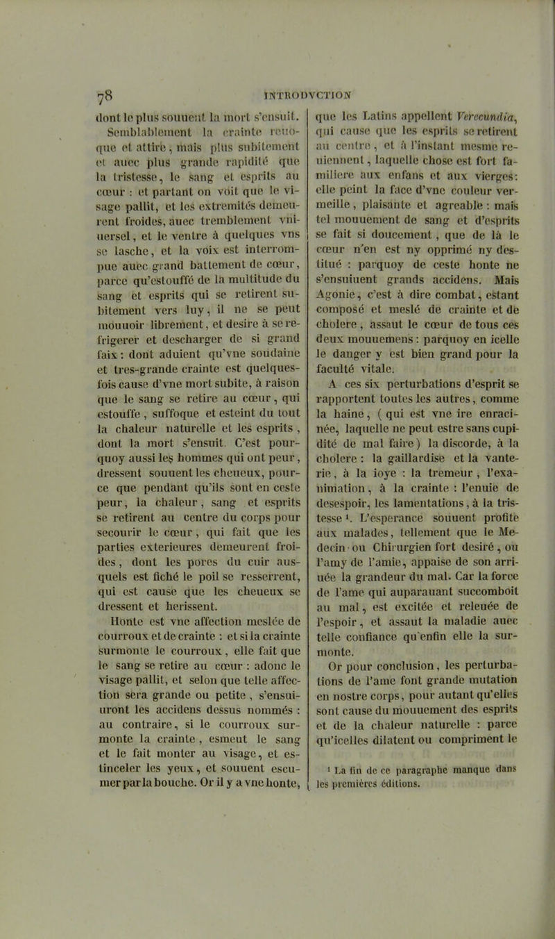 dont le pins souuciit la mort s'cnsuil. Semblablonicnt la (-raintci iciio- que ot attire , mais plus snbitcinont (H ancc plus grande rapidité que la tristesse, le sang et esprits au cœur : et partant on voit que le vi- sage pallit, et les extrémités demeu- nmt froides, auec tremblement vni- uersel, et le ventre à quelques vns se lasche, et la voix est interrom- pue auec grand battement de cœur, parce qu'cstouffé de la multitude du sang et esprits qui se retirent su- bitement vers lu y, il ne se peut mouuoir librement, et désire à se ré- frigérer et descharger de si grand faix: dont adulent qu'vne soudaine et tres-grande crainte est quelques- fois cause d'vne mort subite, à raison que le sang se retire au cœur, qui estouffe , suffoque et esteint du tout la chaleur naturelle et les esprits , dont la mort s'ensuit. C'est pour- quoy aussi leç hommes qui ont peur, dressent souuentles cheueux, pour- ce que pendant qu'ils sont en ceste peur, la chaleur, sang et esprits se retirent au centre du corps ijour secourir le cœur, qui fait que les parties extérieures demeui-ent froi- des , dont les pores du cuir aus- quels est fiché le poil se resserrent, qui est cause que les cheueux se dressent et hérissent. Hbttte est vne affection meslée de courroux et de crainte : et si la crainte surmonte le courroux , elle fait que le sang se retire au cœur : adonc le visage pallit, et selon que telle affec- tion sera grande ou petite , s'ensui- uront les accidens dessus nommés : au contraire, si le courroux sur- monte la crainte , esmeut le sang et le fait monter au visage, et es- tinceler les yeux, et souuent escu- mer parla bouche. Or il y a vne honte, qu(î les Latins appellent Verccundia^ qui cause que les esprits se retirent au centre, et à l'instant mesme re- uiennent, laquelle chose est fort fa- milière aux enfans et aux vierges: elle peint la face d'vne couleur ver- meille , plaisante et agréable : mais tel mouuemenl de sang et d'esprits se fait si doucement, que de là le cœur n'en est ny opprimé ny des- titué : parquoy de ceste honte ne s'ensuiuent grands accidens. Mais Agonie, c'est à dire combat, estant composé et meslé de crainte et de cholere , assaut le cœur de tous ces deux rnouuemens : parquoy en icelle le danger y est bien grand pour la faculté vitale. A ces six perturbations d'esprit se rapportent toutes les autres, comme la haine, ( qui est vne ire enraci- née, laquelle ne peut estre sans cupi- dité de mal faire ) la discorde, à la cholere : la gaillardise et la vante- rie, à la ioye : la tremeur , l'exa- nimalion, à la crainte : l'enuie de desespoir, les lamentations, à la tris- tesse 1. L'espérance souuent profite aux malades, tellement que le Mé- decin ou Chirurgien fort désiré , ou l'amy de l'amie, appaise de son arri- uée la grandeur du mal. Car la force de l'ame qui auparauant succomboit au mal, est excitée et releuée de l'espoir, et assaut la maladie auec telle confiance qu enfin elle la sur- monte. Or pour conclusion, les perturba- tions de l'ame font grande mutation en nostre corps, pour autant qu'elles sont cause du mouuement des esprits et de la chaleur naturelle : parce qu'icelles dilatent ou compriment le 1 La fin de ce paragraphe manque dans les premières éditions.