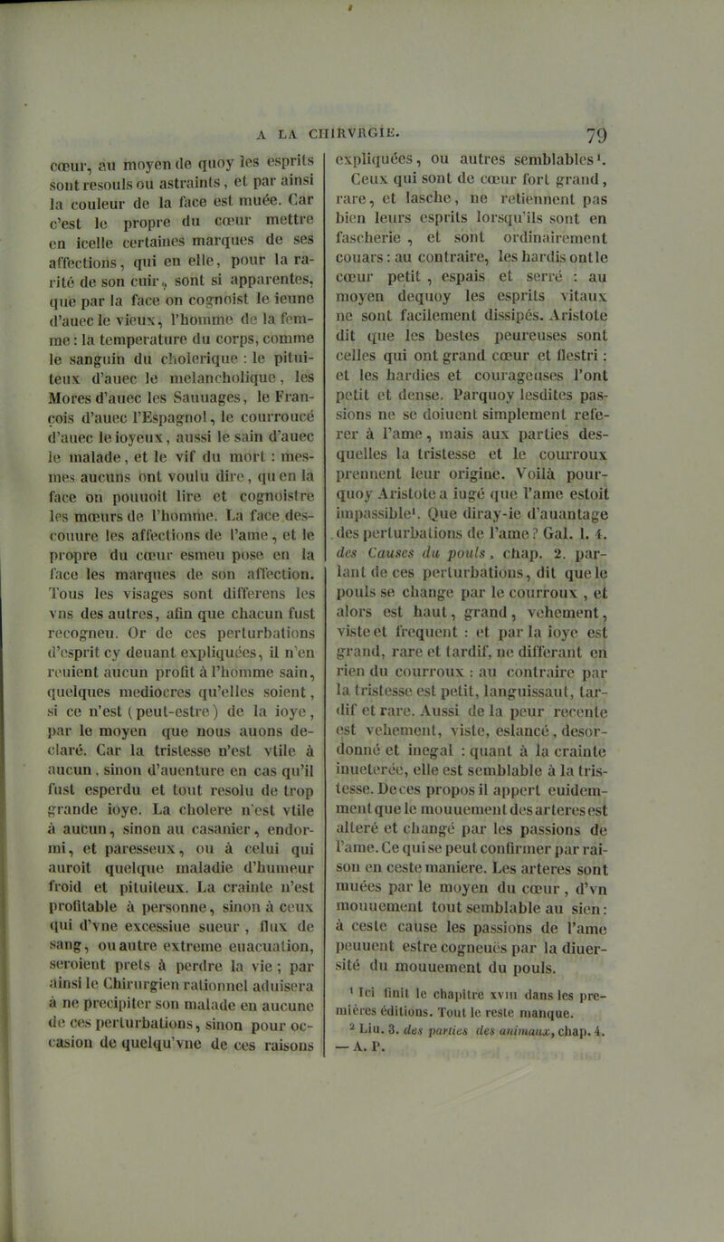 cœur, au moyen de quoy les esprits sontresouls ou astrainls, et par ainsi la couleur de la face est muée. Car c'est le propre du cœur mettre on icelle certaines marques de ses affections, qui en elle, pour la ra- rité de son cuir., sont si apparentes, que par la face on cognoist le ieune d'auec le vieux, l'homme de la fem- me : la température du corps, comme le sanguin du elioierique : le pitui- teux d'auec le melancholique, les Mores d'auec les Saunages, le Fran- çois d'auec l'Espagnol, le courroucé d'auec le ioyeux, aussi le sain d'auec le malade, et le vif du mort : mes- mes aucuns ont voulu dire, qu en la face on pouuoit lire et cognoistre les mœurs de l'homme. La face des- couure les affections de l'ame, et le propre du cœur esmeu pose en la face les marques de son affection. Tous les visages sont differens les vus des autres, afin que chacun fust recogneu. Or de ces perturbations d'esprit cy deuant expliquées, il n'en renient aucun profit à l'homme sain, quelques médiocres qu'elles soient, si ce n'est (peut-estre) de la ioye, par le moyen que nous auons dé- claré. Car la tristesse n'est vtile à aucun, sinon d'auenlure en cas qu'il fust esperdu et tout résolu de trop grande ioye. La cholere n'est vtile à aucun, sinon au casanier, endor- mi, et paresseux, ou à celui qui auroit quelque maladie d'humeur froid et pituileux. La crainte n'est profitable à personne, sinon à ceux qui d'vne excessiue sueur , flux de sang, ou autre extrême euacuation, seroient prêts à perdre la vie ; par ainsi le Chirurgien rationnel aduisera à ne précipiter son malade eu aucune de ces perturbations, sinon pour oc- casion de quelqu'vne de ces raisons expliquées, ou autres semblables'. Ceux qui sont de cœur fort grand, rare, et lasche, ne retiennent pas bi(;n leurs esprits lorsqu'ils sont en fascherie , et sont ordinairement couars : au contraire, les hardis ont le cœur petit , espais et serré : au moyen dequoy les esprits vitaux ne sont facilement dissipés. Aristote dit c(ue les bestes peureuses sont celles qui ont grand cœur et flcstri : et les hardies et courageuses l'ont petit et dense. Parquoy lesdites pas- sions ne se doiuent simplement réfé- rer à l'ame, mais aux parties des- quelles la tristesse et le courroux prennent leur origine. Voilà pour- quoy Aristote a iugé que l'ame estoit impassible'. Que diray-ie d'auantage des perturbations de l'ame ? Gai. 1. 4. des Causes du pouls, chap. 2. par- iant de ces perturbations, dit que le pouls se change par le courroux , et alors est haut, grand, véhément, visteet fréquent : et parla ioye est grand, rare et tardif, ne différant cri rien du courroux : au contraire par la tristesse est petit, languissant, tar- dif et rare. Aussi de la peur récente est véhément, viste, eslancé , desor- donné et inégal : quant à la crainte inueterée, elle est semblable à la tris- tesse. Deces propos il appert euidem- ment que le mouuemen t des artères est altéré et changé pai les passions de l'ame. Ce qui se peut confirmer par rai- son en ceste manière. Les artères sont muées par le moyen du cœur , d'vn mouuement tout semblable au sien : à ceste cause les passions de l'ame peuuent estre cogneuës par la diuer- sité du mouuement du pouls. ' Ici finit le chapitre xviii dans les pre- mières éditions. Tout le reste manque. ^ Liu. 3. des parlies des animaux, chap. 4. — A. P.