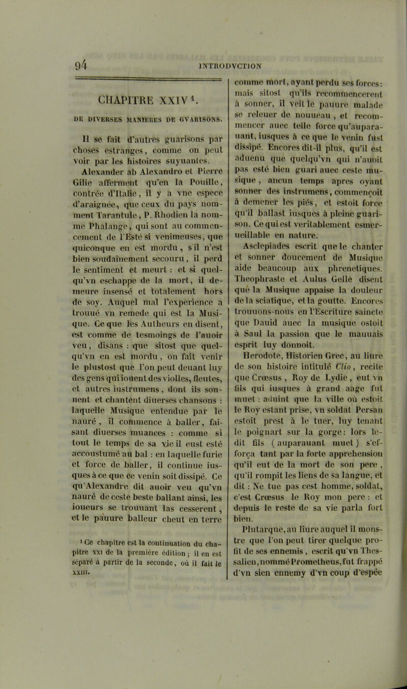 CHAPITRE XXIV K DE DIVERSES MANIERES DE GVARISONS. Il se fait d'autres guarisons par choses cslranges, comme on peut voir par les histoires suyuanles. Alexander ab Alexandro et Pierre Gilie afferment qu'en la Fouille, contrée d'Italie, il y a vne espèce d'araignée, que ceux du pays nom- ment Tarantule, P. Rhodien la nom- me Phalange, qui sont au commen- cement de l'Esté si venimeuses, que quiconque en est mordu, s il n'est bien soudainement secouru, il perd le sentiment et meurt : et si quel- qu'vn eschappe de la mort, il de- meure insensé et totalement hors de soy. Atiquel mal l'expérience a trouué vn remède qui est la Musi- que. Ce que les Aulheurs en disent, est comme de tesmoings de l'auoir veu, disans : que silost que quel- qu'vn en est mordu, on fait venir le plustost que Ton peut deuant luy des gens qui louent des vioUes, fleutes, et autres iustrumens, dont ils son- nent et chantent diuerses chansons : laquelle Musique entendue par le nauré , il commence à baller, fai- sant diuerses muances : comme si tout le temps de sa vie il eust esté accoustumé au bal : en laquelle furie et force de baller, il continue ius- ques à ce que ce venin soit dissipé. Ce qu'Alexandre dit auoir veu qu'vn nauré de cesle besle ballant ainsi, les loueurs se Iroimant las cessèrent, et le pàuure balleur cheut en terre ' Ce chapitre est la continuation du cha- pitre XXI de la première édition; il en est séparé à partir de la seconde, où il fait le xxui. comme mort, ayant perdu ses forces: mais sitost qu'ils recomnienciîrciit à sonner, il veitle pauure malade se releuer de nouueau , et recom- mencer auec telle force qu'aupara- uant, iusqiies à ce que le venin fUst dissipé. Encores dit-il plus, qu'il est aduenu que quelqu'vn qui n'auoit pas esté bien guari auec ceste mu- sique , aucun temps après oyant sonner des instrumens, commençoit à démener les piés, et estoit force qu'il ballast iusques à pleine guari- son. Ce qui est véritablement esmer- ueillable en nature. Asclepiades escrit que le chanter et sonner doucement de Musique aide beaucoup aux phreneliques. Theophraste et Aulus Celle disent que la Musique appaise la douleur delà sciatique, et la goutte. Enconîs trouuons-nous en l'Escrilure saincle que Dauid auec la musique ostoit à Saul la passion que le mauuais esprit luy donnoit. Hérodote, Historien Grec, au liure de son histoire intitulé Clio, recite que Crœsus , Roy de Lydie , eut vn fils qui iusques à grand aage fut muet : aduint que la ville où estoil le Roy estant prise, vn soldat Persan estoit prest à le tuer, luy tenant le poignart sur la gorge: lors le- dit fils ( auparauant muet ) s'ef- força tant par la forte appréhension qu'il eut de la mort de son pere , qu'il rompit les liens de sa langue, et dit : Ne tue pas cest homme, soldat, c'est Crœsus le Roy mon pere : et depuis le reste de sa vie parla fort bien. Plutarquc,au liure auquel il mons- tre que l'on peut tirer quelque pro- fit de ses ennemis , escrit qu'vn Thos- salieu,nomméPrometheus,fut frappé d'vn sien ennemy d'vn coup d'espée
