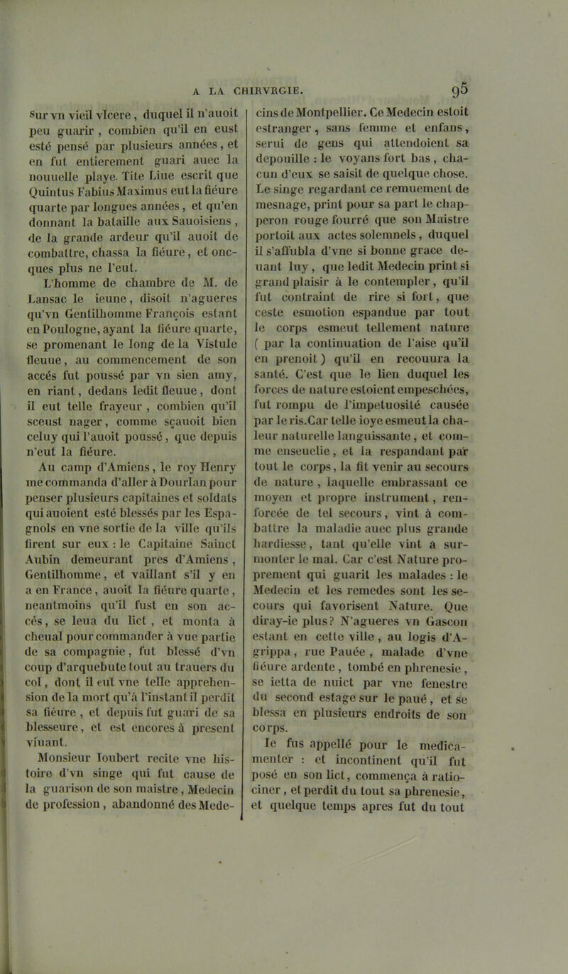 Sur vn vieil vicere, duquel il n'auoit peu guarir , combien qu'il en eust esté pensé par plusieurs années, et en fut entièrement guari auec la nouuelle playe. Tite Line escrit que Quintus Fabius Maximus eut la fleure quarte par longues années, et qu'en donnant la bataille aux Sauoisiens , de la grande ardeur qu'il auoit de combattre, chassa la fleure, et onc- ques plus ne l'eut. L'homme de chambre de M. de Lansac le ieune, disoit n'agueres qu'vn Gentilhomme François estant en Poulogne, ayant la fiéure quarte, se promenant le long de la Vistulc fleuue, au commencement de son accès fut poussé par vn sien amy, en riant, dedans ledit fleuue, dont il eut telle frayeur , combien qu'il sceust nager, comme sçauoit bien celuy qui l'auoit poussé, que depuis n'eut la fiéure. Au camp d'Amiens, le roy Henry me commanda d'aller à Dourlan pour penser plusieurs capitaines et soldats quiauoient esté blessés par les Espa- gnols en vne sortie de la ville qu'ils firent sur eux : le Capitaine Sainct Aubin demeurant près d'Amiens, Gentilhomme, et vaillant s'il y en a en France, auoit la fiéure quarte, neanlmoins qu'il fust en son ac- cès , se leua du lict , et monta à cheual pour commander à vue partie de sa compagnie, fut blessé d'vn coup d'arquebute tout au trauers du col, dont il eul vne telle appréhen- sion de la mort qu'à l'instant il perdit sa fiéure , et depuis fut guari de sa blesseure, et est encores à présent viuant. Monsieur loubert recite vne his- toire d'vn singe qui fut cause de la guarison de son maistre, Médecin de profession, abandonné des Mede- cins de Montpellier. Ce Médecin estoit eslranger, sans femme et enfans, serui de gens qui attendoient sa dépouille : le voyans fort bas, cha- cun d'eux se saisit de quelque chose. Le singe regardant ce remuement de mesnage, print pour sa part le chap- peron rouge fourré que son Maistre portoit aux actes solemnels, duquel il s'affubla d'vne si bonne grâce de- uant luy, que ledit Médecin print si grand plaisir à le contempler, qu'il fut contraint de rire si fort, que ceste esmotion espandue par tout le corps esmeut tellement nature ( par la continuation de l'aise qu'il en prenoit ) qu'il en recouura la santé. C'est que le lien duquel les forces de nature estoientempeschées, fut rompu de l'impétuosité causée par le ris.Car telle ioye esmeut la cha- leur naturelle languissante, et com- me enseuelie, et la respandant par tout le corps, la fit venir au secours de nature , laquelle embrassant ce moyen et propre instrument, ren- forcée de tel secours, vint à com- battre la maladie auec plus grande hardiesse, tant qu'elle vint â sur- monter le mal. Car c'est Nature pro- prement qui guarit les malades : le Médecin et les remèdes sont les se- cours qui favorisent Nature. Que diray-ie plus? N'agueres vn Gascon estant en cette ville, au logis d'A- grippa, rue Pauée , malade d'vne liéure ardente , tombé en phrenesie, se ietta de nuict par vne fenestre du second estage sur le paué, et se blessa en plusieurs endroits de son corps. le fus appellé pour le medica- menter : et incontinent qu'il fut posé en son Uct, commença à ratio- ciner , et perdit du tout sa phrenesie, et quelque temps après fut du tout