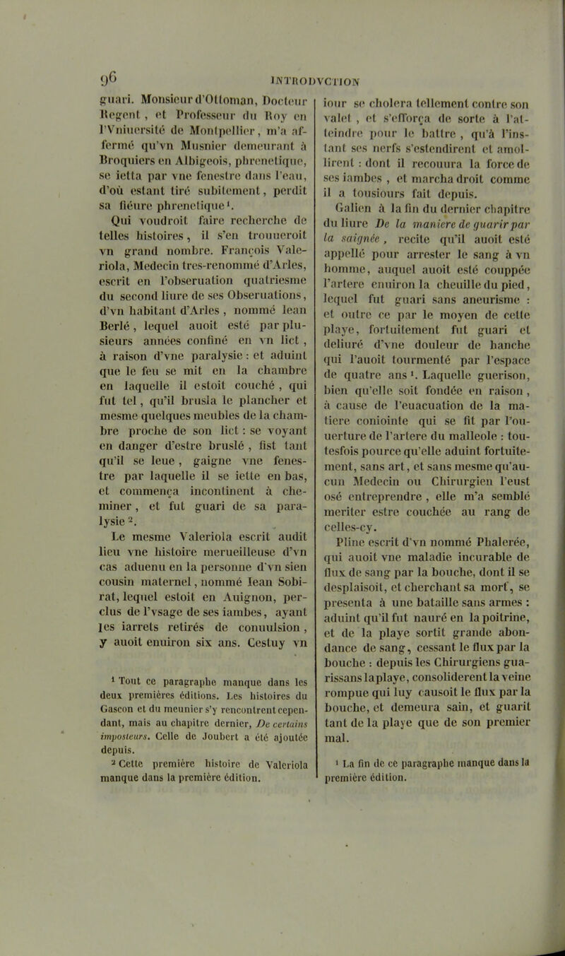 9^ IJVTRO giiavi. Monsieur (l'Otloman, Docteur lU'fîont , <^t Professeur du Roy en rVniiu'rsitc de Monlpellier, m'a af- fermé qu'vn Musnier demeurant à Broquiers en Albigeois, phrenelique, se ietta par vne feneslre dans l'eau, d'où estant tiré sulîitement, perdit sa fleure phrenelique*. Qui voudroit faire recherche de telles histoires, il s'en trouueroit vn grand nombre. François Valc- riola. Médecin tres-renommé d'Arles, escrit en l'obseruation qiiatriesnie du second liure de ses Obseruations, d'vn habitant d'Arles , nommé lean Berlé, lequel auoit esté par plu- sieurs années confiné en vn lict , à raison d'vne paralysie : et aduint que le feu se mit en la chambre en laquelle il esloit couché , qui fut tel, qu'il brusla le plancher et mesme quelques meubles de la cham- bre proche de son lict : se voyant en danger d'estre bruslé , fist tant qu'il se leue, gaigne vne fenes- tre par laquelle il se iette en bas, et commença incontinent à che- miner , et fut guari de sa para- lysie 2. Le mesme Valeriola escrit audit lieu vne histoire merueilleuse d'vn cas aduenu en la personne d'vn sien cousin maternel, nommé lean Sobi- rat, lequel estoit en Auignon, per- clus de l'vsage de ses Ïambes, ayant les iarrets retirés de conuulsion, y auoit enuirou six ans. Cesluy vn 1 Tout ce paragraphe manque dans les deux premières éditions. Les histoires du Gascon et du meunier s'y rencontrent cepen- dant, mais au chapitre dernier, De certains imposteurs. Celle de Joubert a été ajoutée depuis. ï Cette première histoire de Valeriola manque dans la première édition. 'CTION iour se choiera tellement contre son vahît , et s'cïfîorca de sorte à l'at- t(undre pour le battre , qu'à l'ins- tant s(\s nerfs s'estendirent et amol- lirent : dont il recouura la force de ses iambes , et marcha droit comme il a tousiours fait depuis. Galien à la fin du dernier chapitre du liure De la manière de guarirpar la saignée , recite qu'il auoit esté appellé pour arrester le sang à vn homme, auquel auoit esté couppée l'artère cnuiron la chenille du pied, lequel fut guari sans aneurisme : et outre ce par le moyen de cette playe, fortuitement fut guari et deliuré d'vne douleur de hanche qui l'auoit tourmenté par l'espace de quatre ans ^ Laquelle guerison, bien qu'elle soit fondée en raison, à cause de l'euacuation de la ma- tière coniointe qui se fit par l'ou- uerture de l'artère du malléole : tou- tesfois pource qu'elle aduint fortuite- ment, sans art, et sans mesme qu'au- cun Médecin ou Chirurgien l'eust osé entreprendre, elle m'a semblé mériter estre couchée au rang de celles-cy. Pline escrit d'vn nommé Phalerée, qui auoit vne maladie incurable de flux de sang par la bouche, dont il se desplaisoit, et cherchant sa mort, se présenta à une bataille sans armes : aduint qu'il fut nauré en la poitrine, et de la playe sortit grande abon- dance de sang, cessant le flux par la bouche : depuis les Chirurgiens gua- rissans laplaye, consolidèrent la veine rompue qui luy causoit le flux par la bouche, et demeura sain, et guarit tant de la playe que de son premier mal. 1 La fin de ce paragraphe manque dans la première édition.