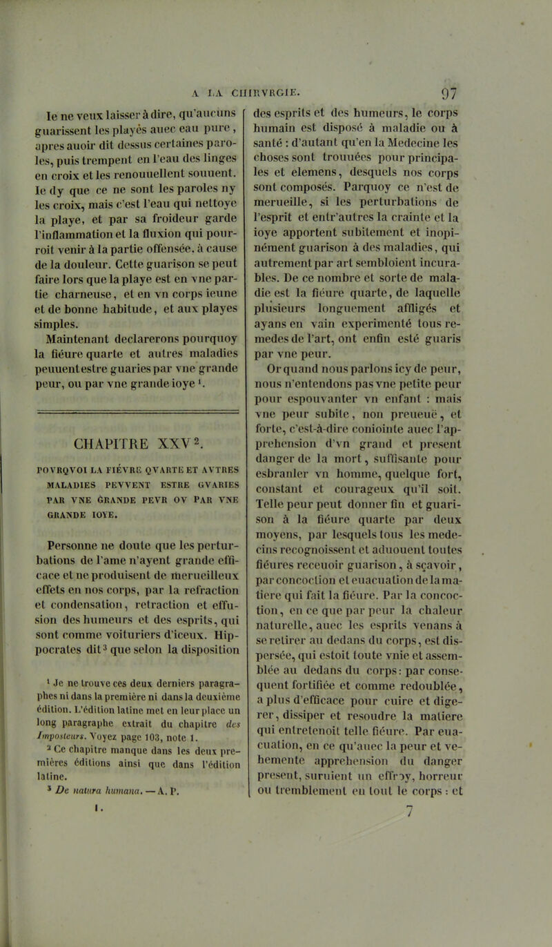 A I.A ClIinVRGlE. le ne veux laisser à dire, qu'aucuns guaiissent les playès auec eau pure , après auoii' dit dessus certaines paro- les, puis trempent en l'eau des linges en croix et les renouuellent souuent. le dy que ce ne sont les paroles ny les croix, mais c'est l'eau qui nettoyé la playe, et par sa froideur garde l'inflammation et la fluxion qui pour- roit venir à la partie offensée, à cause de la douleur. Cette guarison se peut faire lors que la playe est en vne par- tie charneuse, et en vn corps ieune et de bonne habitude, et aux playes simples. Maintenant déclarerons pourquoy la fiéure quarte et autres maladies peuuentestre guariespar vne grande peur, ou par vne grande ioye CHAPITRE XXV 2. rOVRQVOl LA FIÈVRE QVARTli ET AVÏRES MALADIES PKVVENT ESTRE GVARIES PAR VNE 6RANDE FEVR OV PAR VNE GRANDE IOYE. Personne ne doute que les pertur- bations de l ame n'ayent grande effi- cace et ne produisent de rtierueilleux effets en nos corps, par la refraction et condensation, retraction et effu- sion des humeurs et des esprits, qui sont comme voituriers d'iceux. Hip- pocrates dit ^ que selon la disposition ' Je ne trouve ces deux derniers paragra- phes ni dans la première ni dans la deuxième édition. L'édilion latine met en leur place un long paragraphe extrait du chapitre des Imposieurs. Voyez page 103, note 1. 2 Ce chapitre manque dans les deux pre- mières éditions ainsi que dans l'édition latine. ' De nalura huuiana. —A. P. I. 97 des esprits et des humeurs, le corps hnmain est disposé à maladie ou à santé : d'autant qu'en la Médecine les choses sont trouuées pour principa- les et elemens, desquels nos corps sont composés. Parquoy ce n'est de merueille, si les perturbations de l'esprit et entr'autres la crainte et la ioye apportent subitement et inopi- nément guarison à des maladies, qui autrement par art sembloient incura- bles. De ce nombre et sorte de mala- die est la fiéure quarte, de laquelle plusieurs longiu'ment affligés et ayans en vain expérimenté tous re- mèdes de l'art, ont enfin esté guaris par vne peur. Or quand nous parlons icy de peur, nous n'entendons pas vne petite peur pour espouvanter vn enfant : mais vne peur subite, non preueuë, et forte, c'est-à-dire coniointe auec l'ap- préhension d'vn grand et présent danger de la mort, suffisante poiu- esbranler vn homme, quelque fort, constant et courageux qu'il soit. Telle peur peut donner fin et guari- son à la fiéure quarte par deux moyens, par lesquels tous les méde- cins recognoissent et aduouent toutes fiéures receuoir guarison, à sçavoir, par concoclion et euacuation de la ma- tière qui fait la fiéure. Par la concoc- tion, en ce que par peur la chaleur naturelle, auec les esprits venans à se retirer au dedans du corps, est dis- persée, qui estoit toute vnie et assem- blée au dedans du corps: par consé- quent fortifiée et comme redoublée, a plus d'efficace pour cuire et digé- rer, dissiper et résoudre la matière qui enlretenoit telle fiéure. Par eua- cuation, en ce qu'auec la peur et vé- hémente appréhension du danger présent, suruient un effroy, horreur ou tremblement eu tout le corps : et 7