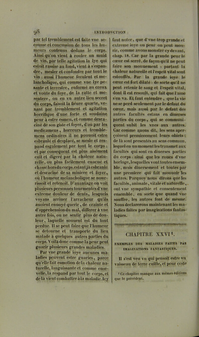 par tel tfembleimMit est faite vne se- cousse et coucussion de tous les hu- mours contenus dedans le corps. Ainsi qu'on vient à rouler un muid de vin, par telle agitation la lye qui iistoit rassise au fond, vient à s'espan- dre, mesler et confondre par tout le vin : aussi lliumeur féculent et me- lancholique, qui comme vne lye pe- sante et terrestre, enfermé au creux et voûte du foye, de la vatte et mé- sentère , ou en vn autre lieu secret (|u corps, faisoit la fleure quarte, ve- nant par tremblement et agitation horrifique d'une forte et soudaine peur à estre esmeu, et comme desra- ciné de son giste et foyer, d'où par les medicamens, horreurs et tremble- mens ordinaires il ne pouuoit cstre esbranlé et desplacé, se mesle et res- pand esgalemenl par tput le corps : et par conséquent est plus aisément cuit et digéré par la chaleur natu- relle, ou plus facilement euacué et chassé horsdu corps,estant jà esbranlé etdesraciné de sa minière et foyer, où l'humeur melancholique se nour- rissoit et retenpit. D'auantage on voit plusieurs personnes tourmentés d'vne extrême douleur de dents, lesquels voyans arriuer l'arracheur qu'ils auoient enuoyé quérir, de crainte et d'appréhension du mal, différer à vne autre fois, ou ne sentir plus de dou- leur, laquelle souuent est du tout perdue. 11 se peut faire que l'humeur se détourne et transporte du lieu malade à quelques autres parties du corps. Voilà donc comme la peur peut guarir plusieurs grandes maladies. Par vne grande ioye aucunes ma- ladies peuvent estre guaries, parce qu'elle fait esmotion delà chaleur na- turelle, languissante et comme eu!?e- velie,la rcspand par tout le corps, et delà vient combattreàla maladie.Icy faut noter, que d'vne trop grande et extrême ioye ou peur on peut mou- rir, comme avons monslré cy devant, chap, 18. Car par la grande peur le cœur est serré, de façon qu'il ne peut faire son mouuement : parlant la chaleur naturelle et l'esprit vital sont estouffés. Par la grande ioye le cœur est fort dilaté : de sorte qu'il ne peut retenir le sang et l'esprit vital, dont il est resoult, qui fait que l ame s'en va. El, faut entendre , que la vie ne se perd seulement par le défaut du cœur, mais aussi par le défaut des autres facultés estans en diuerses parties du corps, qui se communi- quent subit les vnes aux autres. Car comme jouons dit, les sens aper- çoiuent premièrement leurs obiets : de là sont présentés au sens commun, lequel en un moment les transmet aux facultés qui sont en diuerses parties du corps : ainsi que les roues d'vne horloge, lesquelles vont toutes ensem- ble, mais diuersement et toutes par une première qui fait moimoir les autres. Parquoy nous dirons que les facultés, animale, vitale et naturelle, ont vne sympathie et consentement ensemble, en sorte que quand vne souffre, les autres font de mesme. Nous déclarerons maintenant les ma- ladies faites par imaginations fantas- tiques. CHx\PlTRE XXVn. EXEMPLES DES MALADIES FAITES PAR IMAGINATIONS FANTASTIQUES. Il s'est veu vn qui pensoit estn; vn vaisseau de terre cuitte, et pour cesle ' Ce cliapiUo manque aux mêmes éditions que le précétlenl.