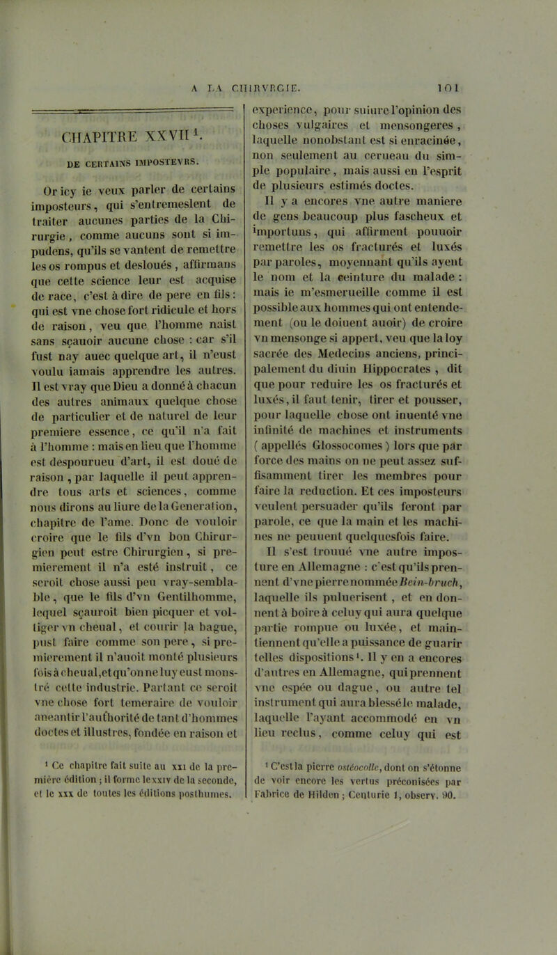 CHAPITRE XX VII1. DE CEnTAlNS IMPOSTEVRS. Oricy ie veux parler de certains imposteurs, qui s'entremeslent de traiter aucunes parties de la Clii- rurgie, comme aucuns sont si ira- pudens, qu'ils se vantent de remettre les os rompus et desloués , affirmans que cette science leur est acquise de race, c'est à dire de pere en tils : qui est vne chose fort ridicule et hors de raison, veu que l'homme naist sans sçauoir aucune chose : car s'il fust nay auec quelque art, il n'eust voulu iamais apprendre les autres. Il est vray que Dieu a donné à chacun des autres animaux quelque chose de particulier et de naturel de leur première essence, ce qu'il n'a fait à l'homme : mais en lieu que Thomme est despourueu d'art, il est doué de raison , par laquelle il peut appren- dre tous arts et sciences, comme nous dirons auliure de la General ion, chapitre de l'ame. Donc de vouloir croire que le fils d'vn bon Chirur- gien peut estre Chirurgien, si pre- mièrement il n'a esté instruit, ce scroit chose aussi peu vray-sembla- ble, que le fils d'vn Gentilhomme, lequel sçauroit bien picquer et vol- tiger vn chenal, et coiuir la bague, pust faire comme son pere, si pre- mièrement il n'auoit monté plusieurs fois à cheual,etqu'onneluy eust mons- tre celte industrie. Partant ce seroit vne chose fort téméraire de vouloir anéantir l'aufhorité de tant d'hommes doctes et illustres, fondée en raison et 1 Ce chapitre fait suite au xxi de la pre- mière édition ; il forme lexxiv de la seconde, c( le XXX de toutes les éditions posHunnes. expérience, pour suinrel'opinion des choses vulgaires et mensongères , laquelle nonobstant est si enracinée, non seulement au cerueau du sim- ple populaire, mais aussi en l'esprit de plusieurs estimés doctes. Il y a encores vne autre manière de gens beaucoup plus fascheux et importuns, qui affirment pouuoir remettre les os fracturés et luxés par paroles, moyennant qu'ils ayent le nom et la ceinture du malade: mais ie m'esmerueille comme il est possible aux hommes qui ont entende- ment (ou le doiuent auoir) de croire vn mensonge si appert, veu que laloy sacrée des Médecins anciens, princi- palement du diuin Hippocrates , dit que pour réduire les os fracturés et luxés,il faut tenir, tirer et pousser, pour laquelle chose ont inuenté vne intinité de machines et instruments ( appellés Glossocomes ) lors que par force des mains on ne peut assez suf- fisamment tirer les membres pour faire la réduction. Et ces imposteurs veulent persuader qu'ils feront par parole, ce que la main et les machi- nes ne peuuenl quelquesfois faire. Il s'est trouué vne autre impos- ture en Allemagne : c'est qu'ils pren- nent d'vne pierre nommée Jïem-6rtfc/i, laquelle ils puluerisent , et en don- nent à boire à celuyqui aura quelque partie rompue ou luxée, et main- tiennent qu'elle a puissance de guarir telles dispositions 11 y en a encores d'autres en Allemagne, qui prennent ATîc espée ou dague, ou autre tel instrument qui aurablesséle malade, laquelle l'ayant accommodé en vn lieu reclus, comme celuy qui est 1 C'est la pierre ostéocolle, dont on s'étonne de voir encore les vertus préconisées par Fabrice de Hilden ; Centurie 1, observ. v>0.