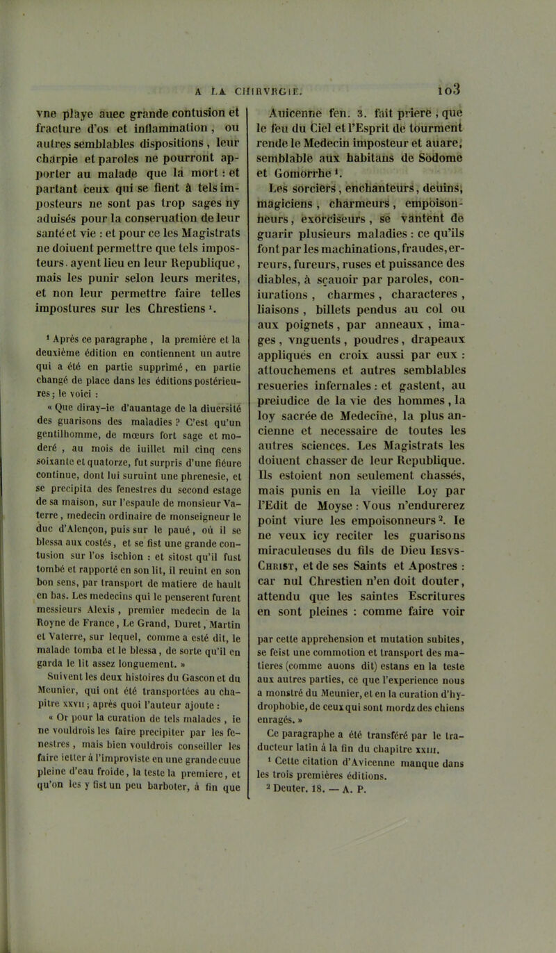 A lA ClIIRVllGli;. io3 vne plîiye aiiec grande contusion et fracture d'os et inflammation , ou autres semblables dispositions , leur charpie et paroles ne pourront ap- porter au malade que là mort : et partant ceux qui se fient à tels im- posteurs ne sont pas trop sages ny aduisés pour la conseruatiou de leur San té et vie : et pour ce les Magistrats ne doiuent permettre que tels impos- teurs . ayent lieu en leur République, mais les punir selon leurs mérites, et non leur permettre faire telles impostures sur les Chrestiens * Après ce paragraphe , la première et la deuxième édition en contiennent un autre qui a été en partie supprimé, en partie changé de place dans les éditions postérieu- res ; le voici : « Que diray-ie d'auantage de la diuersilé des guarisons des maladies ? C'est qu'un gentilhomme, de mœurs fort sage et mo- déré , au mois de iuillel mil cinq cens soixante et quatorze, fut surpris d'une fiéure continue, dont lui suruint une phrenesic, et se précipita des fenestres du second estage de sa maison, sur l'espaule de monsieur Va- terre , médecin ordinaire de monseigneur le duc d'Alcnçon, puis sur le paué, où il se blessa aux costés, et se list une grande con- tusion sur l'os ischion : et sitost qu'il fust tombé et rapporté en son lit, il rcuint en son bon sens, par transport de matière de hault en bas. Les médecins qui le pensèrent furent messieurs Alexis, premier médecin de la Royne de France, Le Grand, Duret, Martin et Vaterre, sur lequel, comme a esté dit, le malade tomba et le blessa, de sorte qu'il en garda le lit assez longuement. » Suivent les deux histoires du Gascon et du Meunier, qui ont été transportées au cha- pitre xxvu ; après quoi l'auteur ajoute : « Or pour la curation de tels malades , ie ne vouldrois les faire précipiter par les fe- nestres , mais bien vouldrois conseiller les faire ieltcr à l'improviste en une grande cuue pleine d'eau froide, la teste la première, et qu'on les y fist un peu barboter, à fin que Auicenne fen. 3. lait prière , que le feu du Ciel et l'Esprit de tourment rende le Médecin imposteur et auare; semblable aux habitans de Sbdome et Gomorrhe *. Les sorciers, enchanteurs, deuins; magiciens , charmeurs, empoison- neurs , exorciseurs, se vantent de guarir plusieurs maladies : ce qu'ils font par les machinations, fraudes, er- reurs, fureurs, ruses et puissance des diables, à sçauoir par paroles, con- iuralions , charmes , characteres , liaisons , billets pendus au col ou aux poignets, par anneaux , ima- ges , vnguents , poudres, drapeaux appliqués en croix aussi par eux : attouchemens et autres semblables resueries infernales : et gastent, au preiudice de la vie des hommes , la loy sacrée de Médecine, la plus an- cienne et necessaii'e de toutes les autres sciences. Les Magistrats les doiuent chasser de leur Republique. Ils estoient non seulement chassés, mais punis en la vieille Loy par l'Edit de Moyse : Vous n'endurerez point viure les empoisonneurs 2. le ne veux icy reciter les guarisons miraculeuses du fils de Dieu Iesvs- Christ, et de ses Saints et Apostres : car nul Chrestien n'en doit douter, attendu que les saintes Escrilures en sont pleines : comme faire voir par cette appréhension et mutation subites, se feist une commotion et transport des ma- tières (comme auons dit) estans en la teste aux autres parties, ce que l'expérience nous a monstré du Meunier, et en la curation d'hy- drophobie,de ceux qui sont mordzdes chiens enragés. » Ce paragraphe a été transféré par le tra- ducteur latin à la fin du chapitre xxiii. » Cette citation d'Avicenne manque dans les trois premières éditions. 2 Dénier. 18. — A. P.