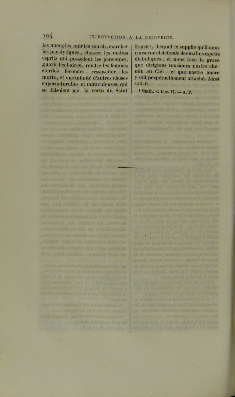 io4 les aucn{fl(»s,ouir]cs sourds,marclior les paralytiques , chasser l(;s uuiliiis esprits qui possèdent les personnes, guarir les ladres , rendre les leinmes steiiles fécondes , ressusciter les morts, et vneinfinité d'autres choses supernaturelles et miraculeuses, qui INTRODVCTION A LA CriIRVnOTE. Esprit». Lequel ie supplie qu'il nous conseriKî et détende des malins esprits diah()li(iues , et nous face la grâce que dirigions tousiours nostre che- min au Ciel, et que nostre ancre y soit perpétuellement attaché. Ainsi soit-il.