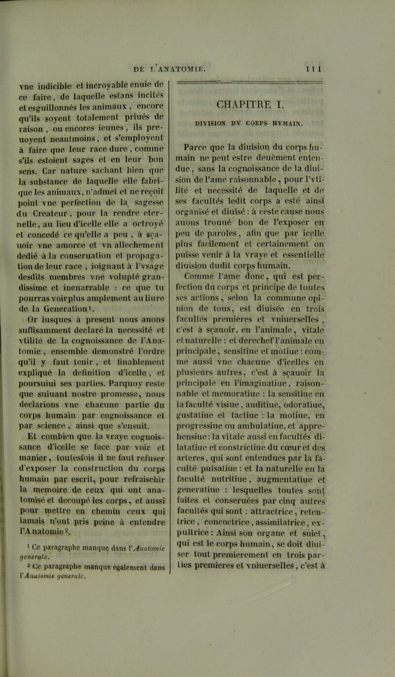 vne indicible et incroyable enuie de ce faire, de laquelle estans incités et esguillonnés les animaux , encore qu'ils soyent totalement priués de raison , ou encores ieunes , ils pre- uoyent neantmoins, et s'employent à faire que leur race dure , comme s'ils estoient sag-es et en leur bon sens. Car nature sachant bien que la substance de laquelle elle fabri- que les animaux, n'admet et ne reçoit point vne perfection de la sagesse du Créateur, pour la rendre éter- nelle, au lieu d'icelle elle a octroyé et concédé ce qu'elle a peu , à sra- uoir vne amorce et vn allechement dédié à la conseruation et propaga- tion de leur race , ioignant à l'vsage desdits membres vne volupté gran- dissime et inénarrable : ce que tu pourras voirplus amplement auliure de la Génération'. Or iusques à présent nous auons suffisamment déclaré la nécessité et vtilité de la cognoissance de TAna- lomie , ensemble demonstré l'ordre qu'il y faut tenir , et fmablement expliqué la définition d'icelle, et poursuiui ses parties. Parquoy reste que suiuant nostre promesse, nous déclarions vne chacune partie du corps humain par cognoissance et par science , ainsi que s'ensuit. Et combien que la vraye cognois- sance d'icelle se face par voir et manier, loulesfois il ne faut refuser d'exposer la construction du corps humain par escrit, pour refraischir la mémoire de ceux qui ont ana- tomisé et découpé les corps, et aussi pour mettre en chemin ceux qui iamais n'ont pris peine à entendre l'Anatomie'^. 1 Ce paragraphe manque dans VAnatomie générale. Ce paragraphe manque également dans VÂnafomie yitneralc. CHAPITRE I. DIVISION DV CORPS HVMAIN. Parce que la diuision du corps hu- main ne peut estre deucment enten- due , sans la cognoissance de la diui- sion de l'ame raisonnable, pour l'vti- lité et nécessité de laquelle et de ses facultés ledit corps a esté ainsi organisé et diuisé : à ceste cause nous auons trouué bon de l'exposer en peu de paroles, afin que par icelle plus facilement et certainement on puisse venir à la vraye et essentielle diuision dudit corps humain. Comme l'ame donc, qui est per- fection du corps et principe de toutes ses actions, selon la commune opi- nion de tous, est diuisée en trois facultés premières et vniuerselles , c'est à sçauoir, en l'animale, vitale et naturelle : et derechef l'animale en principale, sensiliue et moliue : com- me aussi vne chacune d'icelles en plusieurs autres, c'est à sçauoir la principale en l'imaginatiue, raison- nable et memoratiue : la sensitiue en la faculté visiue, auditiue, odoratiue, gustatiue et tacliue : la moliue, en progressiue ou ambulatiue, et appre- hensiue : la vitale aussi en facultés di- lalaliue et constrictiue du cœur et des artères, qui sont entendues par la fa- culté pulsaliue : et la naturelle en la faculté nutriliue, augmentatiue et generaliue : lesquelles toutes sont faites et conseruées par cinq autres facultés qui sont : atlractrice, reten- Irice , concoctrice, assimilatrice, ex- puitrice : Ainsi son organe et suiet, qui est le corps humain, se doit diui- ser tout premièrement en trois par- ties premières et vniuerselles, c'est à