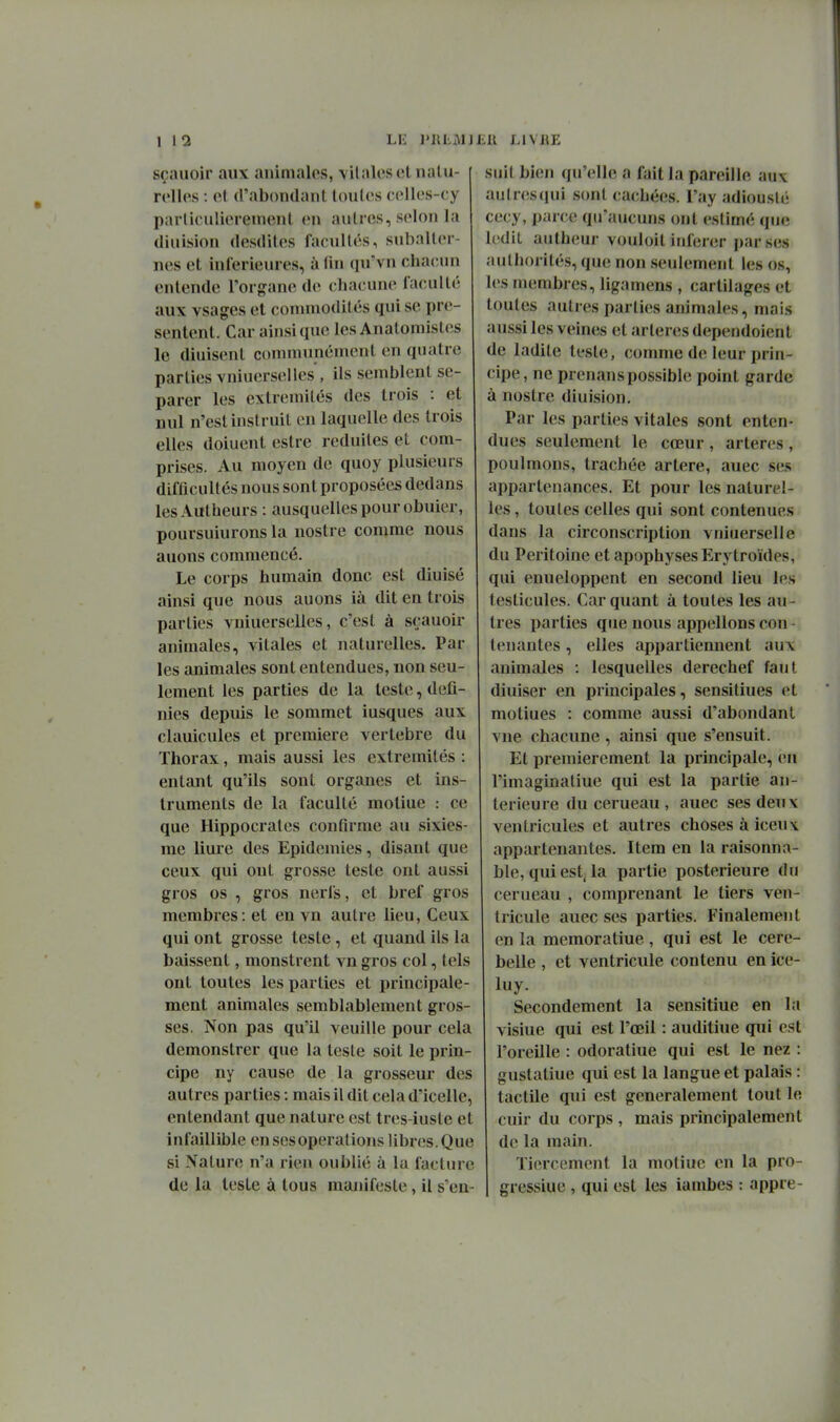 1 \1 sçnuoir aux animales, \ilalescliialu- roUcs : cl d'abondant loulcs ( ('llcs-cy paiiiculierenienl en autres, selon la diuision desdiles facultés, subalter- nes et inférieures, à fin qu'vn chacun entende Torgane de chacune faculté aux vsages et commodités qui se pré- sentent. Car ainsi que les Anatomisles le diuisent communément en quatre parties vniuerselles', ils semblent sé- parer les extrémités des trois : et nul n'est instruit en laquelle des trois elles doiuent estre réduites et com- prises. Au moyen de quoy plusieurs difficull és nous son t proposées dedans lesAutheurs : ausquellespourobuier, poursuiurons la nostre comme nous auons commencé. Le corps humain donc est diuisé ainsi que nous auons ià dit en trois parties vniuerselles, c'est à sçauoir animales, vitales et naturelles. Par les animales sont entendues, non seu- lement les parties de la leste, défi- nies depuis le sommet iusques aux clauicules et première vertèbre du Thorax, mais aussi les extrémités : entant qu'ils sont organes et ins- truments de la faculté motiue : ce que Hippocrates contirrae au sixies- me liure des Epidémies, disant que ceux qui ont grosse teste ont aussi gros os , gros nerfs, et bref gros membres: et en vu autre lieu, Ceux qui ont grosse teste, et quand ils la baissent, monstrent vn gros col, tels ont toutes les parties et principale- ment animales semblabiement gros- ses. Non pas qu'il veuille pour cela demonstrer que la teste soit le prin- cipe ny cause de la grosseur des autres parties : mais il dit cela d'icelle, entendant que nature est tres-iuste et infaillible en ses opérations libres. Que si Nature n'a rien oublié à la facture de la leste à tous manifeste, il s'en- suit bien qu'elle a fait la pareille aux aulr(îS(iui sont cachées. l'ay adiouslé cecy, parce qu'aucuns ont estimé que ledit autheur vouloit itiferer par ses authorités, que non seulement les os, les membres, ligamens , cartilages et toutes autres parties animales, niais aussi les veines et artères dependoient de ladite teste, comme de leur prin- cipe, ne prenanspossible point garde à nostre diuision. Par les parties vitales sont enten- dues seulement le cœur , artères , poulmons, trachée artère, auec ses appartenances. Et pour les naturel- les , toutes celles qui sont contenues dans la circonscription vniuerselle du Péritoine et apophyses Erytroïdes, qui enueloppent en second lieu les testicules. Car quant à toutes les au- tres parties que nous appelions con- tenantes , elles appartiennent aux animales : lesquelles derechef faut diuiser en principales, sensitiues et motiues : comme aussi d'abondant vue chacune, ainsi que s'ensuit. Et premièrement la principale, en l'imaginatiue qui est la partie an- térieure ducerueau, auec ses deux ventricules et autres choses à iceux appartenantes. Item en la raisonna- ble, qui est. la partie postérieure du cerueau , comprenant le tiers ven- tricule auec ses parties. Finalement en la memoratiue, qui est le cere- belle , et ventricule contenu en ice- luy. Secondement la sensitiue en la visiue qui est l'oeil : auditiue qui est l'oreille : odoratiue qui est le nez : guslatiue qui est la langue et palais : tactile qui est généralement tout le cuir du corps , mais principalement de la main. Tiercement la motiue en la pro- gressiue , qui est les iambes : appre- J