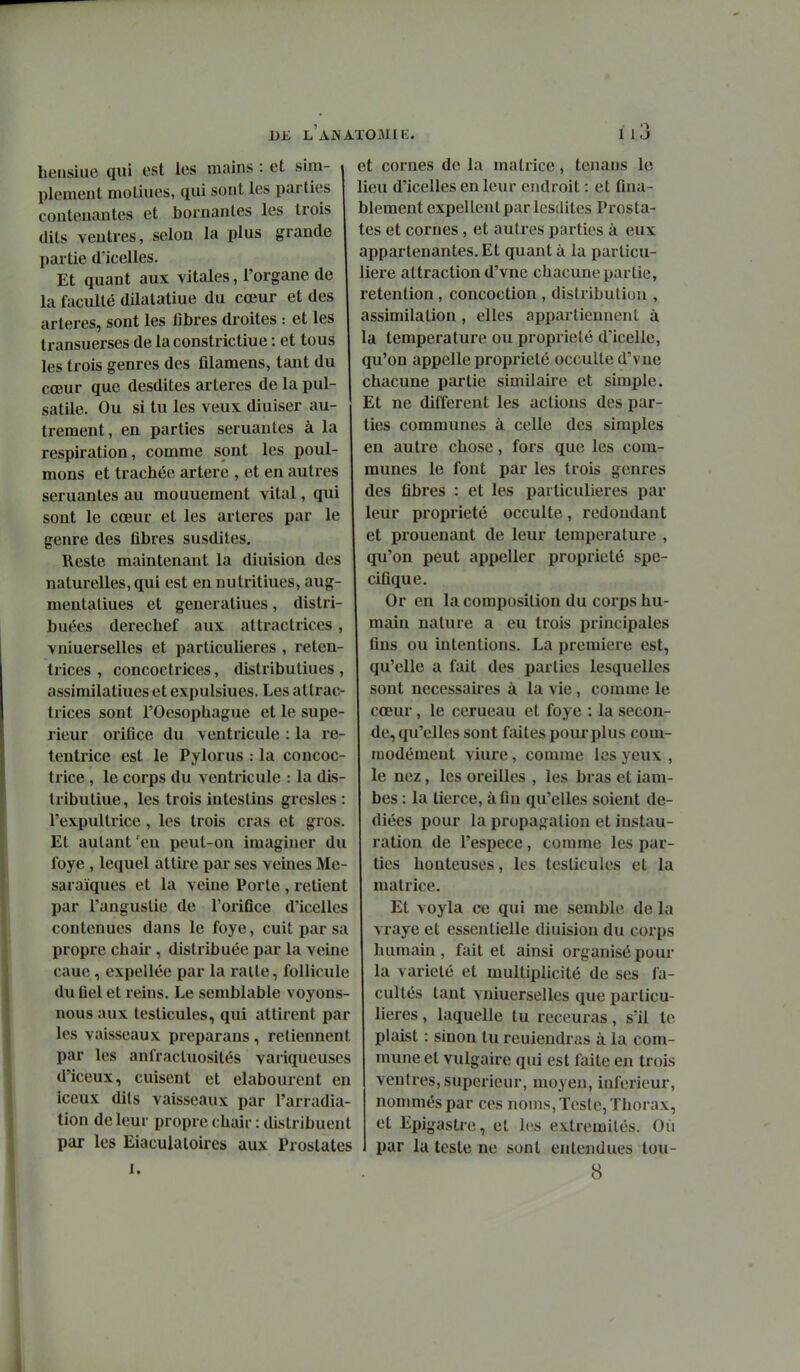DE L AiVATOMIi:. il3 hensiue qui est les mains : et sim- plement molines, qui sont les parties contenantes et bornantes les trois dits ventres, selon la plus grande partie dïcelles. Et quant aux vitales, l'organe de la faculté dilatatiue du cœur et des artères, sont les fibres droites : et les transuerses de laconstrictiue : et tous les trois genres des filamens, tant du cœur que desdites artères de la pul- satile. Ou si tu les veux diuiser au- trement, en parties semantes à la respiration, comme sont les poul- mons et trachée artère , et en autres seruanles au mouuement vital, qui sont le cœur et les artères par le genre des fibres susdites. Reste maintenant la diuision des naturelles, qui est en nulritiues, aug- mentaliues et generatiues, distri- buées derechef aux attractrices, vniuerselles et particulières , reten- trices , concoctrices, distributiues , assimilatiues et expulsiues. Les attrac- trices sont rOesophague et le supé- rieur orifice du ventricule : la re- tentrice est le Pylorus : la concoc- trice , le corps du ventricule : la dis- Iributiue, les trois intestins grcsles : l'expultrice, les trois cras et gros. Et autant 'en peut-on imaginer du foye , lequel attire par ses veines Me- saraïques et la veine Porte , retient par l'angustie de l'orifice d'icelles contenues dans le foye, cuit par sa propre chair, distribuée par la veine caue, expellée par la raite, follicule du fiel et reins. Le semblable voyons nous aux testicules, qui attirent par les vaisseaux preparans , retiennent par les anfracluosités variqueuses d'iceux, cuisent et elabourent en iceux dits vaisseaux par l'arradia- tion de leur propre chair : distribuent par les Eiaculatoires aux Prostates et cornes de la matrice, tenaus le lieu d'icelles en leur endroit : et fina- blement expellentparlesdites Prosta- tes et cornes, et autres parties à eux appartenantes. Et quant à la particu- lière attraction d'vne chacune partie, rétention , concoction , distribution , assimilation, elles appartiennent à la température ou propriété d'iceile, qu'on appelle propriété occulte d'vne chacune partie similaire et simple. Et ne différent les actions des par- ties communes à celle des simples en autre chose, fors que les com- munes le font par les trois genres des fibres : et les particulières par leur propriété occulte, redondant et prouenant de leur température , qu'on peut appeller propriété spé- cifique. Or en la composition du corps hu- main nature a eu trois principales fins ou intentions. La première est, qu'elle a fait des parties lesquelles sont nécessaires à la vie, comme le cœur, le cerueau et foye : la secon- de, qu'elles sont faites pour plus com- modément viure, comme les yeux , le nez, les oreilles , les bras et Ïam- bes : la tierce, afin qu'elles soient dé- diées pour la propagation et instau- ration de l'espèce, comme les par- ties honteuses, les testicules et la matrice. Et voyla ce qui me semble de la vraye et essentielle diuision du corps humain , fait et ainsi organisé pour la variété et multiplicité de ses fa- cultés tant vniuerselles que particu- lières , laquelle tu receuras, s'il te plaist : sinon tu reuiendras à la com- mune et vulgaire qui est faite en trois ventres, supérieur, moyen, inférieur, nommés par ces noms, Teste, Thorax, et Epigastre, et les extrémités. Où par la teste ne sont entendues lou-