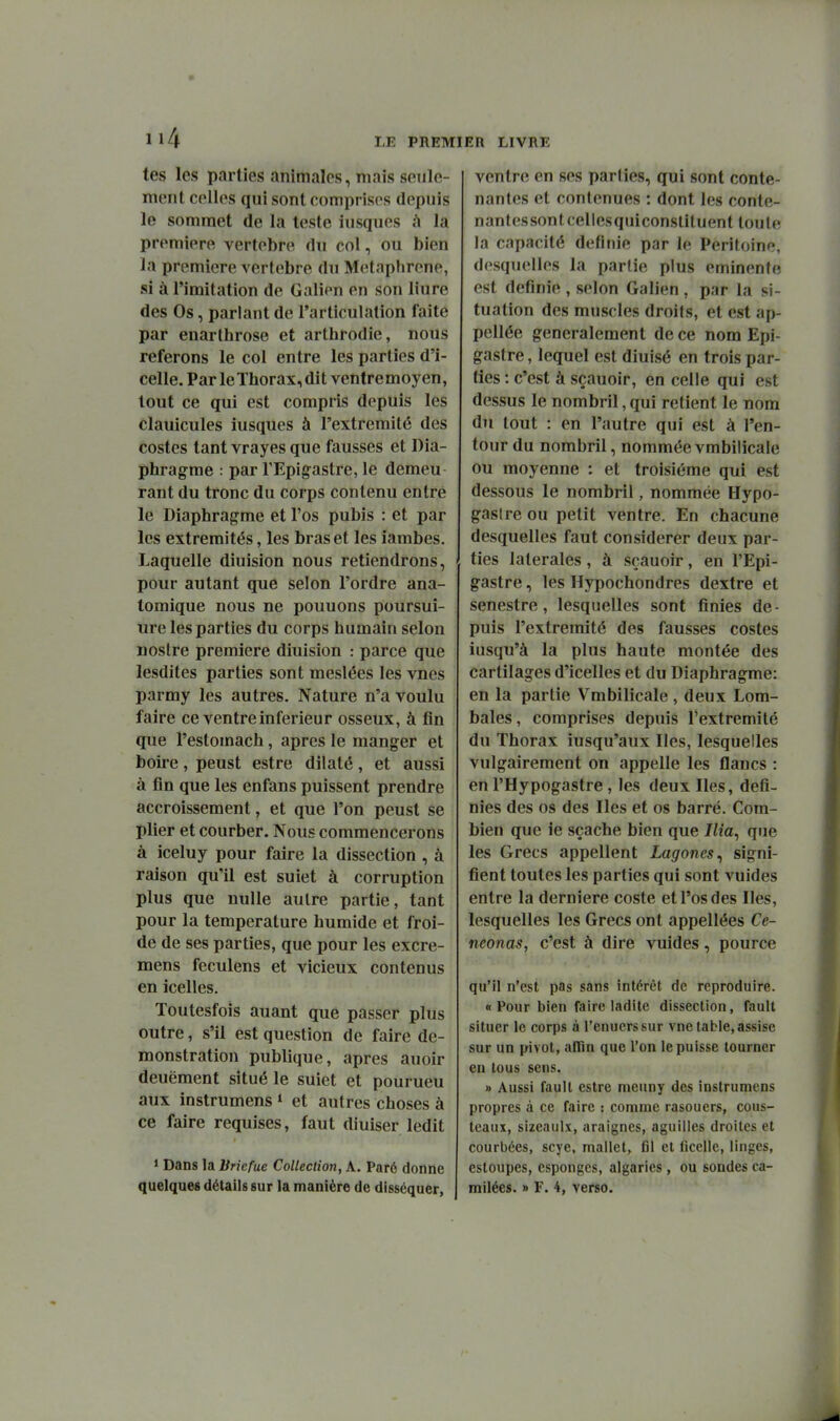 tes les parties animales, mais seule- ment celles qui sont comprises depuis le sommet de la teste iusques ù la première vertèbre du col, ou bien la première vertèbre du Metaphrene, si à l'imitation de Galien en son liure des Os, parlant de l'articulation faite par enarlhrose et arthrodie, nous referons le col entre les parties d'i- celle. Par le Thorax, dit ventre moyen, tout ce qui est compris depuis les clauicules iusques à l'extrémité des costes tant vrayes que fausses et Dia- phragme : par TEpigastre, le demeu rant du tronc du corps contenu entre le Diaphragme et l'os pubis : et par les extrémités, les bras et les ïambes. Laquelle diuision nous retiendrons, pour autant que selon l'ordre ana- lomique nous ne pouuons poursui- ure les parties du corps humain selon nostre première diuision : parce que lesdites parties sont meslées les vnes parmy les autres. Nature n'a voulu faire ce ventre inférieur osseux, à fin que l'estomach, après le manger et boire, peust estre dilaté, et aussi à fin que les enfans puissent prendre accroissement, et que l'on peust se plier et courber. Nous commencerons à iceluy pour faire la dissection , à raison qu'il est suiet à corruption plus que nulle autre partie, tant pour la température humide et froi- de de ses parties, que pour les excre- mens feculens et vicieux contenus en icelles. Toutesfois auant que passer plus outre, s'il est question de faire dé- monstration publique, après auoir deuëment situé le suiet et pourueu aux instrumens» et autres choses à ce faire requises, faut diuiser ledit 1 Dans la Briefue Collection, A. Paré donne ventre en ses parties, qui sont conte- nantes et contenues : dont les conte- nantes sont cellesquiconslituent toute la capacité définie par le Péritoine, desquelles la partie plus eminente est définie , selon Galien , par la si- tuation des muscles droits, et est ap- pellée généralement de ce nom Epi- gastre, lequel est diuisé en trois par- ties : c'est à sçauoir, en celle qui est dessus le nombril, qui retient le nom du tout : en l'autre qui est à l'en- tour du nombril, nommée vmbilicale ou moyenne : et troisième qui est dessous le nombril, nommée Hypo- gaslre ou petit ventre. En chacune desquelles faut considérer deux par- ties latérales , à sçauoir, en l'Epi- gastre, les Hypochondres dextre et senestre, lesquelles sont finies de- puis l'extrémité des fausses costes iusqu'à la plus haute montée des cartilages d'icelles et du Diaphragme: en la partie Vmbilicale , deux Lom- bales, comprises depuis l'extrémité du Thorax iusqu'aux Iles, lesquelles vulgairement on appelle les flancs : en l'Hypogastre , les deux Iles, défi- nies des os des Iles et os barré. Com- bien que ie sçache bien que Ilia^ que les Grecs appellent Lagoncs^ signi- fient toutes les parties qui sont vuides entre la dernière coste et l'os des Iles, lesquelles les Grecs ont appellées Ce- neonas, c'est à dire vuides, pource qu'il n'est pas sans intérêt de reproduire. « Pour bien faire ladite dissection, fault situer le corps à l'enuerssur vne table, assise sur un pivot, aHîn que l'on le puisse tourner en tous sens. » Aussi fault estre meuny des instrumens propres à ce faire : comme rasouers, cous- tcaux, sizeaulx, araignes, aguilies droites et courbées, scye, mallet, fil et ficelle, linges, esloupes, cspongcs, algaries , ou sondes ca-