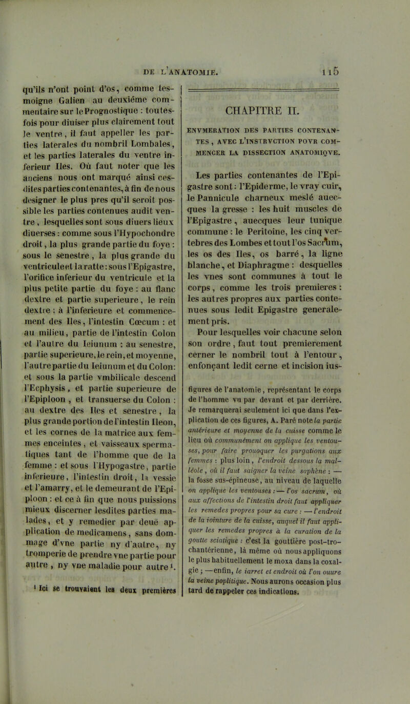 qu'ils n'ont point d'os, comme tes- moigne Gaiien au deuxième com- mentaire sur lePrognostique : toutes- fois pour diuiser plus clairement tout Je ventre, il faut appeller les par- ties latérales du nombril Lombales, et les parties latérales du ventre in- férieur Iles. Où faut noter que les anciens nous ont marqué ainsi ces- dites parties contenantes, à fin de nous designer le plus près qu'il seroit pos- sible les parties contenues audit ven- tre , lesquelles sont sous diuers lieux diuerses : comme sous l'Hypochondre droit, la plus grande partie du foye : sous le senestre, la plus grande du ventricule et la ratte : sous TEpigastre, l'orifice inférieur du ventricule et la plus petite partie du foye : au flanc dextre et partie supérieure, le rein dextre : à l'inférieure et commence- ment des Iles, l'intestin Cœcum : et au milieu, partie de l'intestin Colon et l'autre du leiunum : au senestre, partie supérieure,le rein,et moyenne, l'autre partie du leiunum et du Colon: et sous la partie vmbilicale descend TEcphysis, et partie supérieure de l'Epiploon , et transuerse du Colon : au dextre des Iles et senestre, la plus grande portion de Tinteslin Iléon, et les cornes de la matrice aux fem- mes enceintes , et vaisseaux sperma- tiques tant de l'homme que de la femme : et sous I Hypogastre, partie inférieure, l'intestin droit, li vessie et l'amarry, et le demeurant de l'Epi- ploon : et ce à fin que nous puissions mieux discerner lesdites parties ma- lades, et y remédier par deuë ap- plication de raedicamens, sans dom- mage d'vne partie ny d aulre, ny tromperie de prendre vue partie pour autre , ny vne maladie pour autre K » Ici se trouvaient les deux premières CHAPITRE II. ENVMERATION DES PARTIES CONTENAN- TES , AVEC l'ïNSTRVCTION POVR COM- MENCER LA DISSECTION ANATOMIQVE. Les parties contenantes de l'Epi- gastre sont : l'Epiderme, le vray cuir, le Pannicule charneux meslé auec- ques la gresse : les huit muscles de l'Ëpigastre, auecques leur tunique commune : le Péritoine, les cinq ver- tèbres des Lombes et tout l'os Sacrlim, les os des Iles, os barré, la ligne blanche, et Diaphragme : desquelles les vnes sont communes à tout le corps, comme les trois premières : les autres propres aux parties conte- nues sous ledit Epigastre générale- ment pris. Pour lesquelles voir chacune selon son ordre, faut tout premièrement cerner le nombril tout à l'entour, enfonçant ledit cerne et incision ius- figures de l'anatoraie, représentant le corps de l'homme vu par devant et par derrière. Je remarquerai seulement ici que dans l'ex- plication de ces flgures, A. Paré note Za partie antérieure el moyenne de la cuinse comme le lieu où communément on applique les ventou- ses, pour faire prouoquer les purgations aux femmes : plus loin, l'endroit dessous la mal- léole , où il faut saigner la veine saph'ene : — la fosse sus-épineuse, au niveau de laquelle on applique les ventouses : — l'os sacrum, où aux affections de Uinteslin droit faut appliquer les remèdes propres pour sa cure : —■ l'endroit de la iointure de la cuisse, auquel il faut appli- quer les remèdes propres à la curalion de la goutte sciatique ; c'est la gouttière post-tro- chantérienne, là même où nous appliquons le plus habituellement le moxa dans la coxal- gie ; —enfin, le iarret et endroit où l'on ouure la veine poplitique. Nous aurons occasion plus tard de rappeler ces indications.