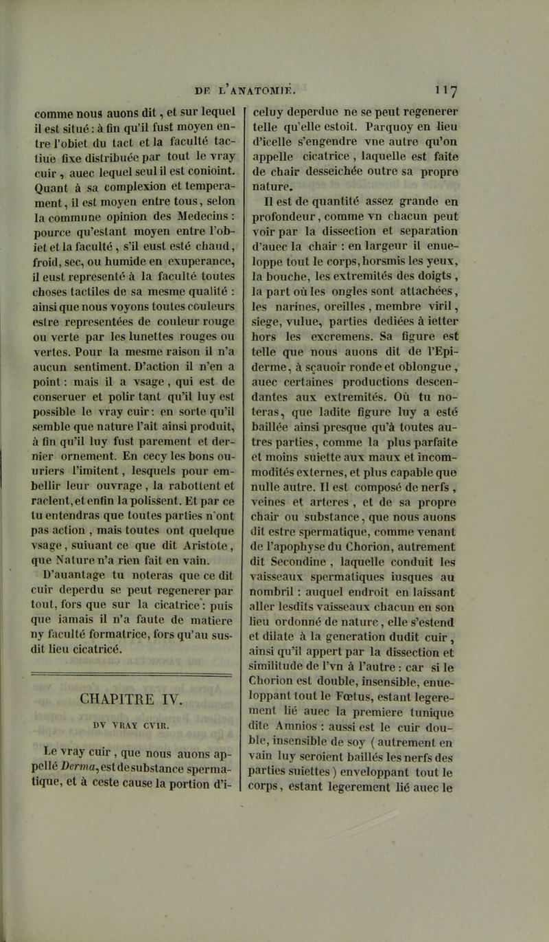 DR l'a comme nous auons dit, et sur lequel il est situé : à fin qu'il fust moyen en- tre l'obiet du tact et la faculté tac- tiue fixe distribuée par tout le vray cuir , auec lequel seul il est conioint. Quant à sa complexion et tempéra- ment , il est moyen entre tous, selon la commune opinion des Médecins : pource qu'estant moyen entre l'ob- iet et la faculté, s'il eust esté chaud, froid, sec, ou humide en exuperance, il eust représenté à la faculté toutes choses tactiles de sa mesme qualité : ainsi que nous voyons toutes couleurs eslre représentées de couleur rouge ou verte par les lunettes rouges ou vertes. Pour la mesme raison il n'a aucun sentiment. D'action il n'en a point : mais il a vsage, qui est de conseruer et polir tant qu'il luy est possible le vray cuir : en sorte qu'il semble que nature l'ait ainsi produit, à fin qu'il luy fust parement et der- nier ornement. En cecy les bons ou- uriers l'imitent, lesquels pour em- bellir leur ouvrage , la rabotlent et raclent, et enfin la polissent. Et par ce lu entendras que toutes parties n ont pas action , mais toutes ont quelque vsage, suiuant ce que dit Aristote , que Nature n'a rien fait en vain. D'auantage tu noteras que ce dit cuir deperdu se peut régénérer par tout, fors que sur la cicatrice : puis que iamais il n'a faute de matière ny faculté formatrice, fors qu'au sus- dit lieu cicatricé. CHAPITRE IV. DV VRAY CVIR. Le vray cuir , que nous auons ap- pellé Dema, est de substance sperma- tique, et à ceste cause la portion d'i- ATOMIE. 117 celuy deperdue ne se peut régénérer telle qu'elle estoit. Parquoy en lieu d'icelle s'engendre vue autre qu'on appelle cicatrice , laquelle est faite de chair desseichée outre sa propre nature. Il est de quantité assez grande en profondeur, comme vn chacun peut voir par la dissection et séparation d'auec la chair : en largeur il enue- loppe tout le corps, horsmis les yeux, la bouche, les extrémités des doigts, la part où les ongles sont attachées, les narines, oreilles , membre viril, siège, vulue, parties dédiées à ietter hors les excremens. Sa figure est telle que nous auons dit de l'Epi- derme, à sçauoir ronde et oblongue, auec certaines productions descen- dantes aux extrémités. Où tu no- teras, que ladite figure luy a esté baillée ainsi presque qu'à toutes au- tres parties, comme la plus parfaite et moins suiette aux maux et incom- modités externes, et plus capable que nulle autre. Il est composé de nerfs , veines et artères , et de sa propre chair ou substance, que nous auons dit estre spermatique, comme venant de l'apophyse du Chorion, autrement dit Secondine , laquelle conduit les vaisseaux spermatiques iusques au nombril : auquel endroit en laissant aller lesdits vaisseaux chacun en son lieu ordonné de nature, elle s'estend et dilate à la génération dudit cuir, ainsi qu'il appert par la dissection et similitude de l'vn à l'autre : car si le Chorion est double, insensible, enue- loppant tout le Fœtus, estant légère- ment lié auec la première tunique dite Amnios : aussi est le cuir dou- ble, insensible de soy ( autrement en vain luy seroient baillés les nerfs des parties suiettes ) enveloppant tout le corps, estant légèrement lié auec le