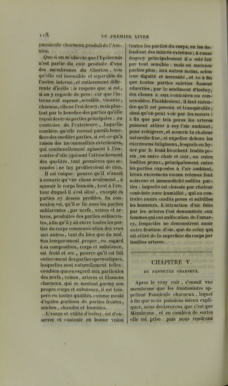 LU IMIEMIKH LIVRE paiiniculo charncuxprodnitdc VAin- nios. Que si on m'obiecle querEpidermis n'est partie du cuir produite d'vne des membranes du Chorion , veu qu'elle est insensible et separable de l'autre interne, et entièrement diffé- rente d'icelle : ie respons que si est, si on y regarde de près : car que l'in- terne soit espesse, sensible, viuante, charnue, elle ne l'est desoy,maisplus- tost par le beneflce des parties qu'elle reçoit des trois parties principales : au contraire de l'extérieure , laquelle combien qu'elle receust pareils béné- fices des susdites parties, si est-ce qu'à raison des incommodités extérieures, qui continuellement agissent à ren- contre d'elle (qui sont l'attouchement des qualités, tant premières que se- condes ) ne luy protîteroient de rien. Il est vnique : pource qu'il n'auoit à couurir qu'vne chose seulement, à sçauoir le corps humain, tout à l'en- tour duquel il s'est situé , excepté és parties cy dessus prédites. Sa con- nexion est, qu'il se lie auecles parties subiacentes , par nerfs , veines et ar- tères, produites des parties subiacen- tes, afin qu'il y ait entre toutes les par- ties du corps communication des vnes aux autres, tant du bien que du mal. Son tempérament propre , eu esgard à sa composition, corps et substance, est froid et sec , pource qu'il est fait entièrement des parties spermatiques, lesquelles sont naturellement telles : combien que eu esgard aux particules des nerfs, veines, artères et filamens charneux qui se mesleut parmy son propre corps et substance, il est tem- péré en toutes qualités, comme meslé d'égales portions de parties froides, seiches , chaudes et humides. L'vsage et vtilité d'iceluy, est d'en- serrer et contenir en bonne vnion toutes les parties du corps, en les de- fendant des iniures externes ; à cause deqnoy principalement il a esté fait par tout sensible : mais en aucunes parties plus, aux autres moins, selon leur dignité et nécessité, et ce à fin que toutes parties suiettes fussent aduerties, par le sentiment d'iceluy, des choses à eux contraires ou con- uenables. Finablement, il faut enten- dre qu'il est poreux et transpirable, ainsi qu'on peut voir par les sueurs : à fin que par tels pores les artères puissent attirer à soy l'air ambiant, pour réfrigérer, et nourrir la chaleur naturelle fixe, et expeller dehors les excremens fuligineux,lesquels en hy- uer par le froid bouchent lesdits po- res , ou entre chair et cuir, ou entre lesdites peaux, principalement entre les parties exposées à l'air ambiant. Iceux excremens eslans retenus font noirceur et immondicité esdites par- ties : laquelle est chassée par chaleur coniointe auec humidité , qui au con- traire ouure cesdits pores et subtilise les humeurs. L'attraction d'air faite par les artères t'est demonstrée aux femmes qui ont suffocation de l'amar- ry, lesquelles ne demonstrent auoir autre fruition d'air, que de celuy qui est attiré de la superficie du corps par lesdites artères. CHAPITRE V. DU PANNICULE CHARNEUX. Apres le vray cuir , s'ensuit vue membrane que les Anatomistes ap- pellent Pannicule charneux, lequel à fin que nous puissions mieux expli- quer, nous déclarerons que c'est que Membrane, et en combien de sortes elle est prise : puis nous rendrons