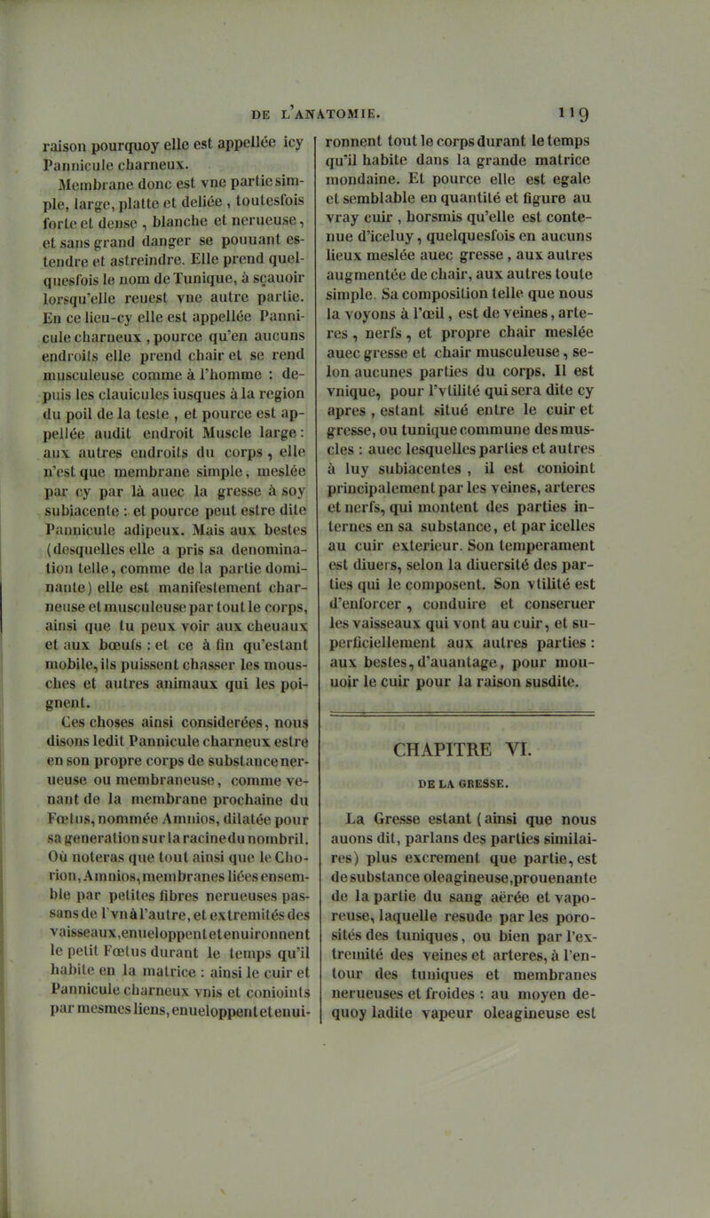 raison pourquoy elle est appellée icy Pannicule charneux. Membrane donc est vne partie sim- ple, large, platte et déliée , toutesfois forte et dense , blanche et nerueuse, et sans grand danger se pouuant es- tendre et astreindre. Elle prend quel- quesfois le nom de Tunique, à sçauoir lorsqu'elle reuest vne autre partie. En ce lieu-cy elle est appellée Panni- cule charneux , pource qu'en aucuns endroits elle prend chair et se rend musculeuse comme à l'homme : de- puis les clauicules iusques à la région du poil de la teste , et pource est ap- pellée audit endroit Muscle large : aux autres endroits du corps, elle n'est que membrane simple, meslée par cy par là auec la gresse à soy subiacenle : et pource peut estre dite Pannicule adipeux. Mais aux bestes ( desquelles elle a pris sa dénomina- tion telle, comme de la partie domi- nante) elle est manifestement char- neuse et musculeuse par tout le corps, ainsi que tu peux voir aux chenaux et aux bœufs : et ce à fin qu'estant mobile, ils puissent chasser les mous- ches et autres animaux qui les poi- gnent. Ces choses ainsi considérées, nous disons ledit Pannicule charneux estre en son propre corps de substance ner- ueuse ou membraneuse, comme ve- nant de la membrane prochaine du Fœtus, nommée Amnios, dilatée pour sa génération sur la racinedu nombril. Où noteras que tout ainsi que le Cho- rion, Amnios, membranes liées ensem- ble par petites fibres nerueuses pas- sans de rvnàl'autre, et extrémités des vaisseaux,enueloppentetenuironnent le petit Fœtus durant le temps qu'il habite en la matrice : ainsi le cuir et Pannicule charneux vnis et conioints par mesmes liens, enueloppentetenui- ronnent tout le corps durant le temps qu'il habite dans la grande matrice mondaine. Et pource elle est égale et semblable en quantité et figure au vray cuir , horsmis qu'elle est conte- nue d'iceluy, quelquesfois en aucuns lieux meslée auec gresse , aux autres augmentée de chair, aux autres toute simple. Sa composition telle que nous la voyons à l'œil, est de veines, artè- res , nerfs, et propre chair meslée auec gresse et chair musculeuse, se- lon aucunes parties du corps. Il est vnique, pour l'vtilité qui sera dite cy après , estant situé entre le cuir et gresse, ou tunique commune des mus- cles : auec lesquelles parties et autres à luy subiacentes , il est conioint principalement par les veines, artères et nerfs, qui montent des parties in- ternes en sa substance, et par icelles au cuir extérieur. Son tempérament est diuei s, selon la diuersité des par- ties qui le composent. Son vtilité est d'enforcer, conduire et conseruer les vaisseaux qui vont au cuir, et su- perficiellement aux autres parties : aux bestes,d'auantage, pour mou- uoir le cuir pour la raison susdite. CHAPITRE VI. DE LA GRESSE. La Gresse estant ( ainsi que nous auons dit, parlans des parties similai- res) plus excrément que partie, est de substance oleagineuse,prouenante de la partie du sang aërée et vapo- reuse, laquelle resude par les poro- sités des tuniques, ou bien par l'ex- trémité des veines et artères, à l'en- tour des tuniques et membranes nerueuses et froides : au moyen de- quoy ladite vapeur oléagineuse est