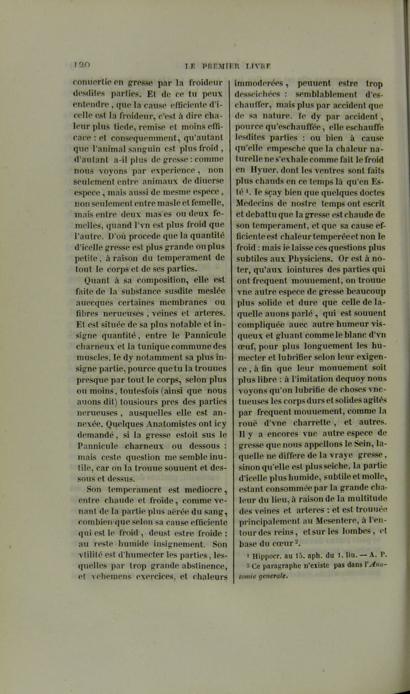 110 TE PRF.MIF.n I.IVRF roiiiKMMio on gfrpsso par la froideur dcsdiles parlios. Et de ce tu peux entendre , que la cause efficiente d'i- e<>lle est la froideur, c'est à dire cha- leur plus tiède, remise et moins effi- cace : et consequemment, qu'autant que l'animal sanguin est plus froid , d'autant a-il plus de grosse : comme nous voyons par expérience, non seulement entre animaux de diuerse espèce, mais aussi de mesme espèce, non seulement entre masle et femelle, mais entre deux mas'es ou deux fe- melles, quand l'vn est plus froid que l'autre. D'où procède que la quantité d'icelle gresse est plus grande ou plus petite, à raison du tempérament de tout le corps et de ses parties. Quant à sa composition, elle est faite de la substance susdite meslée auecques certaines membranes ou fibres nerueuses , veines et artères. Et est située de sa plus notable et in- signe quantité, entre le Pannicule charneux et la tunique commime des muscles. le dy notamment sa plus in- signe partie, pource que tu la trouues presque par tout le corps, selon plus ou moins, toutesfois (ainsi que nous auons dit) tousiours près des parties nerueuses , ausquelles elle est an- nexée. Quelques Anatomistes ont icy demandé, si la gresse estoit sus le Pannicule charneux ou dessous : mais ceste question me semble inu- tile, car on la trouue souuent et des- sous et dessus. Son tempérament est médiocre, entre chaude et froide, comme ve- nant de la partie plus aërée du sang, combien que selon sa cause efficiente qui est le froid , deust estre froide : au reste humide insignement. Son vtilité est d'humecter les parties, les- quelles par trop grande abstinence, et vehemcns exercices, et chaleurs immodérées, peuuent estre trop desseirhées : semblablement d'es- chaulîer, mais plus par accident que de sa nature. le dy par accident, pource qu'eschauffée, elle eschauffe lesdiles parties : ou bien à cause qu'elle empesche que la chaleur na- turelle ne s'exhale comme fait le froid en Hyuer, dont les ventres sont faits plus chauds en ce temps là qu'en Es- té le sçay bien que quelques doctes Médecins de nostre temps ont escrit et débattu que la gresse est chaude de son tempérament, et que sa cause ef- ficiente est chaleur tempérée et non le froid : mais ie laisse ces questions plus subtiles aux Physiciens. Or est à no- ter, qu'aux iointures des parties qui ont fréquent mouuement, on trouue vne autre espèce de gresse beaucoup plus solide et dure que celle de la- quelle auons parlé , qui est souuent compliquée auec autre humeur vis- queux et gluant comme le blanc d'vn œuf, pour plus longuement les hu- mecter et lubrifier selon leur exigen- ce , à fin que leur mouuement soit plus libre : à l'imitation dequoy nous voyons qu'on lubrifie de choses vnc- tueuses les corps durs et solides agités par fréquent mouuement, comme la roué d'vne charrette , et autres. Il y a encores vne autre espèce de gresse que nous appelions le Sein, la- quelle ne diffère de la vraye gresse, sinon qu'elle est plus seiche, la partie d'icelle plus humide, subtile et molle, estant consommée par la grande cha- leur du lieu, à raison de la multitude des veines et artères : et est trouuée principalement au Mésentère, à l'en- tour des reins, et sur les lombes, et base du cœur 2. 1 Hippoer. au 15. apb. du 1. liu. — A. P. 2 Ce paragraphe n'existe pas dans VAm- tomie générale.