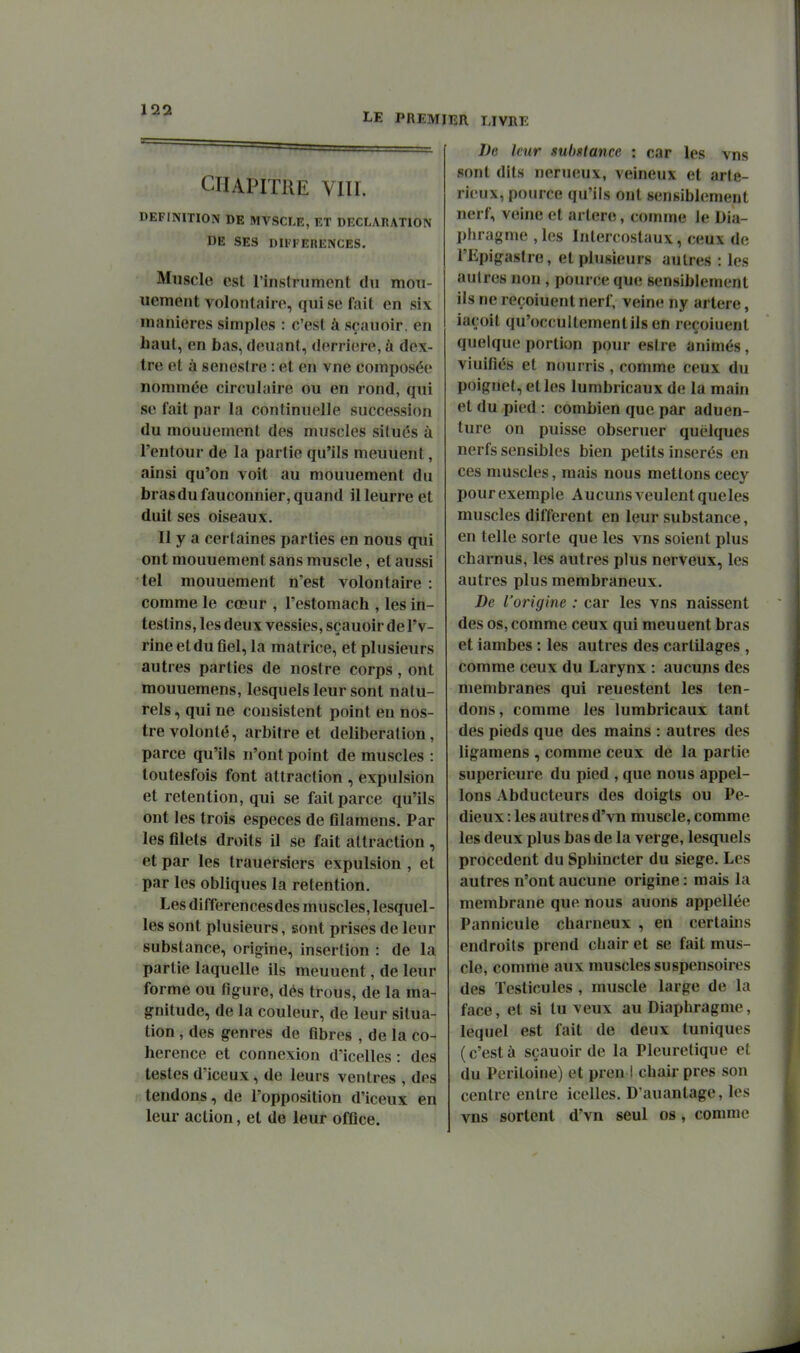 LE PREMIER UVRE CHAPITRE viir. DEFINITION DE MVSCLE, ET DECLARATION DE SES DIFFEHENCES. Muscle est rinslnimcnt du mou- uemeut volontaire, qui se fait en six manières simples : c'est à sçauoir, en haut, en bas, deuant, derrière, à dex- tre et à senestre : et en vne composée nommée circulaire ou en rond, qui se fait par la continuelle succession du mouuement des muscles situés ù l'eutour de la partie qu'ils meuuent, ainsi qu'on voit au mouuement du bras du fauconnier, quand il leurre et duit ses oiseaux. Il y a certaines parties en nous qui ont mouuement sans muscle, et aussi tel mouuement n'est volontaire : comme le cœur , l'estomach , les in- testins, les deux vessies, sçauoir de l'v- rine et du flel, la matrice, et plusieurs autres parties de nos(re corps, ont mouuemens, lesquels leur sont natu- rels , qui ne consistent point en nos- trevolonté, arbitre et délibération, parce qu'ils n'ont point de muscles : toutesfois font attraction , expulsion et rétention, qui se fait parce qu'ils ont les trois espèces de filamens. Par les filets droits il se fait attraction , et par les trauersiers expulsion , et par les obliques la rétention. Les différences des muscles, lesquel- les sont plusieurs, sont prises de leur substance, origine, insertion : de la partie laquelle ils meuuent, de leur forme ou figure, dés trous, de la ma- gnitude, de la couleur, de leur situa- tion , des genres de fibres , de la co- hérence et connexion d'icelles : des testes d'iceux, de leurs ventres , des tendons, de l'opposition d'iceux en leur action, et de leur office. Le leur substance : car les vns sont dits nerueux, veineux et arte- rieux, pource qu'ils ont sensiblement nerf, veine et artère, comme le Dia- pfuagnie ,les Intercostaux, ceux de l'Epigastre, et plusieurs autres : les autres non, pource que sensiblement ils ne reçoiuent nerf, veine ny artère, iaçoit qu'occultementils en reçoiuent quelque portion pour esire animés, vinifiés et nourris , comme ceux du poignet, elles lumbricaux de la main et du pied : combien que par aduen- ture on puisse obseruer quelques nerfs sensibles bien petits insérés en ces muscles, mais nous mettons cecy pour exemple Aucuns veulent queles muscles différent en leur substance, en telle sorte que les vns soient plus charnus, les autres plus nerveux, les autres plus membraneux. De l'origine : car les vns naissent des os, comme ceux qui meuuent bras et iambes : les autres des cartilages , comme ceux du Larynx : aucuns des membranes qui reuestent les ten- dons, comme les lumbricaux tant des pieds que des mains : autres des ligamens , comme ceux de la partie supérieure du pied , que nous appel- ions Abducteurs des doigts ou Pe- dieux : les autres d'vn muscle, comme les deux plus bas de la verge, lesquels procèdent du Sphincter du siège. Les autres n'ont aucune origine : mais la membrane que nous auons appellée Pannicule charneux , en certains endroits prend cliair et se fait mus- cle, comme aux muscles su spensoires des Testicules , muscle large de la face, et si tu veux au Diaphragme, lequel est fait de deux tuniques ( c'est à sçauoir de la Pleuretique et du Péritoine) et pren I chair près son centre entre icelles. D'auantage, les vns sortent d'vn seul os, comme