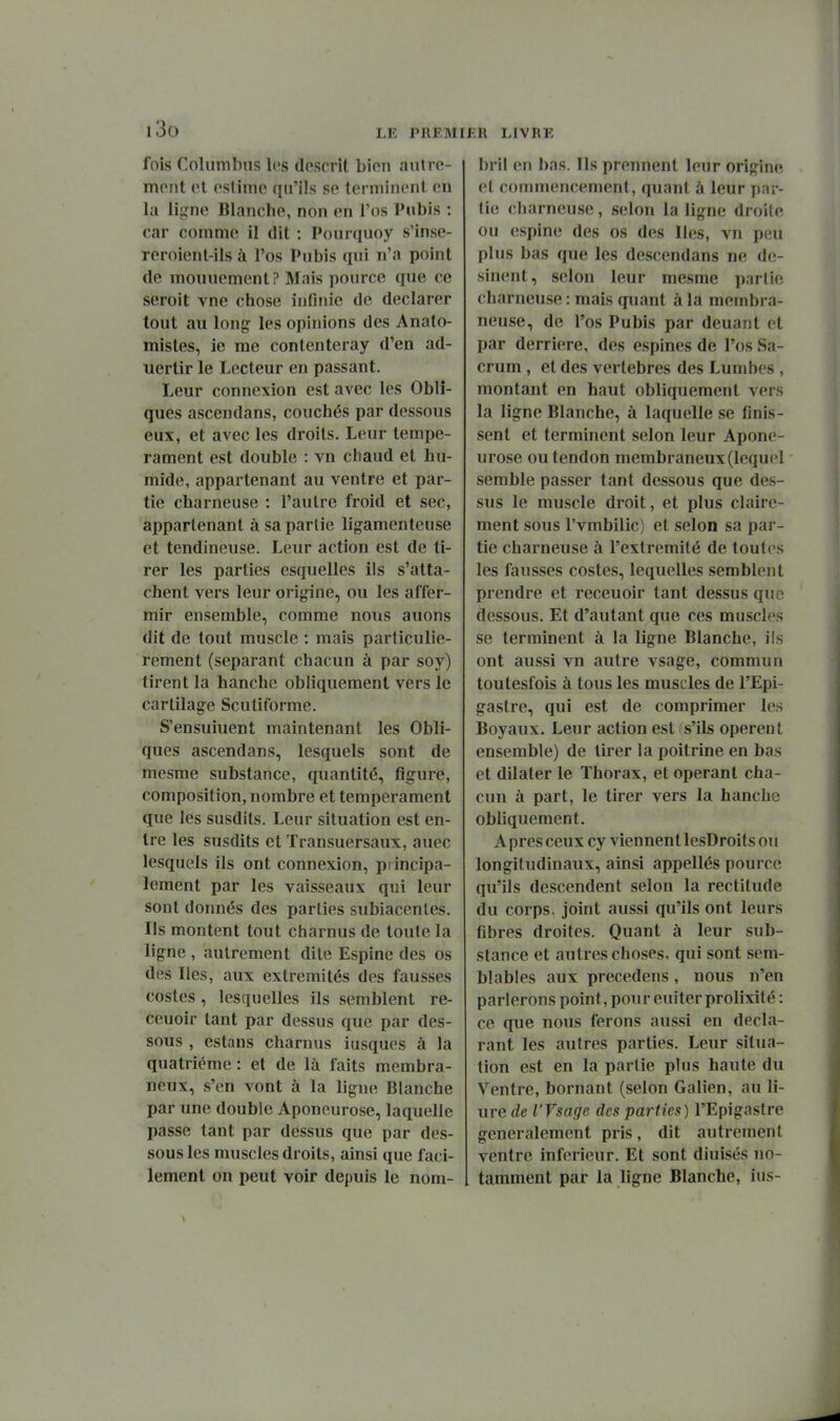 i3o fois Columbns les descrit bion autre- mont et estime qu'ils se terminent en lu lijrne Blanche, non en l'os Pubis : car comme il dit : Pourquoy s'inse- reroient-ils à l'os Pubis qtii n'a point de mouuement? Mais pource que ce seroit vne chose infinie de déclarer tout au long- les opinions des Analo- mistes, ie me contenteray d'en ad- uertir le Lecteur en passant. Leur connexion est avec les Obli- ques ascendans, couchés par dessous eux, et avec les droits. Leur tempé- rament est double : vn chaud et hu- mide, appartenant au ventre et par- tie charneuse : l'autre froid et sec, appartenant à sa partie ligamenteuse et tendineuse. Leur action est de ti- rer les parties esquelles ils s'atta- chent vers leur ori^ne, ou les affer- mir ensemble, comme nous auons dit de tout muscle : mais particuliè- rement (séparant chacun à par soy) tirent la hanche obliquement vers le cartilage Scutiforme. S'ensuiuent maintenant les Obli- ques ascendans, lesquels sont de mesme substance, quantité, figure, composition, nombre et tempérament que les susdits. Leur situation est en- tre les susdits et Transuersaux, auec lesquels ils ont connexion, piincipa- lement par les vaisseaux qui leur sont donnés des parties subiacenles. Ils montent tout charnus de toute la ligne , autrement dite Espine des os des Iles, aux extrémités des fausses costes, lesquelles ils semblent re- ceuoir tant par dessus que par des- sous , estans charnus iusques à la quatrième : et de là faits membra- neux, s'en vont à la ligne Blanche par une double Aponeurose, laquelle passe tant par dessus que par des- sous les muscles droits, ainsi que faci- lement on peut voir depuis le nom- bril en bas. Ils prennent leur origine et commencement, quant à leur par- tie charneuse, selon la ligne droite ou espine des os des Iles, vn peu plus bas que les descendans ne d(!- sinent, selon leur mesme partie charneuse : mais quant à la membra- neuse, de l'os Pubis par deuant et par derrière, des espines de l'os Sa- crum , et des vertèbres des Lumbes , montant en haut obliquement vers la ligne Blanche, à laquelle se finis- sent et terminent selon leur Apone- urose ou tendon membraneux (lequel semble passer tant dessous que des- sus le muscle droit, et plus claire- ment sous l'vmbilic) et selon sa pai - tie charneuse à l'extrémité de toutes les fausses costes, lequelles semblent prendre et receuoir tant dessus que dessous. Et d'autant que ces muscles se terminent à la ligne Blanche, ils ont aussi vn autre vsage, commun toutesfois à tous les muscles de l'Epi- gastre, qui est de comprimer les Boyaux. Leur action est s'ils opèrent ensemble) de tirer la poitrine en bas et dilater le Thorax, et opérant cha- cun à part, le tirer vers la hanche obliquement. A près ceux cy viennent lesDroits ou longitudinaux, ainsi appellés pource qu'ils descendent selon la rectitude du corps, joint aussi qu'ils ont leurs fibres droites. Quant à leur sub- stance et autres choses, qui sont sem- blables aux precedens, nous n'en parlerons point, pour euiter prolixité : ce que nous ferons aussi en décla- rant les autres parties. Leur situa- tion est en la partie plus haute du Ventre, bornant (selon Galien, au li- ure de l'Vsage des parties) l'Epigastre généralement pris, dit autrement ventre inférieur. Et sont diuisés no- tamment par la ligne Blanche, ius-