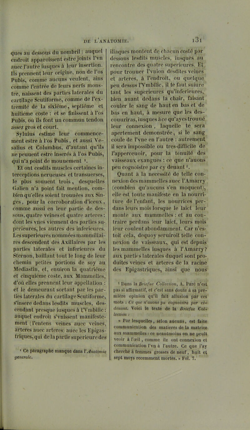ques ail dessous du nombril : auquel endroit apparoissent estre joints l'vn auec l'autre iusques à leur insertion. Ils prennent leur origine, non de l'os Pubis, comme aucuns veulent, ains comme l'entrée de leurs nerfs mons- tre, naissent des parties latérales du cartilage Scutiforme, comme de l'ex- trémité de la sixième, septième et huitième coste : et se finissent à l'os Pubis, où ils font un commun tendon assez gros et court. Syluius estime leur commence- ment estre à l'os Pubis, et aussi Ve- salius et Columbus, d'autant qu'ils ne peuuent estre insérés à l'os Pubis, qui n'a point de mouuement Et ont cesdits muscles certaines in- terceptions nerueuses et transuerses, le plus souuent trois, desquelles Oalien n'a point fait mention, com- bien qu'elles soient trouuées aux Sin- ges , pour la corroboralion d'iceux, comme aussi en leur partie de des- sous, quatre veines et quatre artères : dont les vues viennent des parties su- périeures, les autres des inférieures. Les supérieures nommées mammillai- res descendent des Axillaires par les parties latérales et inférieures du Sternon, baillant tout le long de leur chemin petites portions de soy au Mediastin, et, enuiron la quatrième et cinquième coste, aux Mammelles, d'où elles prennent leur appellation : et le demeurant sortant par les par- ties latérales du cartilage Scutiforme, s'insère dedans lesdits muscles, des- cendant presque iusques à l'Vmbilic : auquel endroit s'vnissent manifeste- ment (i'entens veines auec veines, artères auec artères) auec les Epigas- triques, qui de la partie supérieure des • Ce paragraphe manque dans VAnaiomie générale. iliaques montent de chacun coslè par dessous lesdifs muscles, iusques au rencontre des quatre superiem-es. Et pour trouuer l'vnion desdites veines et artères, à l'endroit, ou quelque peu dessus l'Vmbilic, il te faut suiure tant les supérieures qu'inférieures, bien auant dedans la chair, faisant couler le sang de haut en bas et de bas en haut, à mesure que les des- couuriras, iusques à ce qu'ayes trouué leur connexion , laquelle te sera apertement demonstrée, si le sang coule de l'vne en l'autre : autrement il sera impossible ou tres-diffîcile de l'apperceuoir, pour la ténuité des vaisseaux exangues : ce que n'auons peu cognoistre par cy deuant Quant à la nécessité de telle con- nexion des mammelles auec TAmarry (combien qu'aucuns s'en moquent), elle est toute manifeste en la nourri- ture de l'enfant, les nourrices per- dans leurs mois lorsque le laict leur monte aux mammelles : et au con- traire perdans leur laict, leurs mois leur coulent abondamment. Car n'es- toit cela, dequoy seruiroit telle con- nexion de vaisseaux, qui est depuis les mammelles iusques à l'Amarry? aux parties latérales duquel sont pro- duites veines et artères de la racine des Epigastriques, ainsi que nous ' Dans XdiBriefue Collection, A. Paré n'est pas si atBrmalif, et c'est sans doute à sa pre- mière opinion qu'il fait allusion par ces mots : Ce que n'auons pu cognoistre par ci- deuant. Voici le texte de la Briefue Col- lection : « Par lesquelles, selon aucuns, est faite communication des matières de la matrice aux mammelles: ce neanlmoins on ne peult veoir à l'œil , comme ilz ont connexion et communication l'vn à l'autre. Ce que i'ay cherché à femmes grosses de neuf, huit et sept moys récemment mortes. » Fol. 7.