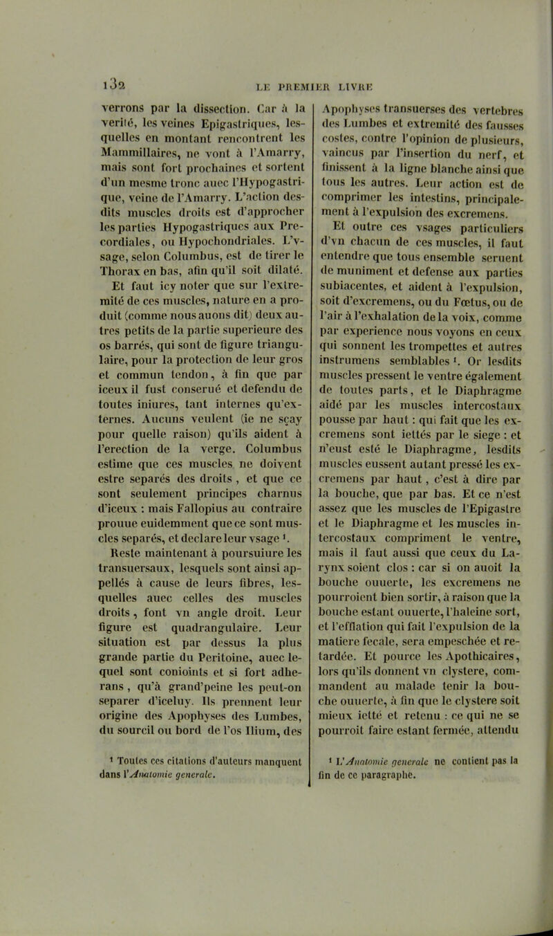 verrons par la dissection. Car .'i la veriié, les veines Epigaslriques, les- quelles en montant rencontrent les Mammillaires, ne vont à l'Amarry, mais sont fort prochaines et sortent d'un mesme tronc aucc l'Hypogastri- que, veine de l'Amarry. L'action des- dits muscles droits est d'approcher les parties Hypogastriques aux Pre- cordialcs, ou Hypochondriales. L'v- sage, selon Columbus, est de tirer le Thorax en bas, atîn qu'il soit dilaté. Et faut icy noter que sur l'extré- mité de ces muscles, nature en a pro- duit (comme nousauons ditj deux au- tres petits de la partie supérieure des os barrés, qui sont de figure triangu- laire, pour la protection de leur gros et commun tendon, à fin que par iceux il fust conserué et défendu de toutes iniures, tant internes qu'ex- ternes. Aucuns veulent (ie ne sçay pour quelle raison) qu'ils aident à l'érection de la verge. Columbus estime que ces muscles ne doivent estre séparés des droits , et que ce sont seulement principes charnus d'iceux : mais Fallopius au contraire prouue euidemment que ce sont mus- cles séparés, et déclare leur vsage Reste maintenant à poursuiure les transuersaux, lesquels sont ainsi ap- pellés à cause de leurs fibres, les- quelles auec celles des muscles droits , font vn angle droit. Leur figure est quadrangulaire. Leur situation est par dessus la plus grande partie du Péritoine, auec le- quel sont conioints et si fort adhe- rans , qu'à grand'peine les peut-on séparer d'iceluy. Ils prennent leur origine des Apophyses des Lumbes, du sourcil ou bord de l'os Ilium, des ' Toutes ces citations d'auteurs manquent dans V^iwlomie générale. Apophyses transuerses des vertèbres des Lumbes et extrémité des fausses cosles, contre l'opinion de plusieurs, vaincus par l'insertion du nerf, et finissent à la ligne blanche ainsi que tous les autres. Leur action est de comprimer les intestins, principale- ment à l'expulsion des excremens. Et outre ces vsages particuliers d'vn chacun de ces muscles, il faut entendre que tous ensemble seruent de muniment et défense aux parties subiacentes, et aident à l'expulsion, soit d'excremens, ou du Fœtus, ou de l'air à l'exhalation delà voix, comme par expérience nous voyons en ceux qui sonnent les trompettes et autres instrumens semblables Or lesdits muscles pressent le ventre également de toutes parts, et le Diaphragme aidé par les muscles intercostaux pousse par haut : qui fait que les ex- cremens sont iettés par le siège : et n'eust esté le Diaphragme, lesdits muscles eussent autant pressé les ex- cremens par haut, c'est à dire par la bouche, que par bas. Et ce n'est assez que les muscles de l'Epigaslre et le Diaphragme et les muscles in- tercostaux compriment le ventre, mais il faut aussi que ceux du La- rynx soient clos : car si on auoit la bouche ouuerte, les excremens ne pourroicnt bien sortir, à raison que la bouche estant ouuerte, l'haleine sort, et l'efflation qui fait l'expulsion de la matière fecale, sera empeschée et re- tardée. Et pource les Apothicaires, lors qu'ils donnent vn clystere, com- mandent au malade tenir la bou- che ouuerte, à fin que le clystere soit mieux ictté et retenu : ce qui ne se pourroit faire estant fermée, attendu • VÂnnlomie générale ne contient pas la fin de ce paragraphe.
