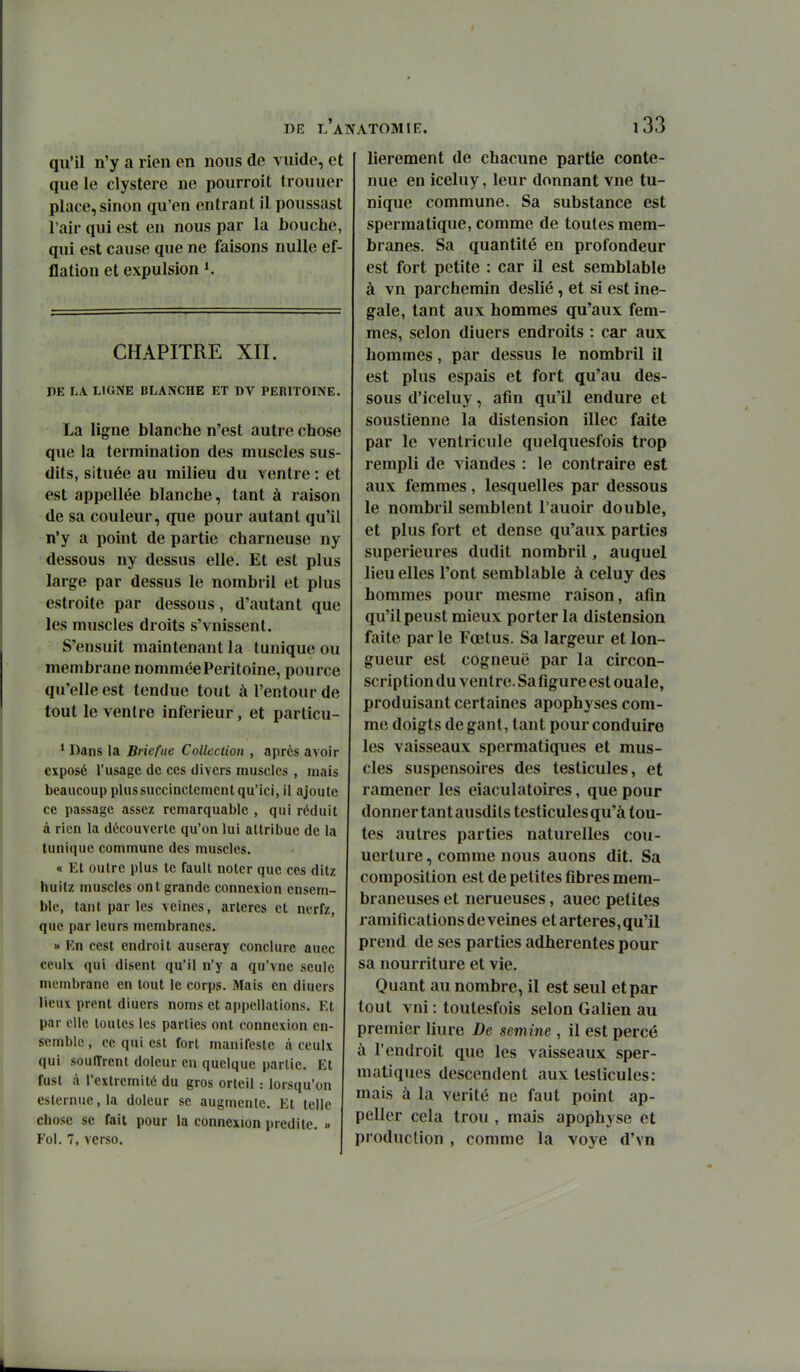 qu'il n'y a rien en nous de vuide, et que le clystere ne pourroit trouuer place, sinon qu'en entrant il poussast l'air qui est en nous par la bouche, qui est cause que ne faisons nulle ef- flation et expulsion CHAPITRE XII. DE LA LIGNE BLANCHE ET DV PERITOINE. La ligne blanche n'est autre chose que la terminalion des muscles sus- dits, située au milieu du ventre : et est appellée blanche, tant à raison de sa couleur, que pour autant qu'il n'y a point de partie charneuse ny dessous ny dessus elle. Et est plus large par dessus le nombril et plus estroite par dessous, d'autant que les muscles droits s'vnissent. S'ensuit maintenant la tunique ou membrane nommée Péritoine, pource qu'elle est tendue tout à l'entour de tout le ventre inférieur, et particu- * Dans la Briefue Collection , après avoir exposé l'usage de ces divers muscles , mais beaucoup plus succinctement qu'ici, il ajoute ce passage assez remarquable , qui réduit à rien la découverte qu'on lui attribue de la tunique commune des muscles. « Et outre plus te fault noter que ces ditz huitz muscles ont grande connexion ensem- ble, tant par les veines, artères et nerfz, que par leurs membranes. » Kn cest endroit auseray conclure aucc ceiilx qui disent qu'il n'y a qu'vne seule membrane en tout le corps. Mais en diuers lieux prent diuers noms et appellations. Et par elle toutes les parties ont connexion en- semble , ce qui est fort manifeste à ceulx qui souffrent doleur en quelque partie. Et fust à l'extrémité du gros orteil : lorsqu'on esternue,la doleur se augmente. Et telle chose se fait pour la connexion prédite. « Fol. 7, verso. lierement de chacune partie conte- nue en iceluy, leur donnant vue tu- nique commune. Sa substance est sperraatique, comme de toutes mem- branes. Sa quantité en profondeur est fort petite : car il est semblable à vn parchemin deslié , et si est iné- gale, tant aux hommes qu'aux fem- mes, selon diuers endroits : car aux hommes, par dessus le nombril il est plus espais et fort qu'au des- sous d'iceluy, afin qu'il endure et soustienne la distension illec faite par le ventricule quelquesfois trop rempli de viandes : le contraire est aux femmes, lesquelles par dessous le nombril semblent l'auoir double, et plus fort et dense qu'aux parties supérieures dudit nombril, auquel lieu elles l'ont semblable à celuy des hommes pour mesme raison, afin qu'il peust mieux porter la distension faite par le Fœtus. Sa largeur et lon- gueur est cogneuë par la circon- scription du ventre. Sa figure est ouale, produisant certaines apophyses com- me doigts de gant, tant pour conduire les vaisseaux spermatiques et mus- cles suspensoires des testicules, et ramener les eiaculatoires, que pour donner tant ausdils testicules qu'à tou- tes autres parties naturelles cou- uerture, comme nous auons dit. Sa composition est de petites fibres mem- braneuses et nerueuses, auec petites ramifications déveines et artères, qu'il prend de ses parties adhérentes pour sa nourriture et vie. Quant au nombre, il est seul et par tout vni : toutesfois selon Galien au premier liure De semine , il est percé à l'endroit que les vaisseaux sper- matiques descendent aux testicules: mais à la vérité ne faut point ap- peller cela trou , mais apophyse et production , comme la voye d'vn
