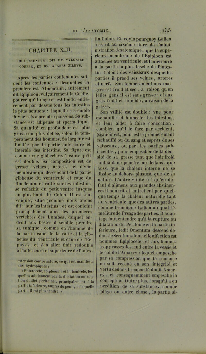 CHAPITRE XIII. DE l'OMENTVM , DIT DV VVLGAIRE COEFFE , ET DES ARABES ZIRBVS, Apres les parties contenantes sui- uent les contenues : desquelles la première est l'Omentum, autrement dit Epiploon, vulgairement la Coëffe, pource qu'il nage et est tendu entiè- rement par dessus tous les intestins le plus souuent : laquelle ressemble à vne rels à prendre poissons. Sa sub- stance est adipeuse et spermatique. Sa quantité en profondeur est plus grosse ou plus déliée, selon le tem- pérament des hommes. Sa largeur est limitée par la partie antérieure et latérale des intestins. Sa figure est comme vne gibbeciere, à cause qu'il est double. Sa composition est de gresse , veines , artères , et d'vnc membrane qui descendant delà partie gibbeuse du ventricule et caue du Duodénum et ratte sur les intestins, se réfléchit du petit ventre iusques au plus haut du Colon. Il est seul vnique, situé (comme nous auons dit) sur les intestins : et est conioint principalement auec les premières vertèbres des Lumbes, duquel en- droit aux bestes il semble prendre sa tunique, comme en l'homme de la partie caue de la ratte et la gib- beuse du ventricule et caue de l'Ec- physis, et s'en aller finir redoublé à l'antérieure et supérieure de l'intes- extension contre nature, ce qui est manifeste aux hydropiques : » Entcrocelc, epipleocele et bubonicele, les quelles aduiennent par la dilatation ou rup- tion dudict péritoine , principalement à la partie inférieure, auprès du penil, en laquelle partie il est plus tendre. » tin Colon. Et voylapourquoy Galien a escrit au sixième liure de l'admi- nistration Anatomique, que la supé- rieure membrane de l'Epiploon est attachée au ventricule, et l'inférieure à la partie la plus lasche de l'intes- tin Colon : des vaisseaux desquelles parties il prend ses veines, artères et nerfs. Son tempérament aux mai- gres est froid et sec , à raison qu'en telles gens il est sans gresse : et aux gras froid et humide , à raison de la gresse. Son vtilité est double : vne pour eschauffer et humecter les intestins, et leur aider à faire concoction , combien qu'il le face par accident, (sçauoir est, pour estre premièrement eschauffé ou du sang et esprits de ses vaisseaux, ou par les parties sub- iacentes , pour empescher de la den- sité de sa gresse tant que l'air froid ambiant ne pénètre au dedans , que aussi que la chaleur interne ne se dissipe au dehors) plustost que de sa nalvue. L'autre vtilité est qu'en dé- faut d'alimens aux grandes abstinen- ces il nourrit et entretient par quel- que temps la chaleur naturelle tant du ventricule que des autres parties, comme tesmoigne Galien au quatriè- me liure de l'vsage des parties. D'auan- lage faut entendre qu'à la rupture ou dilatation du Péritoine en la partie in- férieure, ledit Omenlum descend de- dans le Scrotum,dont telle affection est nommée Epiplocele : et aux femmes trop grasses descend entre la vessie et le col de TAmarry : lequel empesche par sa compression que la semence ne soit receuë en son intégrité et vertu dedans la capacité dudit Amar- ry , et consequemment empesche la conception. Outre plus, lorsqu'il a eu perdition de sa substance, comme playe ou autre chose , la partie si-