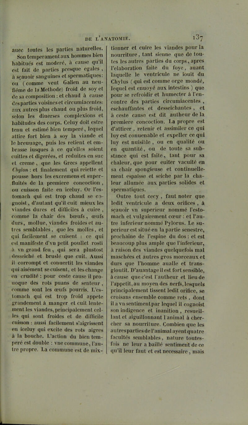 auec toutes les parties naturelles. Son tempérament aux hommes bien habitués est modéré, à cause qu'il est fait de parties presque égales , à sçauoir sanguines et spermatiques: ou (comme veut Galien au neu- fiéme de la Méthode) froid de soy et de sa composition : et chaud à cause des parties voisines et circumiacentes: aux autres plus chaud ou plus froid, selon les diuerses complexions et habitudes des corps. Celuy doit estre tenu et estimé bien tempéré, lequel attire fort bien à soy la viande et le breuuage, puis les retient et em- brasse iusques à ce qu'elles soient cuittes et digérées, et réduites en suc et crème, que les Grecs appellent Chylon : et finalement qui reiette et pousse hors les excremens et super- fluités de la première concoction , ou cuisson faite en iceluy. Or l'es- tomach qui est trop chaud se co- giioist, d'autant qu'il cuit mieux les viandes dures et difficiles à cuire , comme la chair des bœufs, oeufs durs, mollue, viandes froides et au- tres semblables, que les molles, et qui facilement se cuisent : ce qui est manifeste d'vn petit poullet rosti à vn grand feu, qui sera plustost desseiché et bruslé que cuit. Aussi il corrompt et conuertit les viandes qui aisément se cuisent, et les change en crudité : pour ceste cause il pro- noque des rots puans de senteur, comme sont les œufs pourris. L'es- lomach qui est trop froid appelé grandement à manger et cuit lente- ment les viandes, principalement cel- les qui sont froides et de difficile cuisson : aussi facilement s'aigrissent en iceluy qui excite des rots aigres à la bouche. L'action du bien tem- péré est double : vue commune, l'au- tre propre. La commune est de mix- lionner et cuire les viandes pour la nourriture, tant sienne que de tou- tes les autres parties du corps, après l'élaboration faite du foye, auant laquelle le ventricule ne îouit du Chylus ( qui est comme orge mondé, lequel est enuoyé aux intestins ) que pour se refroidir et humecter à ren- contre des parties circumiacentes , eschauffantes et desseichantes , et à ceste cause est dit autheur de la première concoction, La propre est d'attirer , retenir et assimiler ce qui luy est conuenable et expeller ce qui luy est nuisible , ou en qualité ou en quantité, ou de toute sa sub- stance qui est faite, tant pour sa chaleur, que pour euiter vacuité en sa chair spongieuse et continuelle- ment espaisse et seiche par la cha- leur allumée aux parties solides et spermatiques. Outre tout cecy , faut noter que ledit ventricule a deux orifices , à sçauoir vn supérieur nommé l'esto- mach et vulgairement cœur : et l'au- tre inférieur nommé Pylorus. Le su- périeur est situé en la partie senestre, prochaine de l'espine du dos : et est beaucoup plus ample que l'inférieur, à raison des viandes quelquefois mal maschées et autres gros morceaux et durs que l'homme aualle et trans- gloutit. D'auantageilest fort sensible, à cause que c'est l'autheur et lieu de rappelit,au moyen des nerfs, lesquels principalement tissent ledit orifice, se croisans ensemble comme rets , dont ila vnsentimentpar lequel il cognoist son indigence et inanition , resueil- lant et aiguillonnant l animal à cher- cher sa nourriture. Combien que les au Iresparties de l'animal ayent quatre facultés semblables, nature toutes- fois ne leur a baillé sentiment de ce qu'il leur faut et est nécessaire, mais