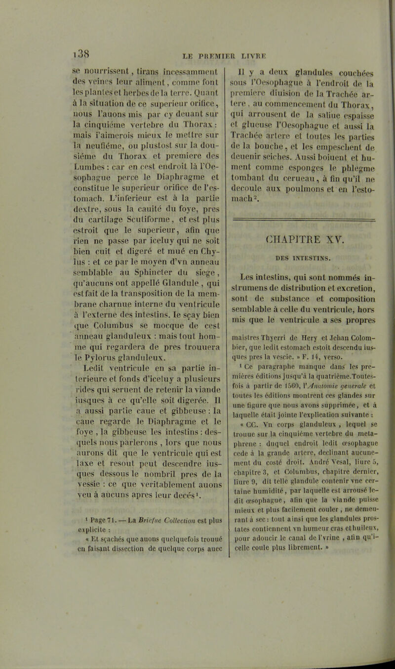 se nourrissent, (irans incessamment des voinos leur aliment, comme font les planlesot herbes de la terre. Quant à la situation de ce supérieur oritice, nous l'aucns mis par cy douant sur la cinquième vertèbre du Thorax : mais i'aimerois mieux le mettre sur In neufiéme, ou plustost sur la dou- siéme du Thorax et première des Lumbes : car en cest endroit là l'Oe- sophague perce le Diaphragme et constitue le supérieur orifice de l'es- tomach. L'inférieur est à la partie dextre, sous la cauitc du foye, près du cartilage Scutiforme, et est plus estroit que le supérieur, afin que rien ne passe par iceluy qui ne soit bien cuit et digéré et mué en Chy- lus : et ce par le moyen d'vn anneau semblable au Sphincter du siège, qu'aucuns ont appellé Glandule , qui est fait de la transposition de la mem- brane charnue interne du ventricule à l'externe des intestins. le sçay bien que Columbus se mocque de cest anneau glanduleux : mais tout hom- me qui regardera de près trouuera le Pyloiiis glanduleux. Ledit ventricule en sa partie in- térieure et fonds d'iceluy a plusieurs rides qui sèment de retenir la viande iusques à ce qu'elle soit digérée. Il a aussi parîie caue et gibbcuse : la càue regarde le Diaphragme et le foye , la gibbeuse les intestins : des- (^uels nous parlerons , lors que nous aurons dit que le ventricule qui est laxe et résout peut descendre ius- ques dessous le nombril près de la vessie : ce que véritablement auons yen à aucuns après leur decés, > Page 71. — La Briefuc Collection est plus explicite : « Kt stachés que auons quelquefois trouué en Taisaal dissection de quelque corps auec Il y a deux glandules couchées sous rOesopIiague à l'endroit de la première diuision de la Trachée ar- tère , au commencement du Thorax, qui arrousent de la saline espaisse et glueuse l'Oesophague et aussi la Trachée artère et toutes les parties de la bouche, et les empeschent de deuenir seiches. Aussi boiuent et hu- ment comme esponges le phlegme tombant du cerueau, à fin qu'il ne découle aux poulmons et en l'esto- mach'^. CHAPITRE XV. DES INTESTINS. Les intestins, qui sont nommés in- slrumens de distribution et excrétion, sont de substance et composition semblable à celle du ventricule, hors mis que le ventricule a ses propres maistres Thyerri de Hery et Jehan Colom- bier, que ledit estomach estoit descendu ius- ques près la vcscie. » F. 14, verso. 1 Ce paragraphe manque dans les pre- mières éditions jusqu'à la quatrième.Toutcs- fois à partir de 1560, VAnatomie générale et toutes les éditions montrent ces glandes sur une figure que nous avons supprimée, et à laquelle était jointe l'explication suivante « ce. Vn corps glanduleux , lequel se trouue sur la cinquième vertèbre du meta- phrene : duquel endroit ledit œsophague cède à la grande artère, déclinant aucune- ment du costé droit. André Vesal, liure 5, chapitre 3, et Columbus, chapitre dernier, liure 9, dit telle glandule contenir vne cer- taine humidité, par laquelle est arrousé le- dit œsophague, afin que la viande puisse mieux et plus facilement couler, ne demeu- rant à sec : tout ainsi que les glandules pros- tates contiennent vn humeur cras et huileux, pour adoucir le caual dcl'vrine , afin qu'i- cellc coule plus librement. »