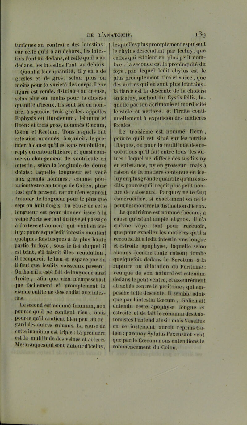 tuniques au contraire des intestins : car celle qu'il a au dehors, les intes- lins l'ont au dedans, et celle qu'il a au dedans, les intestins l'ont au dehors. Quant à leur quantité, il y en a de gresles et de gros, selon plus ou moins pour la variété des corps. Leur liffure est ronde, fistulaire ou creuse, selon plus ou moins pour la diuerse quantité d'iceux. Ils sont six en nom- bre, à sçauoir, trois gresles, appelles Ecphysis ou Duodénum, leiunum et Fleon: et trois gros, nommés Cœcum, Colon et Rectum. Tous lesquels ont esté ainsi nommés , à sçauoir, le pre- mier, à cause qu'il esl sans reuolution, reply ou entourtilleure, et quasi com- me vn changement de ventricule en intestin, selon la longitude de douze doigts : laquelle longueur est veuë aux grands hommes , comme pou- iioienl'estre au temps de Galien, plus- tost qu'à présent, car on n'en sçauroit trouuer de longueur pour le plus que sept ou huit doigts. La cause de cette longueur est pour donner issue ;\ la veine Porte sortant du foye,et passage à l'artère et au nerf qui vont en ice- luy : pource que ledit intestin montant quelques fois iusques à la plus haute partie du foye, sous le fiel duquel il est teint, s'il faisoit illec reuolution , il occuperoit le lieu et espace par où il faut que lesdits vaisseaux passent. Ou bien il a esté fait de longueur ainsi droite , atin que rien n'empeschast que facilement et promptement la viande cuitte ne descendist aux intes- tins. Le second est nommé leiunum, non pource qu'il ne contient rien , mais pource qu'il contient bien peu au re- gard des autres suiuans. La cause de cette inanition est triple : la première est la multitude des veines et artères Mesaraïqucs qui sont autour d'iceluy, lesquellespluspromplementespuisent le chylus descendant par iceluy, que celles qui cstoient en plus petit nom- bre : la seconde est la propinquilé du foye, par lequel ledit chylus est le plus promptement tiré et succé, que des autres qui en sont plus lointains : la tierce est la descente de la cholere en iceluy, sortant du Cystis fellis, la- quelle par sou acrimonie et mordacité le racle et nettoyé. et l'irrite conti- nuellement à expulsion des matières fécales. Le troisième est nommé Iléon , pource qu'il est situé sur les parties Iliaques, ou pour la multitude desre- uolutions qu'il fait entre tous les au- tres : lequel ne diffère des susdits ny en substance, ny en grosseur, mais à raison de la matière contenue en ice- luy en plus grande quantité qu'aux sus- dits, pource qu'il reçoit plus petit nom- bre de vaisseaux. Parquoy ne te faut esmerueiller, si exactement on ne t«î peut desmontrer la distinction d'iceux. Le quatrième est nommé Cœcum, à cause qu'estant ample et gros, il n'a qu'vne voye, tant pour receuoir, que pour expeller les matières qu'il a receucs. Et a ledit intestin vue lonsrue et estroile apophyse, laquelle selon aucuns (contre toute raison) tomb(î quelquefois dedans le Scrotum à la rupture ou dilatation du Péritoine : veu que de son naturel est estendue dedans le petit ventre, et asseurément attachée contre le péritoine, qui em- pesche telle descente. Il semble aduis que par Tintestin Cœcum , Galien ait entendu ceste apophyse longue et eslroite, et de fait le commun desAna- tomistes l'entend ainsi: mais Vesalius en ce iustement auroit reprins Ga- lien : parquoy Syluius l'excusant veut que par le Cœcum nous entendions le commencement du Colon.