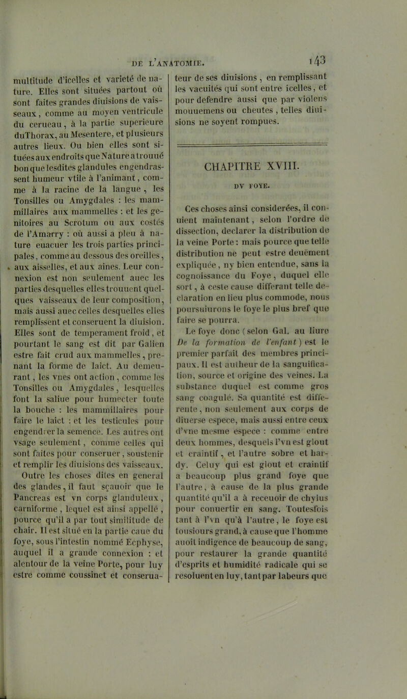 multitude d'icelles et variété de na- ture. Elles sont situées partout où sont faites grandes diuisions de vais- seaux , comme au moyen ventricule du cerueau, à la partie supérieure duThorax, au Mésentère, et plusieurs autres lieux. Ou bien elles sont si- tuées aux endroits que Nature a trouué bonquelesdites glandules engendras- sent humeur vtile à l'animant, com- me à la racine de la langue , les Tonsilles ou Amygdales : les mam- millaires aux mammelles : et les ge- nitoires au Scrotum ou aux costés de l'Amarry : où aussi a pieu à na- ture euacuer les trois parties princi- pales , comme au dessous des oreilles, ^ aux aisselles, et aux aines. Leur con- nexion est non seulement auec les parties desquelles elles trouuent quel- ques vaisseaux de leur composition, mais aussi auec celles desquelles elles remplissent etconseruent la diuision. Elles sont de tempérament froid , et pourtant le sang est dit par Galien estre fait crud aux mammelles, pre- nant la forme de laict. Au demeu- rant , les vnes ont action , comme les Tonsilles ou Amygdales, lesquelles font la saline pour humecter toute la bouche : les mammillaires pour faire le laict : et les testicules pour engendrer la semence. Les autres ont vsage seulement, comme celles qui sont faites pour conseruer, soustenir et remplir les diuisions des vaisseaux. Outre les choses dites en gênerai des glandes,il faut scauoir que le Pancréas est vn corps glanduleux, carniforme , lequel est ainsi appelle , pource qu'il a par tout similitude de chair. Il est situé en la partie cauc du foye, sous l'inleslin nommé Ecphyse, auquel il a grande connexion : et alentour de la veine Porte, pour luy estre comme coussinet et conserua- teur de ses diuisions , en remplissant les vacuités qui sont entre icelles, et pour défendre aussi que par violens mouuemens ou cheutes , telles diui- sions ne soyent rompues. CHAPITRE XVIII. DV FOYE. Ces choses ainsi considérées, il con- uient maintenant, selon l'ordre do dissection, déclarer la distribution de la veine Porte : mais pource que telle distribution ne peut estre deuëment expliquée, ny bien entendue, sans la cognoissance du Foye, duquel elle sort, à cesle cause différant telle dé- claration en lieu plus commode, nous poursuiurons le loye le plus bref que faire se pourra. Le foye donc ( selon Gai. au liuro De la formation de l'enfant ) est le premier parfait des membres princi- paux. Il est aulheur de la sanguifica- (ion, source et origine des veines. La substance duquel est comme gros sang coagulé. Sa quantité est diffé- rente , non seulement aux corps de diuerse espèce, mais aussi entre ceux d'vne mesme espèce : comme entre deux hommes, desquels l'vn est glout et craintif, el l'autre sobre et har- dy. Celuy qui est glout et craintif a beaucoup plus grand foye que l'autre, à cause de la plus grande quantité qu'il a à receuoir de chylus pour conuertir en sang. Toutesfois tant à l'vn qu'à l'autre, le foye est tousiours grand, à cause que l'homme auoit indigence de beaucoup de sang, pour restaurer la grande quantité d'esprits et humidité radicale qui se resoluenten luy, tantpar labeurs que
