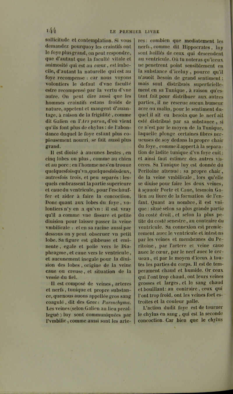 sollicUudo et conlemplalion. Si vous demandez poiirquoy les craintifs ont le foye plus grand, on peut respondre, que d'autant que la faculté vitale et animosité qui est au cœur, est imbé- cile, d'autant la naturelle qui est au foye recompense : car nous voyons volontiers le défaut d'vne faculté estre recompensé par la vertu d'vne autre. On peut dire aussi que les hommes craintifs estans froids de nature, appetent et mangent d'auan- tage, à raison de la frigidité , comme dit Galien en l'Ars parua^ d'où vient qu'ils font plus de chylus : de l'abon- dance duquel le foye estant plus co- pieusement nourri, se fait aussi plus grand. 11 est diuisé à aucunes bestes , en cinq lobes ou plus , comme au chien et au porc : en l'homme ne s'en trouue quelquesfois qu' vn ,quelquesfois deux, autresfois trois, et peu séparés : les- quels embrassent la partie supérieure et cauedu ventricule, pour l'eschauf- fer et aider à faire la concoction. Donc quant aux lobes du foye , vo- lontiers n'y en a qu'vn : il est vray qu'il a comme vne fissure et petite diuision pour laisser passer la veine vmbilicale : et eu sa racine aussi par dessous on y peut obseruer vn petit lobe. Sa figure est gibbeuse et emi- nente, égale et polie vers le Dia- phragme , et caue vers le ventricule, et aucunement inégale pour la diui- sion des lobes , origine de la veine caue ou creuse, et situation de la vessie du fiel. Il est composé de veines, artères et nerfs , tunique et propre substan- ce, quenous auons appellée gros sang coagulé, dit des Grecs Parenchyma. Les veines (selon Galien au lieu preal- legué ) luy sont communiquées par l'vmbilic, comme aussi sont les artè- res: combien que mediatement les nerfs, comme dit Hippocrates , luy sont baillés de ceux, qui descendent au ventricule. Où lu noteras qu'iceux ne pénètrent point sensiblement en la substance d'iceluy , pource qu'il n'auoit besoin de grand sentiment : mais sont distribués superlicielle- ment en sa Tunique , à raison qu'es- tant fait pour distribuer aux autres parties, il ne reserue aucun humeur acre ou malin, pour le sentiment du- quel il ait eu besoin que le nerf ait esté distribué par sa substance, si ce n'est par le moyen de la Tunique, laquelle plonge certaines fibres ner- ueuses de soy dedans la propre chair du foye, comme il appert à la sépara- tion de ladite tunique d'vn foye cuit : et ainsi faut estimer des autres vis- cères. Sa Tunique luy est donnée du Péritoine atténué : sa propre chair , de la veine vmbilicale , lors qu'elle se diuise pour faire les deux veines, à sçauoir Porte et Caue, lesmoin Ga- lien au liure de la formation de l'en- fant. Quant au nombre, il est vni- que : situé selon sa plus grande partie du costé droit, et selon la plus pe- tite du costé senestre, au contraire du ventricule. Sa connexion est premiè- rement auec le ventricule et intest ns par les veines et membranes du Pé- ritoine , par l'artère ei veine caue auec le cœur, par le nerf auec le cer- neau , et par le moyen d'iceux à tou- tes les parties du corps. Il est de tem- pérament chaud et humide. Or ceux qui l'ont trop chaud, ont leurs veines grosses et larges, et le sang chaud et bouillant: au contraire , ceux qui l'ont trop froid, ont les veines fort es- troites et la couleur palle. L'action dudit foye est de tourner le chylus en sang , qui est la seconde concoction. Car bien que le chylus