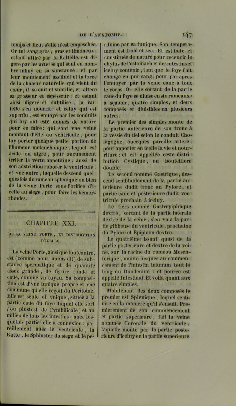 temps et lieu, s'elle n'est empeschée. Or tel sang gros j gras et limoneux, estant atlii é par la Raltelle, est di- géré par les artères qui sont en nom- bre inflny en sa substance : et par leur mouuement assiduel et la force de la chaleur naturelle qui vient du cœur, il se cuit et subtilie, et altère sa grosseur et espesseur : et estant ainsi digéré et subtilisé , la rai- telle s'en nourrit : et celuy qui est superflu , est enuoyé par les conduits qui luy ont esté donnés de nature pour ce faire: qui sont vue veine montant d'elle au ventricule , pour luy porter quelque petite portion de l'humeur melancholique , lequel est acide ou aigre , pour aucunement irriter la vertu appetitiue , aussi de son adstriction roborer le ventricule : et vne autre , laquelle descend quel- quesfois du rameau splenique ou bien de la veine Porte sous l'orifice d'i- celle au siège, pour faire les hemor- rhoïdes. CHAPITRE XXI. de la veine porte , et distribvtion d'icelle. La veine Porte, ainsi que touteautre, est (comme nous auons dit) de sub- stance spermatique et de quantité assez grande , de figure ronde et caue, comme vn tuyau. Sa composi- tion est d'vne tunique propre et vne commune qu'elle reçoit du Péritoine. Elle est seule et vnique , située à la partie caue du foye duquel elle sort ( ou plustost de l'vmbilicale ) et au milieu de tous les intestins : auec les- quelles parties elle a connexion : pa- reillement àuec le ventricule , la Ratle , le Sphincter du siège et le pé- ritoine par sa tunique. Son tempéra- ment est froid et sec. Et est faite et constituée de nature pour receuoir le chylus de l'estomach et des intestins et v iceluy contenir , tant que le foye l'ait changé en pur sang, pour par après l'enuoyer par la veine caue à tout le corps. Or elle sortant de la partie caue du foye se diuise en six rameaux : à sçauoir, quatre simples, et deux composés et diuisibles en plusieurs autres. Le premier des simples monte de la partie antérieure de son tronc à la vessie du fiel selon le conduit Cho- lagogue, auecques pareille artère, pour apporter en icelle la vie et nour- riture : et est appellée ceste distri- bution Cystique, ou bouteillere double. Le second nommé Gastrique, des- cend semblablement de la partie an- térieure dudit tronc au Pylore, et partie caue et postérieure dudit ven- tricule prochain à iceluy. Le tiers nommé Gastrepiploïque dextre, sortant de la partie latérale dextre de la veine , s'en va à la par- tie gibbeuse du ventricule, prochaine du Pylore et Epiploon dextre. Le quatrième issant quasi de la partie postérieure et dextre de la vei- ne, sur la racine du rameau Mesen- terique , monte iusques au commen- cement de l'intestin leiunum tout le long du Duodénum : et pource est appellé Intestinal. Et voilà quant aux quatre simples. Maintenant des deux composés le premier est Splenique , lequel se di- uise en la manière qu'il s'ensuit. Pre- mièrement de son commencement et partie supérieure, fait la veine nommée Coronale du ventricule i laquelle monte par la partie poste- rieurô d'iceluy en la partie supérieure