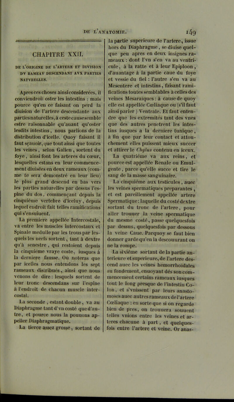 CHAPITRE XXil. DE l'origine de L'ARTERE ET DIVISION DV RAMEAV DESCENDANT AVX PARTIES NATVRELLES. Apres ces choses ainsiconsiderées, il conviendroit oster les intestins : mais pourcc; qu'en ce faisant on perd la diuision de l'artère descendante aux parties na turelles, à ceste cause semble estre raisonnable qu'auant qu'oster lesdits intestins, nous parlions de la distribution d'icelle. Quoy faisant il faut sçauoir, cjue tout ainsi que toutes les veines , selon Galien , sortent du foye, ainsi font les artères du cœur, lesquelles estans en leur commence- ment diuisées en deux rameaux (com- me te sera démons tré en leur lieu) le plus grand descend en bas vers les parties naturelles par dessus l'es- pine du dos, commençant depuis la cinquième vertèbre d'iceluy, depuis lequel endroit fait telles ramiflcations qui s'ensuiuent. La première appellée Intercostale, va entre les muscles intercostaux et Spinale medullepar les trous par les- quels les nerfs sortent, tant à dextre qu'à scnestre , qui restoient depuis la cinquième vraye coste, iusques à la dernière fausse. Où noteras que par icelles nous entendons les sept rameaux distribués, ainsi que nous venons de dire : lesquels sortent de leur tronc descendaiis sur l'espine à l'endroit de chacun muscle inter- costal. La seconde , estant double, va au Diaphragme tant d'vn costé que d'au- tre , et pource nous la pouuous ap- peller Diaphragmatique. La tierce assez grosse, sortant de ATOMIE. la partie supérieure de l'artère, issue hors du Diaphragme, se diuise quel- que peu après en deux insignes ra- meaux : dont l'vn s'en va au ventri- cule, à la ratte et à leur Epiploon , d'auantage à la partie caue du foye et vessie du fiel : l'autre s'en va au Mésentère et intestins, faisant rami- fications toutes semblables à celles des veines Mesaraïques : à cause de quoy elle est appellée Cœliaque ou (s'il faut ainsi parler ) Ventrale. Et faut enten- dre que les extrémités tant des vues que des autres pénètrent les intes- tins iusques a la dernière tunique, à fin que par leur contact et attou- chement elles puissent mieux succer et attirer le Chylus contenu en iceux. La quatrième va aux reins, et pource est appellée Rénale ou Emul- gente, parce qu'elle succe et tire le sang de la masse sanguinaire. La cinquième aux testicules, auee les veines spermatiques préparantes , et est pareillement appellée artère Spermatique: laquelle du costé dextre sortant du tronc de l'artère, pour aller trouuer la veine spermatique du mesme costé, passe quelquesfois par dessus, quelquesfois par dessous la veine Caue. Parquoy se faut bien donner garde qu'en la descouurant on ne la rompe. La sixième sortant de la partie an- térieure et supérieure, de l'artère des- cend auec les veines hemorrhoïdales au fondement, enuoyant dés son com- mencement certains rameaux iusques tout le long presque de l'intestin Co- lon , et s'vnissent par leurs anasto- moses auec autres rameaux del'artere Cœliaque : en sorte que si on regarde bien de près, on trouuera souuent telles vnions entre les veines et ar- tères chacune à part, et quelques- fois entre l'artère et veine. Or anas-