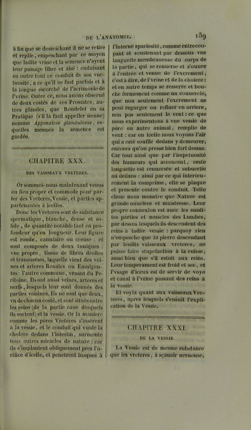 à fin que se desseichant il ne se retire et replie, empeschant par ce moyen que ladite vrine et la semence n'ayent leur passage libre et aisé : enduisant en outre tout ce conduit de son vnc- tuosité, à ce qu'il ne fust parfois et à la longue escorché de l'acrimonie de rvrine. Outre ce, nous auons obserué de deux costés de ces Prostates, au- tres glandes, que Rondelet en sa Pratique (s'il la faut appeller sienne) nomme Appendices glandidosas, es- quelles mesmes la semence est gardée. CHAPITRE XXX. DES VAISSEAVX VRETERES. Or sommes-nous maintenant venus au lieu propre et commode pour par- ler des Vreteres, Vessie, et pai ties ap- partenantes à icelles. Donc les Vreteres sont de substance speimatique, blanche, dense et so- lide , de quantité notable tant en pro- fondeur qu'en longueur. Leur figure est ronde, canulaire ou creuse : et sont composés de deux tuniques : \ne propre, tissue de fibres droites et transuerses, laquelle vient des vei- nes et artères Rénales ou Emulgen- tes : l'autre commune, venant du Pé- ritoine. Ils ont aussi veines, artères et nerfs , lesquels leur sont donnés des parties voisines. Ils ne sont que deux, vn de chacun costé, et sont situés entre les reins (de la partie caue desquels ils sortent) et la vessie. Or la manière comme les pores Vreteres s'insèrent à la vessie, et le conduit qui vuide la cholere dedans l'intestin, surmonte tous autres miracles de nature : car ils s'implantent obliquement près l'o- rifice d'icelle, et pénètrent iusques à l'interne spaciosité, comme entrecou- pant et soustenant par dessous vne languette membraneuse du corps de la partie, qui serenuerse et s'ouure à l'entrée et venue de l'excrément, c'est à dire, de F vrine et de la cholere : et en autre temps se resserre et bou- che fermement comme un couuercle, que non seulement l'excrément ne peut regorger ou refluer en arrière, non pas seulement le vent : ce que nous expérimentons à vne vessie de porc ou autre animal, remplie de vent : car en icelle nous voyons l'air qui a esté soufflé dedans y demeurer, encores qu'on presse bien fort dessus. Car tout ainsi que par l'impétuosité des humeurs qui accourent, ceste languette est renuersée et subuertie au dedans : ainsi par ce qui intérieu- rement la comprime, elle se plaque et présente contre le conduit. Telle chose nous monstre que Nature est grande ouuriere et maistresse. Leur propre connexion est auec les susdi- tes parties et muscles des Lumbes, par dessus lesquels ils descendent des reins à ladite vessie : parquoy rien n'empesche que la pierre descendant par lesdits vaisseaux vreteres, ne puisse faire stupéfaction à la cuisse, aussi bien que s'il estoit aux reins. Leur tempérament est froid et sec, et l'vsage d'iceux est de servir de voye et canal à l'vrine passant des reins à la vessie. Etvoyla quant aux vaisseaux Vre- teres, après lesquels s'ensuit l'expli- cation de la Vessie. CHAPITRE XXXI. DE LA VESSIE. La Vessie est de mesme substance que les vreteres, à sçauoir nerueuse.