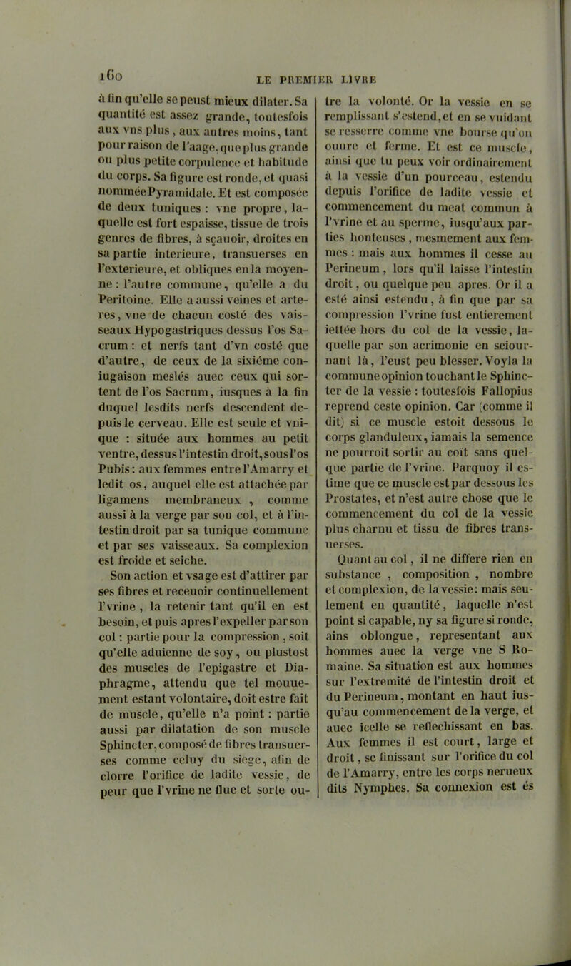 à lin qu'elle se peust mieux dilater. Sa quantité est assez g^rande, touti^slois aux vns plus, aux autres moins, tant pour raison de l'aage, que plus grande ou plus petite corpulence et habitude du corps. Sa figure est ronde, et quasi nommée Pyramidale, Et est composée de deux tuniques : vue propre, la- quelle est fort espaisse, tissue de trois genres de fibres, à sçauoir, droites en sa partie intérieure, transuerses en Texterieure, et obliques en la moyen- ne : l'autre commune, qu'elle a du Péritoine. Elle a aussi veines et artè- res , vne de chacun costé des vais- seaux Hypogastriques dessus l'os Sa- crum : et nerfs tant d'vn costé que d'autre, de ceux de la sixième con- iugaison meslés auec ceux qui sor- tent de l'os Sacrum, iusques à la fin duquel lesdits nerfs descendent de- puis le cerveau. Elle est seule et vni- que : située aux hommes au petit ventre, dessus l'intestin droit,sousros Pubis : aux femmes entre l'Amarry et ledit os, auquel elle est attachée par ligamens membraneux , comme aussi à la verge par son col, et à l'in- testin droit par sa tunique commune et par ses vaisseaux. Sa complexion est froide et seiche. Son action et vsage est d'attirer par ses fibres et receuoir continuellement l'vrine , la retenir tant qu'il en est besoin, et puis après l'expeller par son col : partie pour la compression , soit qu'elle aduienne de soy, ou plustost des muscles de l'epigastre et Dia- phragme, attendu que tel mouue- meut estant volontaire, doit estre fait de muscle, qu'elle n'a point : partie aussi par dilatation de son muscle Sphincter, composé de fibres transuer- ses comme celuy du siège, afin de clorre l'orifice de ladite vessie, de peur que l'vrine ne flue et sorte ou- tre la volonté. Or la vessie en se remplissant s'estend,et en sevuidant se resserre comnu; vne bourse qu'on ouure et ferme. Et est ce muscle, ainsi que tu peux voir ordinairement à la vessie d'un pourceau, estendu depuis l'orifice de ladite v(îssie et commencement du meat commun à l'vrine et au sperme, iusqu'aux par- ties honteuses , mesmement aux fem- mes : mais aux hommes il cesse au Perineum, lors qu'il laisse l'intestin droit, ou quelque peu après. Or il a esté ainsi estendu, à fin que par sa compression l'vrine fust entierem(;nt iettée hors du col de la vessie, la- quelle par son acrimonie en selon r- nant là, l'eust peu blesser. Voyla la commune opinion touchant le Sphinc- ter de la vessie : toutesfois Fallopius reprend ceste opinion. Car (comme il dit) si ce muscle estoit dessous le corps glanduleux, iamais la semence ne pourroit sortir au coït sans quel- que partie de l'vrine. Parquoy il es- time que ce muscle est par dessous les Prostates, et n'est autre chose que le commencement du col de la vessie plus charnu et tissu de fibres trans- uerses. Quant au col, il ne diffère rien en substance , composition , nombre et complexion, de la vessie: mais seu- lement en quantité, laquelle n'est point si capable, ny sa figure si ronde, alns oblongue, représentant aux hommes auec la verge vne S Ro- maine. Sa situation est aux hommes sur l'extrémité de l'intestin droit et du Perineum, montant en haut ius- qu'au commencement delà verge, et auec icelle se réfléchissant en bas. Aux femmes il est court, large et droit, se finissant sur l'orifice du col de l'Amarry, entre les corps nerucux dits Nymphes. Sa connexion est és