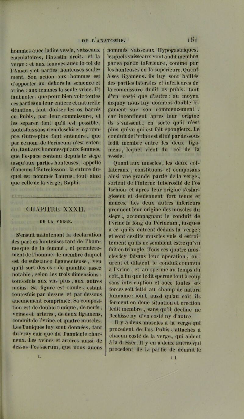 toJî l'ana-Tomje. 1(^1 hommes auec ladite vessie, vaisseaux eiaculatoiies, rinleslin droit, et la verge : et aux femmes auec le col de l'Amarry et parties honteuses seule- ment. Son action aux hommes est d'apporter au dehors la semence et vrine : aux femmes la seule vrine. Et faut noter, que pour bien voir toutes ces parties en leur entière et naturelle situation, faut diuiser les os barrés ou Pubis, par leur commissure, et les séparer tant qu'il est possible, toutesfois sans rien deschiror ny rom- pre. Outre-plus faut entendre, que par ce nom de Perineum n'est enten- du, tant aux hommesqu'aux femmes, que l'espace contenu depuis le siège iusqu'aux parties honteuses, appelle d'aucuns l'Entrefesson : la suture du- quel est nommée Taurus, tout ainsi que celle de la verge, Uaphi. CHAPITRE XXXII. DE LA VERGE. S'ensuit maintenant la déclaration des parties honteuses tant de l'hom- me que de la femme , et première- ment de l'homme : le membre duquel est de substance ligamenteuse, veu qu'il sort des os : de quantité assez notable , selon les trois dimensions : loutesfois aux vus plus, aux autres moins. Sa figure est ronde , estant toutesfois par dessus et par dessous aucunement comprimée. Sa composi- tion est de double tunique, de nerfs , veines et artères, de deux ligamens, conduit de l'vrine,et quatre muscles. Les Tuniques luy sont données, tant du vray cuir que du Pannicule char- neux. Les veines et artères aussi de dessus l'os sacrum, que nous auoiis nommés vaisseaux Hypogastriques, lesquels vaisseaux vont audit membre par sa partie inférieure, comme pvr les honteuses en la supérieure. Quant à ses ligamens, ils luy sont baillés des parties latérales et inférieures de la commissure dudit os pubis, tant d'vn costé que d'autre : au moyen dequoy nous luy donnons double li- gament sur son commencement : car incontinent après leur origine ils s'vnissent, en sorte qu'il n'est plus qu'vn qui est fait spongieux. Le conduit de l'vrine est situé par dessous ledit membre entre les deux liga-' mens, lequel vient du col de la vessie. Quant aux muscles , les deux col- latéraux , constituans et composans ainsi vue grande partie de la verge, sortent de l'interne luberosité de l'os Ischion, et après leur origine s'eslar- gissent et deuiennent fort tenus et minces. Les deux autres inférieurs prennent leur origine des muscles du siège , accompagnant le conduit de l'vrine le long du Perineum, iusques ù ce qu'ils entrent dedans la verge : et sont cesdits muscles vnis si estroi- tement qu'ils ne semblent estrequ'vn fait en triangle. Tous ces quatre mus- cles icy faisans leiu' opération, ou- urent et dilatent le conduit commun à l'vrine , et au sperme au temps du coït, à fin que ledit sperme tout à coup sans interruption et auec toutes ses forces soit ietté au champ de nature humaine: ioint aussi qu'au coït ils ferment en deuë situation et érection ledit membre , sans qu'il décline ne fléchisse ny d'vn costé ny d'autre. Il y a deux muscles à la verge qui procèdent de los Pubis , attachés à chacun costé de la verge, qui aident à la dresser. Il y en a deux autres qui procèdent de la partie de deuant le 11