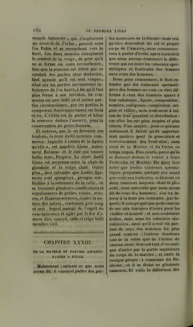 muscle Spilinclor, qui s'iinplauleul au condiiiL de Tviiue, passent sous l'os Pubis et se recourbent vers le haut. Ces deux muscles eslargissent le conduit de la verge, de peur qu'il ne se ferme en ceste recourbeure, lors que la semence est iellée par ce conduit. Ses parties ainsi déclarées, faut sçauoir qu'il est seul vnique, situé sur les parties aucunement in- férieures de l'os barré, à fin qu'il fust plus ferme à son érection. Sa con- nexion est auec ledit os et autres par- ties circonuoisines, par ses parties le composent. Son tempérament est froid et sec. L'vtilité est de porter et ietler la semence dedans l amarry, pour la conseruation du genre humain. Et noteras, que là où finissent ces tendons, la teste dudit membre com- mence : laquelle à raison de la figure qu'elle a, est appellce Glans , autre- ment Balanus: et le cuir qui couure ladite teste. Prépuce. La chair dudit Glans est moyenne entre la chair de glandule et la vraye chair. Outre plus, laut entendre que lesdits liga- mens sont spongieux , presque sem- blables à la substance de la ratte, où se trouuent plusieurs ramifications et entrelassures de petites veines, artè- res, et fllamens nerueux, contre la na- ture des autres, contenant gros sang et noir , lequel assiégé de l'esprit de concupiscence et agité par le feu d'a- mour illec cnuoyé, enile et érige ledit raembie viril. CHAPITRE XXXIII. DE LA MATRICE ET PARTIES APPARTE- NANTES A ICELLE. Maintenant (suiuantce que nous auons dit) il conuient parler des par- Ell LIVRF lies honleu.ses de la femme: mais veu qu'elles dépendent du col et propre corps de l'Amarry, nous commence- rons à parler d'icelle, après toutesfois que nous aurons demonslré la diffé- rence qui est entre les vaisseaux sper- ma tiques et Testicules des femmes auec ceux des hommes. Donc pour commencer, il faut en- tendre que les vaisseaux spermati- ques des femmes ne sont en rien dif- ferens à ceux des hommes quant à leur substance , figure, composition , nombre, colligance, complexion, ori- gine et vtilité, niiiis seulement à rai- son de ieur'quantité et distribution : car elles les ont plus amples et plus courts. Plus amples, pourcequenon seulement il falloil qu'ils apportas- sent matière pour la génération et nourrissement des Testicules, mais aussi de la Matrice et du Fœtus en temps requis. Plus courts, parce qu'ils se finissent dedans le ventre à leurs Testicules et Matrice. En quoy faut noter que lesclils vaisseaux sperma- tiques preparans, quelque peu auant que venir aux testicules, se diuisent en deux rameaux inégaux: dont le pins petit, ainsi entorlillé que nous auons dit de ceux des hommes , s'en va in- sérer à la teste des testicules , par la- quelle il enuoye quelque petit rameau de soy aux tuniques d'iceux pour les vinifier et nourrir : et non seulement icelles, mais aussi les vaisseaux eiu- culatoires, ainsi qu'il a esté dit par- lant de ceux des hommes. Le plus grand rameau ( i'entens tousiours tant de la veine que de l'arlere de chacun costé; descend tant d'vn costé que d'autre par la partie supérieure du corps de la matrice, et entre la tunique propre 11 commune du Pé- ritoine, où il se diuise en plusieurs rameaux. Et voila la différence des