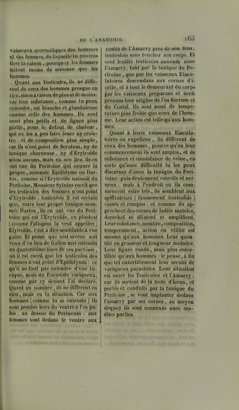 vaisseaux sperniatiiiues des hommes et (les femmes, de laquelle tu pourras tirer la raison , pourquoy les femmes iettent moins de semence que les hommes. Quant aux Testicules, ils ne diffé- rent de ceux des hommes presque en rien, sinon à raison de plus et de moins : car Jeur substance , comme tu peux entendre, est blanche et glanduleuse comme celle des hommes. Ils sont aussi plus petits et de figure plus platte, pour le défaut de chaleur, qui ne les a peu faire leuer ny crois- tre : et de composition plus simple, car ils n'ont point de Scrotum, ny de tunique charneuse, ny d'Erytroïde selon aucuns, mais en son lieu ils en ont vne du Péritoine qui couure la propre, nommée Epididyme ou Dar- tos, comme si l'Erytroïde naissoit du Péritoine. Monsieur Syluius escrit que les testicules des femmes n'ont point d'Erytroïde : toutesfois il est certain que, outre leur propre tunique nom- mée Dartos , ils en ont vne du Péri- toine qui est l'Erytroïde, ou plustost (comme Fallopius la veut appeller) Elytroïde, c'est à dire semblable à vne gaine. Et pense que cest erreur soit venu d'vn lieu de Galien mal entendu au quatorzième liure De vsupartium, où il est escrit que les testicules des femmes n'ont point d'Epididymis : ce qu'il ne faut pas entendre d'vne tu- nique, mais du Parastate variqueux, comme par cy deuaiit i'ai déclaré. Quant au nombre, ils ne différent en rien, mais en la situation. Car aux iiommes ( comme tu as entendu ) ils sont pendus hors du ventre à l'os pu- bis , au dessus du Perineum : aux femmes sont dedans le ventre aux coslés de l'Amarry près de son fons, toutesfois sans toucher son corps. Et sont Icsdits testicules annexés auec l'amarry, tant par la tunique du Pé- ritoine , que par les vaisseaux Eiacu- latoires descendans aux cornes d'i- celle, et à tout le demeurant du corps par les vaisseaux preparans et nerfs prenans leur origine de l'os Sacrum et du Costal. Ils sont aussi de tempe- rature plus froide que ceux de l'hom- me. Leur action est telle qu'aux hom- mes. Quant à leurs vaisseaux Eiacula- toires ou expellens , ils différent de ceux des hommes, pource qu'en leur commencement ils sont amples, et de substance et consistance de veine, en sorte qu'auec difficulté tu les peux discerner d'auec la tunique du Péri- toine : puis deuiennent estroits et ner- ueux : mais à l'endroit où ils com- mencent estre tels, ils semblent aux spectateurs ( faussement toutesfois ) cassés et rompus : et comme ils ap- prochent des cornes de ladite matrice, derechef se dilatent et amplifient. Leur substance, nombre, composition, tempérament, action ou vtilité est mesme qu'aux hommes. Leur quan- tité en grosseur et longueur moindre. Leur figure ronde, mais plus entor- tillée qu'aux hommes : ie pense, à fin que tel entortillement leur seruist de variqueux parastates. Leur situation est entre les Testicules et l'Amarry : car ils sortent de la teste d'iceux, et portés et conduits par la tunique du Péritoine , se vont implanter dedans l'amarry par ses cornes, au moyen dequoy ils sont connexes auec ces- dites parties.