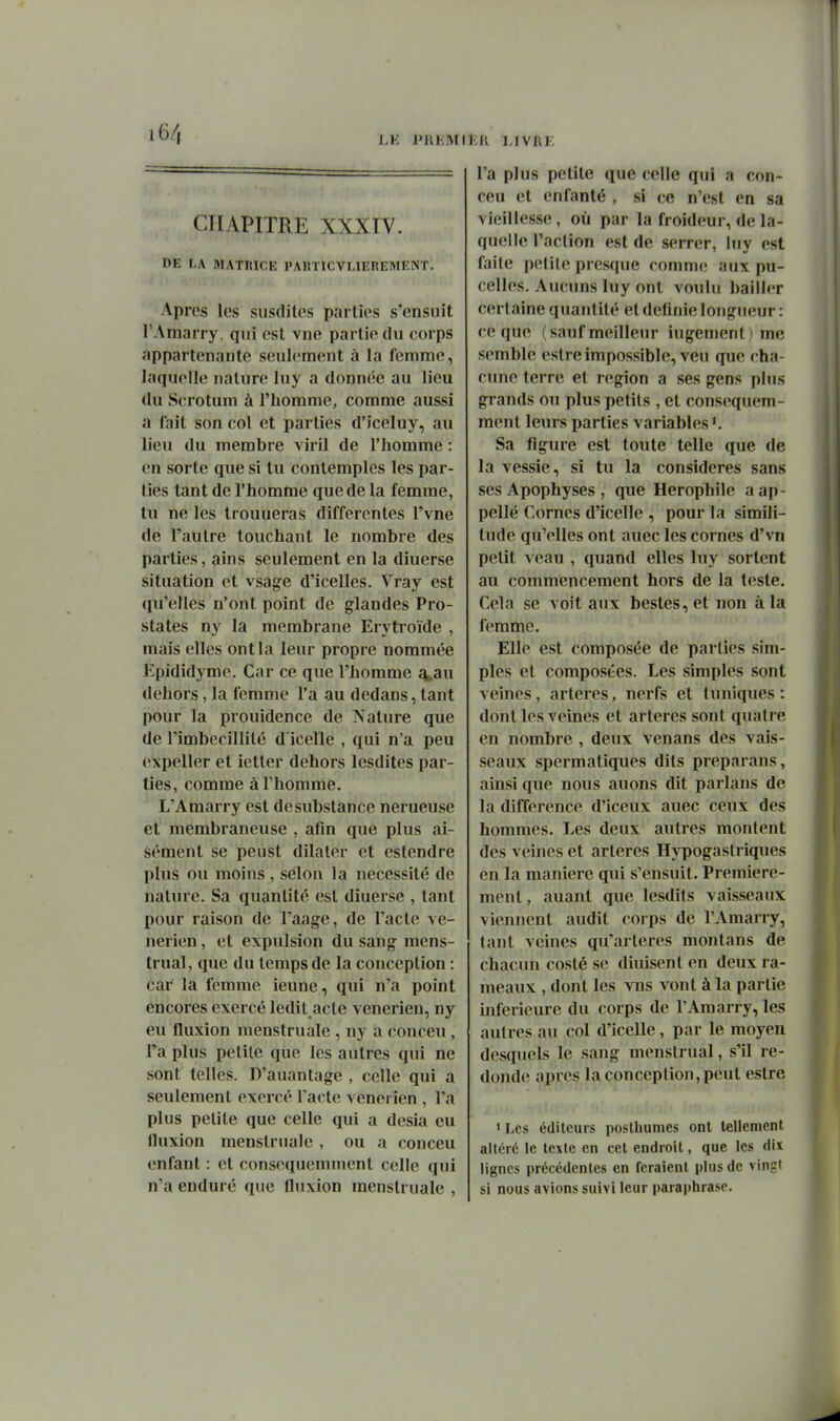 LK l'RliMI lîU l.IVRK CHAPITRE XXXIV. DE LA MATRICE PARTICVLIEREMENT. Apres les susdites parties s'ensuit TAmarry, qui est vue partie du corps appartenante seulement à la femme, laquelle nature luy a donnée au lieu du Scrotum à l'homme, comme aussi a lait son col et parties d'iceluy, au lieu du membre viril de l'homme : en sorte que si tu contemples les par- ties tant de l'homme que de la femme, tu ne les trouueras différentes l'vne de l'autre touchant le nombre des parties, ains seulement en la diuerse situation et vsage d'icelles. Vray est qu'elles n'ont point de glandes Pro- states ny la membrane Erytroïde , mais elles ont la leur propre nommée Epididyme. Car ce que l'homme q^au dehors, la femme l'a au dedans, tant pour la prouidence de Nature que de l'imbécillité d icelle , qui n'a peu expeller et ictter dehors lesdites par- ties, comme à l'homme. L'Amarry est de substance nerueuse et membraneuse , afin que plus ai- sément se peùst dilater et estendre plus ou moins, selon la nécessité de nature. Sa quantité est diuerse , tant pour raison de Taage, de l'acte vé- nérien , et expulsion du sang mens- trual, que du temps de la conception : car la femme ieune, qui n'a point encores exercé ledit acte vénérien, ny eu fluxion menstruale, ny a conceu , l'a plus petite que les autres qui ne sont telles. D'auantage , celle qui a seulement exercé l'acte vénérien , l'a plus petite que celle qui a desia eu fluxion menstruale, ou a conceu enfant : et consequemnient celle qui n'a enduré que fluxion menstruale , l'a plus petite que celle qui a con- ceu et enfanté , si ce n'est en sa vieillesse, où par la froideur, de la- quelle l'action est de serrer, luy est faite petite presque comme aux pu- celles. Aucuns luy ont voulu bailler certaine quantité et définie longueur : ce que (sauf meilleur ingénient) me semble eslre impossible, veu que cha- cune terre et région a ses gens plus grands ou plus petits , et consequem- ment leurs parties variables Sa figure est toute telle que de la vessie, si tu la considères sans ses Apophyses , que Herophile aap- pellé Cornes d'icelle , pour la simili- tude qu'elles ont auec les cornes d'vn petit veau , quand elles luy sortent au commencement hors de la teste. Cela se voit aux bestes, et non à la femme. Elle est composée de parties sim- ples et compostes. Les simples sont veines, artères, nerfs et tuniques : dont les veines et artères sont quatre en nombre , deux venans des vais- seaux spermatiques dits preparans, ainsi que nous auons dit parlans de la différence d'iceux auec ceux des hommes. Les deux autres montent des veines et artères Hypogastriques en la manière qui s'ensuit. Première- ment, auant que lesdits vaisseaux viennent audit corps de l'Amarry, tant veines qu'artères montans de chacun costé se diuisent en deux ra- meaux , dont les vns vont à la partie inférieure du corps de l'Amarry, les autres au col d'icelle, par le moyen desquels le sang menstrual, s'il re- donde après la conception, peut estre • Les éditeurs posthumes ont tellement altéré le texte en cet endroit, que les dix lignes précédentes en feraient plus de vingt si nous avions suivi leur paraphrase.