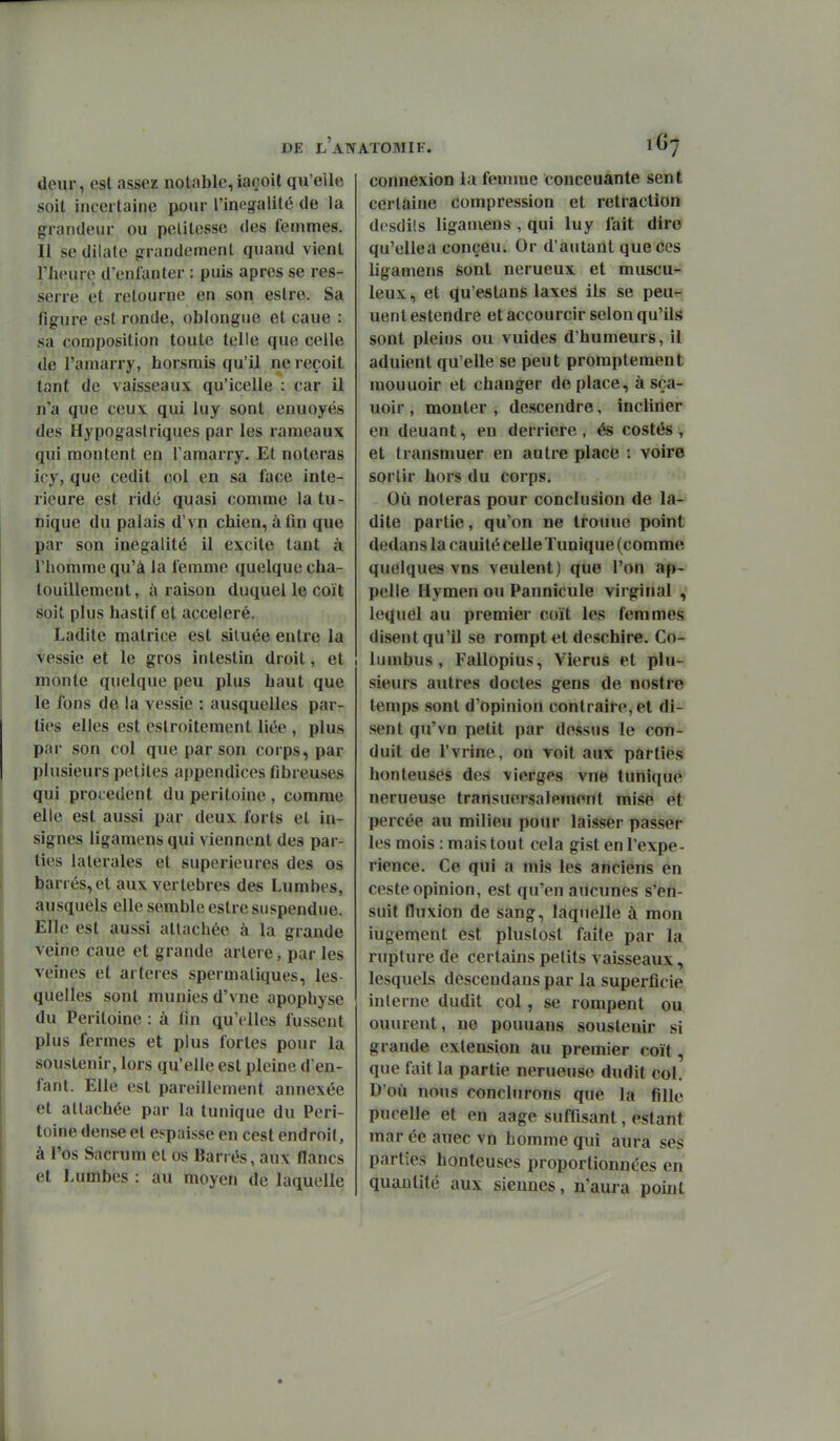 deur, est assez notable, iaçoit qu'elle soit incertaine pour l'inégalité de la grandeur ou pelitesse des femmes. Il se dilate grandement quand vient l'heure d'enfanter : puis après se res- serre et retourne en son eslre. Sa figure est ronde, oblongue et cane : sa composition toute telle que celle de l'amarry, horsmis qu'il ne reçoit tant de vaisseaux qu'icelle : car il n'a que ceux qui luy sont enuoyés des Hypogaslriques par les rameaux qui montent en l'amarry. Et noteras icy, que cedit col en sa face inté- rieure est ridé quasi comme la tu- nique du palais d'vn chien,afin que par son inégalité il excite tant à l'homme qu'à la femme quelque cha- touillement , à raison duquel le coït soit plus hastif et accéléré. Ladite matrice est située entre la vessie et le gros intestin droit, et monte quelque peu plus haut que le fons de la vessie : ausquelles par- lies elles est eslroitement liée , plus par son col que par son corps, par plusieurs petites appendices fibreuses qui procèdent du péritoine , comme elle est aussi par deux forts et in- signes ligamens qui viennent des par- ties latérales et supérieures des os barrés, et aux vertèbres des Lumbes, ausquels elle semble estre suspendue. Elle est aussi attachée à la grande veine cane et grande arlere, par les veines et artères spermaliques, les- quelles sont munies d'vne apophyse du Péritoine : à fin qu'elles fussent plus fermes et plus fortes pour la souslenir, lors qu'elle est pleine d'en- fant. Elle est pareillement annexée et attachée par la tunique du Péri- toine dense et espaisse en cest endroit, à l'os Sacrum et os Barrés, aux flancs et Lumbes : au moyen de laquelle connexion la femme conccuante sent certaine compression et rétraction dosdils ligamens , qui luy fait dire qu'ellea conçeu. Or d'autant que ces ligamens sont nerueux et muscu- leux, et qu'estans laxes ils se peur^ uent estendre et accourcir selon qu'ils sont pleins ou vuides d'humeurs, il adulent qu'elle se peut promptement mouuoir et changer déplace, à sça- uoir , monter , descendre, incliner en deuant, en derrière, és costés, et transmuer en autre place : voire sortir hors du corps. Où noteras pour conclusion de la- dite partie, qu'on ne trouue point dedans la cauité celle Tunique (comme quelques vns veulent) que l'on ap- pelle Hymen ou Pannicule virginal , lequel au premier coït les femmes disent qu'il se rompt et deschire. Co- lumbus, Fallopius, Vierus et plu- sieurs autres doctes gens de nostre temps sont d'opinion contraire, et di- sent qu'vn petit par dessus le con- duit de l'vrine. on voit aux parties honteuses des vierges vne tunique nerueuse transuersalement mise et percée au milieu pour laisser passer les mois : mais tout cela gist en l'expé- rience. Ce qui a mis les anciens en ceste opinion, est qu'en aucunes s'en- suit fluxion de sang, laquelle à mon iugement est plustost faite par la rupture de certains petits vaisseaux, lesquels descendans par la superficie interne dudit col, se rompent ou ouurent, ne pouuans souslenir si grande extension au premier coït, que fait la partie nerueuse dudit col. D'où nous conclurons que la fille pucelle et en aage suffisant, estant mar ée auec vn homme qui aura ses parties honteuses proportionnées en quantité aux siennes, n'aura point