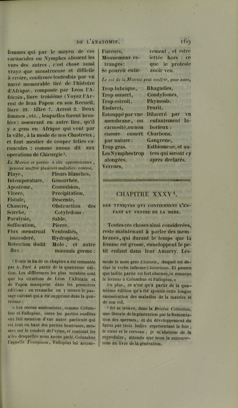 femmos qui par le moyen de ces eaniiuniles ou Nymphes abusent les vues des autres , c'est chose aussi vrayc que monstrueuse et difficile à croire, confirmée toutesfois par vn narré mémorable tiré de l'histoire d'Afrique, composée par Léon l'A- fricain , liure troisième ( Voyez l'Ar- resl de lean Papon en son Recueil, liiire 22. tiltre 7. Arrest 2. Deux ftiiiimes , etc., lesquelles furent brus- lées) asseurant en autre lieu, qu'il y a gens en Afrique qui vont par la yïlle, à la mode de nos Chastreux, et font mestier de couper telles ca- runcules : comme auons dit aux opérations de Chirurgie'. La Matrice et parties à elle appartenantes , peuuenl souffrir plusieurs maladies : comine, Playe, Fleurs blanches, Intemperature, Gonorrhée, Aposteme, Conuulsion, Mcere, Précipitation, Fistule, Descente, Chajicre, Obstruction des Scirrhe, Cotylédons : Paralysie, Sable, Suffocation, Pierre, Flux menstrual Ventosités, immodéré, Hydropisie, Kelenlion dudit Mole , et autre mauuais germe : nux ' Toute la fin de ce chapitre a été remaniée par A. Paré à partir de la quatrième édi- tion. Les différences les plus notables sont que les citations de Léon l'Africain et de Papon manquent dans les premières éditions : en revanche on y trouve le pas- sage suivant qui a été supprimé dans la qua- trième : « Les recens anatomistes, comme Colum- hiis et Fallopius, outre les parties susdites ont fait mention d'vne autre particule qui est tout en haut des parties honteuses, mes- inos sur le conduit del'vrine, et conioint les ailes desquelles nous auons parlé.Columbus l'appelle Tentigincm, Fallopius lui accom- Fiu*eurs, Mouuemens es- tranges : Se pourrir entie- Le col de la Matrice peut souffrir, pour estre. rem ont , et estre iettée hors : ce que ie proteste auoir veu. Trop lubrique. Trop ouuert, Trop estroit, Endurci, Estouppé par vne membrane, ou carnosité,ounon encore ouuert par nature : Trop gras. Les Nymphes trop alongées, Verrues, Rhagadies, Condylomes, Phymosis, Prurit. Dilaceié par mi enfantement la- borieux : Charbons, Gangrené, Esthiomene, et au- tres qui seront cy après déclarés. CHAPITRE XXXV1. DES TVNIQVES QVI CONTIENNENT L'EN- FANT AV VENTRE DE LA MERE. Toutes ces choses ainsi considérées, reste maintenant à parler des mem- branes , qui durant le temps que la femme est grosse, enueloppent le pe- tit enfant dans leur Amarry. Les- mode le nom grec Cleiioris, duquel est de- riué le verbe miasme Cleiiorizein. Et pource que ladite partie est fort obscure, ie renuoye le lecteur à Columbus et Fallopius. « De plus, ce n'est qu'à partir de la qua- trième édition qu'a été ajoutée cette longue énumération des maladies de la matrice et de son col. » Ici se trouve, dans la Briefue Collection, une théorie de la génération par la fermenta- tion des spermes, el du développement du fœtus par trois bulles représentant le foie, le cœur et le cerveau ; je m'abstiens de la reproduire, attendu que nous la retrouve- rons au livre de la génération.