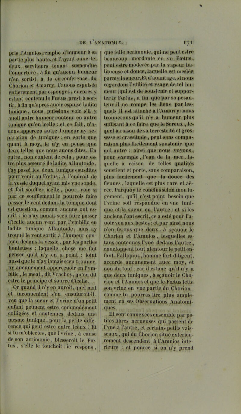 pris l'Amniosromplie d'humeur à sa partie plus haute, el l'ayant ouuerle, 4pVix serviteurs lenans suspendue l'ouuerture , à fin qu'aucun humeur n'en sorlist à la circonférence du Chorion et Amarry, l'auons espuiséo entièrement par esponges , encores y estant contenu le Fœtus prest à sor- tir : afin qu'après auoir espuisé ladite {unique, nous puissions voir s'il y ouoit autre humeur contenu en autre tunique qu'en icelle : et ce fait, n'a- uons apperceu autre humeur ny sé- paration de tuniques : en sorte que quant à moy, ie n'y en pense que deux telles que nous auons dites. En Qulre, non content de cela , pour es- U e plus asseuré de ladite AUantoïde, i'ay passé les deux tuniques susdites pour venir au Fœtus : à l'endroit de la vessie duquel ayant mis vnc sonde, ç\ fait souffler icelle, pour voir si par ce soufflemeut ie pourrois faire passer le vent dedans la tunique dont est question, comme aucuns ont es- crit : ie n'ay iamais sceu faire passer d'icelle aucun vent par l'vmhilic en ladite tunique AUantoïde, ains ay trouué le vent sortir à l'humeur con- tenu dedans la vessie, par les parties honteuses : laquelle chose me fait penser qu'il n'y en a point : ioint aussi que ie n'ay iamais sceu trouuer, ny aucunement apperceuoir en l'vm- hilic y le meat, dit Vrachos, qu'on dit estre le principe et source d'icelle. Or quand il n'y en auroit, quel mal t5t iuconuenient s'en ensuiuroit-il, veu que la sueur et l'vrine d'un petit enfant peuuent estre commodément coincées et contenues dedans une mesme tunique, pour la petite diffé- rence qui peut estre entre iceux ? Et si tu m'obiectes, que l'vrhie , à cause de son acrimonie, blesseroit le Fœ- tus , s'elle le louchoit : ie respons , que telle acrimonie, qui ne peut estre beaucoup mordante en vn Fœtus, peut estre modérée par la vapeur ha- litueuse et douce, laquelle est meslée parmy la sueur.Et d'auantage, si nous regardons l'vtilité et vsage de tel hu- meur (qui est de soustenir et suppor- ter le Fœtus, à fin que par sa pesan- teur il ne rompe les liens par les- quels il est attaché à l'Amarr y) nous trouïierons qu'il n'y a humeur plus suffisant à ce faire que le Séreux , le- quel à raison de sa terrestrité et gros- sesse et crassitude, peut sans compa- raison plus facilement soustenir que nul autre : ainsi que nous voyons, pour exemple, l'eau de la mer, la- quelle à raison de telles qualités soustient et porte, sans comparaison, plus facilement que la douce des fleuues , laquelle est plus rare et aé- rée. Parquoy ie conclus selon mon iu- gement, qu'il n'est point besoin que l'vrine soit respandue en vne tuni- que et la sueur en l'autre : et si les anciens l'ont escrit, ce a esté pour l'a- uoir veu aux bestes : et par ainsi nous n'en ferons que deux , à sçauoii le Chorion et l'Amnios, lesquelles es- tant contenues l'vne dedans l'autre, eniieloppent tout alentour le petit en- fant. Fallopius,homme fort diligent, accorde aucunement auec moy, et non du tout : car il estime qu'il n'y a que deux tuniques, à sçauoir le Cho- rion et l'Amnios et que le Fœtus ietle son vrine en vne partie du Chorion , comme tu pourras lire plus ample- ment en ses Obseruations Ajiatomi- ques. Et sont connexées ensemble par pe- tites fibres nerueuses qui passent de l'vne à l'autre, et certains petits vais- seaux , qui du Chorion situé extérieu- rement descendent à l'Amnios inté- rieure : et pource si on n'y prend