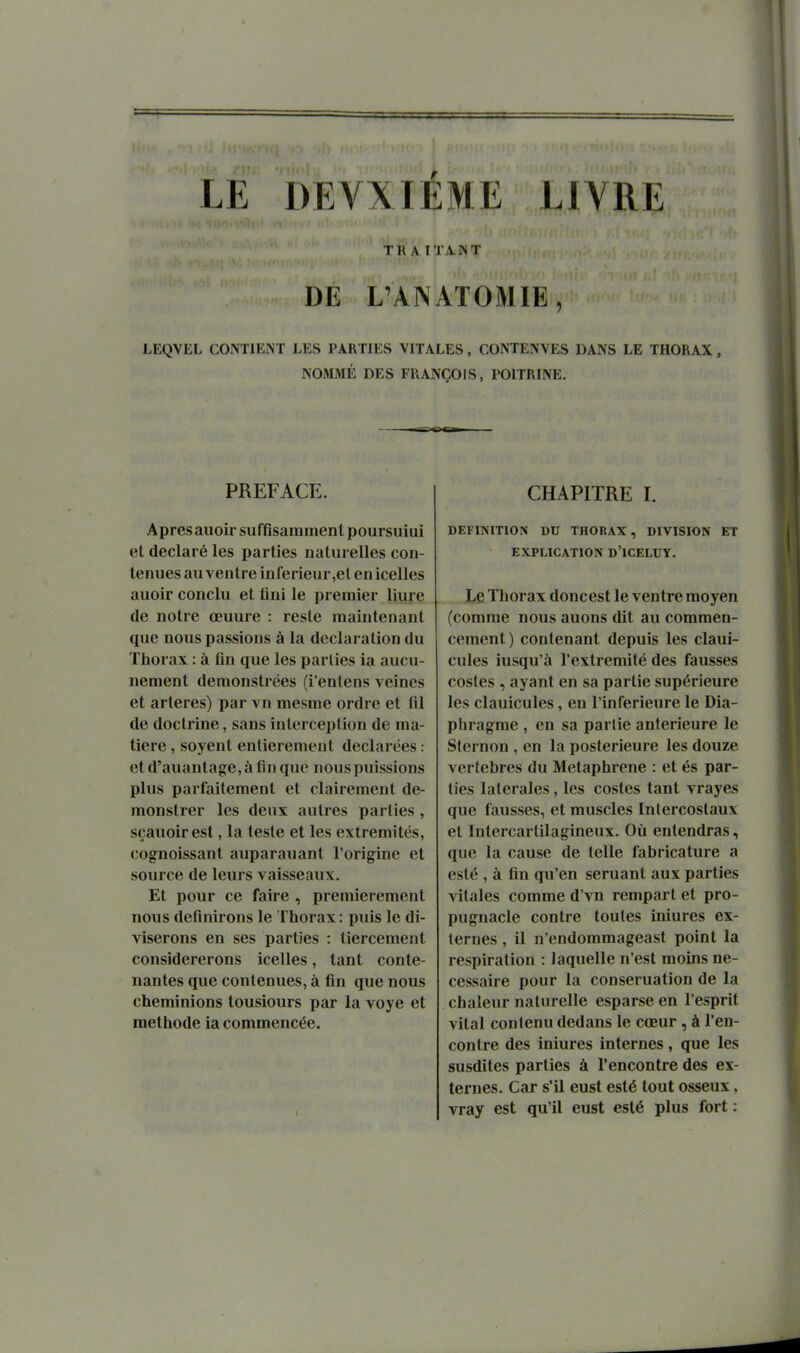 LE DEA^IÉME LIVRE TR A.ITA.NT DE L'AN AT 0 MIE, LEQVEL CONTIENT LES PARTIES VITALES, CONTENVES DANS LE THORAX , NOMMÉ DES FRANÇOIS, POITRINE. PREFACE. Apresauoir suffisamment poursuiui et déclaré les parties naturelles con- tenues au ventre inférieur,et en icelles auoir conclu et fini le premier liure de notre œuure : reste maintenant que nous passions à la déclaration du Thorax : à fin que les parties ia aucu- nement demonstrées (i'entens veines et artères) par vn mesme ordre et fU de doctrine, sans interception de ma- tière , soyent entièrement déclarées : et d'auantage, à fin que nous puissions plus parfaitement et clairement de- monstrer les deux autres parties, sçanoirest, la teste et les extrémités, cognoissant auparauant l'origine et source de leurs vaisseaux. Et pour ce faire , premièrement nous définirons le Thorax: puis le di- viserons en ses parties : tiercement considérerons icelles, tant conte- nantes que contenues, à fin que nous cheminions tousiours par la voye et méthode ia commencée. CHAPITRE h DEFINITION DU THORAX, DIVISION ET EXPLICATION D'ICELUY. Le Thorax donc est le ventre moyen (comme nous auons dit au commen- cement) contenant depuis les claui- cules iusqu'à l'extrémité des fausses costes , ayant en sa partie supérieure les clauicules, en l'inférieure le Dia- phragme , en sa partie antérieure le Sternon , en la postérieure les douze vertèbres du Metaphrene : et és par- ties latérales, les costes tant vrayes que fausses, et muscles Intercostaux et Inlercartilagineux. Où entendras, que la cause de telle fabricature a esté , à fin qu'en seruant aux parties vitales comme d'vn rempart et pro- pugnacle contre toutes iniures ex- ternes , il n'endommageast point la respiration : laquelle n'est moins né- cessaire pour la conseruation de la chaleur naturelle esparse en l'esprit vital contenu dedans le cœur , à ren- contre des iniures internes, que les susdites parties à rencontre des ex- ternes. Car s'il eust esté tout osseux, vray est qu'il eust esté plus fort :