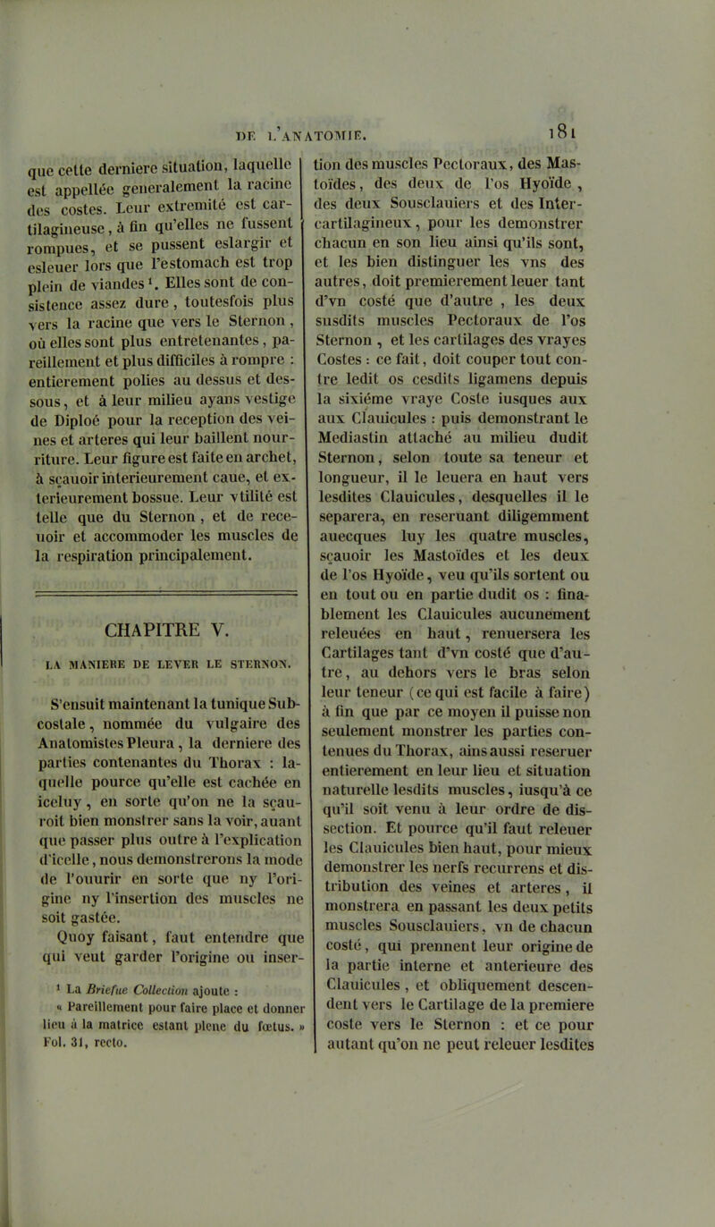 WF. L AlVATOMIK. que celte dernière situation, laquelle est appellée généralement la racine des costes. Leur extrémité est car- tilagineuse , à fin qu'elles ne fussent rompues, et se pussent eslargir et esleuer lors que l'estomach est trop plein de viandes K Elles sont de cou- sis tence assez dure, toutesfois plus vers la racine que vers le Sternon , où elles sont plus entretenantes, pa- reillement et plus difficiles à rompre : entièrement polies au dessus et des- sous, et à leur milieu ayans vestige de Diploé pour la réception des vei- nes et artères qui leur baillent nour- riture. Leur figure est faite en archet, à sçauoir intérieurement cane, et ex- térieurement bossue. Leur vtililé est telle que du Sternon , et de rece- uoir et accommoder les muscles de la respiration principalement. CHAPITRE V. LA MANIERE DE LEVER LE STERNON. S'ensuit maintenant la tunique Sub costale, nommée du vulgaire des Anatomistes Pleura, la dernière des parties contenantes du Thorax : la quelle pource qu'elle est cachée en iceluy, en sorte qu'on ne la seau roit bien monsirer sans la voir, auant que passer plus outre à l'explication d'iccUe, nous demonslrerons la mode de l'ouurir en sorte que ny l'ori- gine ny l'insertion des muscles ne soit gastée. Quoy faisant, faut entendre que qui veut garder l'origine ou inser 1 La Briefue Colleclion ajoute : « Pareillement pour faire place et donner lieu à la matrice estant plcne du fœtus. » Fol. 31, recto. tion des muscles Pectoraux, des Mas- toïdes, des deux de l'os Hyoïde , des deux Sousclauiers et des Inter- cartilagineux , pour les demonstrer chacun en son lieu ainsi qu'ils sont, et les bien distinguer les vus des autres, doit premièrement leuer tant d'vn costé que d'autre , les deux susdits muscles Pectoraux de l'os Sternon , et les cartilages des vrayes Costes : ce fait, doit couper tout con- tre ledit os cesdits ligamens depuis la sixième vraye Cosle iusques aux aux Clauicules : puis demonstrant le Mediastin attaché au milieu dudit Sternon, selon toute sa teneur et longueur, il le leuera en haut vers lesdites Clauicules, desquelles il le séparera, en reseruant diligemment auecques luy les quatre muscles, sçauoir les Mastoïdes et les deux de l'os Hyoïde, veu qu'ils sortent ou en tout ou en partie dudit os : fina- blement les Clauicules aucunement releuées en haut, renuersera les Cartilages tant d'vn costé que d'au- tre, au dehors vers le bras selon leur teneur (ce qui est facile à faire) à fin que par ce moyen il puisse non seulement monstrer les parties con- tenues du Thorax, ains aussi reseruer entièrement en leur lieu et situation naturelle lesdits muscles, iusqu'à ce qu'il soit venu à leur ordre de dis- section. Et pource qu'il faut releuer les Clauicules bien haut, pour mieux demonstrer les nerfs recurrens et dis- tribution des veines et artères, il monstrera en passant les deux petits muscles Sousclauiers. vn de chacun costé, qui prennent leur origine de la partie interne et antérieure des Clauicules , et obliquement descen- dent vers le Cartilage de la première coste vers le Sternon : et ce pour autant qu'on ne peut releuer lesdites I