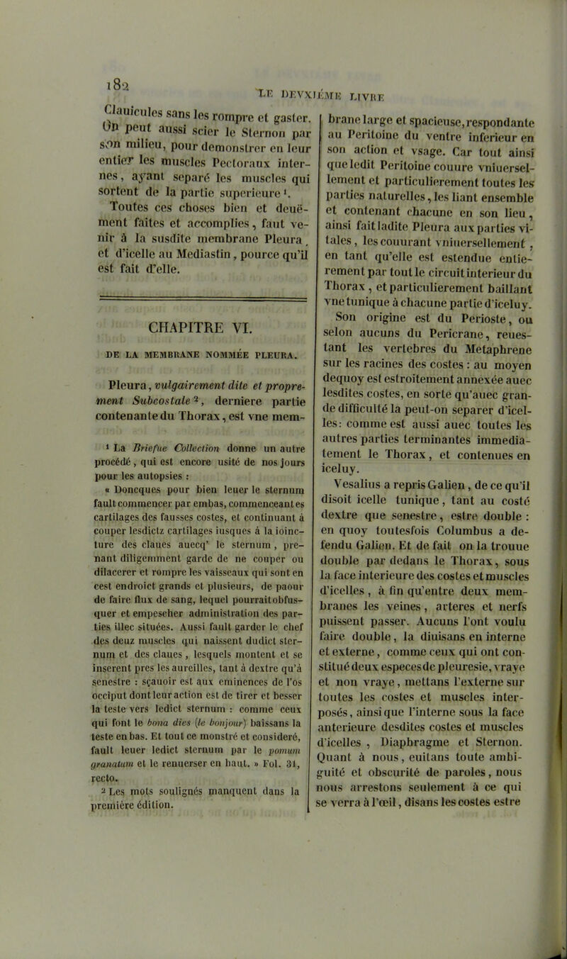 Clau.cules sans los rompre cl gaslor. On peut aussi scier le Sternoii par son milieu, pour demonslrer en leur entier les muscles Pecto raux inter- nes , ayant séparé les muscles qui sortent de la partie supérieure'. Toutes ces choses bien et deuë- ment faites et accomplies, faut ve- nir à la susdite membrane Pleura et d'icelle au Mediastin, pource qu'il est fait d'elle. CHAPITRE VI. DE LA MEMBRANE NOMMEE PLEURA. Pleura, vulgairement dite et propre- ment Subcostale ^, dernière partie contenante du Thorax, est vne mem- * La Briefue Collection donne un autre procédé , qui est encore usité de nos jours pour les autopsies : « Doncques pour bien leuer le sternum fault commencer par embas, commenceanles cartilages des fausses costes, et continuant à (Couper lesdictz cartilages iusques à la ioinc- ture des claues auecq' le sternum, pre- nant diligemment garde de ne couper ou dilaccrer et rompre les vaisseaux qui sont en cest endroict grands et plusieurs, de paour de faire flux de sang, lequel pourraitobfus- quer et empescher administration des par- ties illec situées. Aussi fault garder le clief des deuz muscles qui naissent dudict ster- num et des claues, lesquels montent et se insèrent près les aureilles, tant à dextre qu'à senestre : sçauoir est aux eminences de l'os occiput dont leur action est de tirer et besscr la teste vers ledict sternum : comme ceux qui font le bona dies {le bonjour) baissans la teste en bas. Et tout ce monstré et considéré, fault leuer ledict sternum par le pomum gmnalum et le renuerser en haut. » Fol. 31, recto. ^ Les mots soulignés manquent dans la première édition. lÎMlC LIVIŒ , brane large et spacieuse, respondante au Péritoine du ventre inférieur en son action et vsage. Car tout ainsi î que ledit Péritoine couure vniuersel- lement et particulièrement toutes les parties naturelles, les liant ensemble et contenant chacune en son lieu, ainsi fait ladite Pleura aux parties vi- tales , lescouurant vniiiersellement, en tant qu'elle est estendue entiè- rement par tout le circuit intérieur du Thorax , et particulièrement baillant vne tunique à chacune partie d'iceluy. Son origine est du Périoste, ou selon aucuns du Pericrane, reues- tant les vertèbres du Metaphrene sur les racines des costes : au moyen dequoy est estroitement annexée auec lesdites costes, en sorte qu'auec gran- de difficulté la peut-on séparer d'icel- les: comme est aussi auec toutes les autres parties terminantes immédia- tement le Thorax, et contenues en iceluy. Vesalius a repris Galien, de ce qu'il disoit icelle tunique, tant au costé dextre que senestre, estre double : en quoy toutesfois Columbus a dé- fendu Galien. Et de fait on la trouue double par dedans le Thorax, sous la face intérieure des costes et muscles d'icelles , à fin qu'entre deux mem- branes les veines, artères et nerfs puissent passer. Aucuns l'ont voulu faire double, la diuisans en interne et externe, comme ceux qui ont con- stitué deux especesde pleurésie, vrayo et non vraye, mettans l'externe sur toutes les costes et muscles inter- posés , ainsi que l'interne sous la face antérieure desdites costes et muscles d'icelles , Diaphragme et Sternon. Quant à nous, euitans toute ambi- guïté et obscurité de paroles, nous nous arrestons seulement à ce qui se verra à l'œil, disans les costes estre