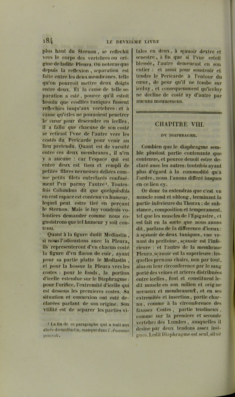 plus haut (lu Sleruon , so reflcchil vers le corps des vertèbres ou ori- gine de ladite Pleura. Où noteras que depuis la reflexion , séparation est faite entre les deux membranes, telle qu'on pourroit mettre deux doigts entre deux. Et la cause de telle sé- paration a esté, pourcc qu'il estoit besoin que cesdites tuniques fussent réfléchies iusqu'aux vertèbres : et à cause qu'elles ne pouuoient pénétrer le cœur pour descendre en icelles, il a fallu que chacune de son coslé se retirast l'vne de l'autre vers les costés du Péricarde pour venir au lieu prétendu. Quant est de vacuité entre ces deux membranes, il n'en y a aucune : car l'espace qui est entre deux est tissu et rempli de petites fibres nerueuses déliées com- me petits filets entrelacés confusé- ment l'vn parmy l'autre*. Toutes- fois Columbus dit que quelquèsfois en cest espace est contenu vn humeur, lequel peut estre tiré en perçant le Sternon. Mais ie luy voudrois vo- lontiers demander comme nous co- gnoistrons que tel humeur y soit con- tenu. Quant à la figure dudit Mediastin, si nous l'adioustons auec la Pleura, ils représenteront d'vn chacun costé la figure d'vn flacon de cuir, ayant pour sa partie platte le Mediastin , et pour la bossue la Pleura vers les costes : pour le fonds, la portion d'icelle eslendue sur le Diaphragme : pour l'orifice, l'extrémité d'icelle qui est dessous les premières costes. Sa situation et connexion ont esté dé- clarées parlant de son origine. Son vlilité est de séparer les parties vi- » La fln de ce paragraphe qui a trait aux al)ccs (lu médiasliii, manque dans W^miomic (j eue raie. taies en deux, à sçauoir dextre et senestre, îi fin que si Pvne estoit blessée, l'autre demeurast en son entier : et aussi pour soustenir et tendre le Péricarde à l'entour du cœur, de peur qu'il ne tombe sur iceluy, et consequemment qu'iceluy ne décline d(; costé ny d'autre par aucuns mouuemens. CHAPITRE Vlir. DV DIAPHRAGME. Combien que le diaphragme sem- ble plustost partie contenante que contenue, et pource deuoit estre dé- claré auec les autres : toutefois ayant plus d'égard à la commodité qu'à Tordre, nous l'auons différé iusques en ce lieu cy. Or donc tu entendras que c'est vn muscle rond et oblong, terminant la partie inférieure du Thorax : de sub- stance , composition et tempérament, tel que les muscles de l'Epigaslre, et est fait en la sorte que nous auons dit, parlans de la diflference d'iceux : à sçauoir de deux tuniques, vne ve- nant du péritoine, sçauoir est l'infé- rieure : et l'autre de la membrane Pleura, sçauoir est la supérieure : les- quelles prenans chairs, non par tout, ains en leur circonférence par le sang- porté des veines et artères distribuées entre icelles, font et constituent le- dit muscle en son milieu et origine nerueux et membraneux, et en ses extrémités et insertion, partie char- nu , comme à la circonférence des fausses Costes , partie tendineux , comme sur la première et seconde vertèbre des Lumbes , ausquelles il desine par deux tendons assez insi- gnes.Ledit Dinphragmeest seul,situé