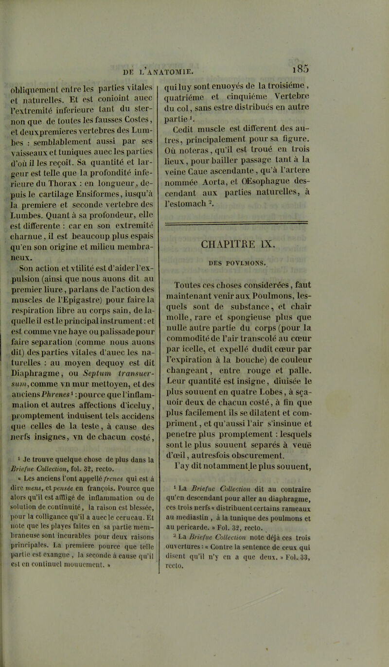 obliquomont entre les parties vitales et naturelles. Et est conioint auec l'extrémité inférieure tant du ster- non que de toutes les fausses Costes, et deuxpremieres vertèbres des Lura- bes : semblablement aussi par ses vaisseaux et tuniques auec les parties (1*011 il les reçoit. Sa quantité et lar- geur est telle que la profondité infé- rieure du Thorax : en longueur , de- puis le cartilage Ensiformes, iusqu'à la première et seconde vertèbre des Lumbes. Quant à sa profondeur, elle est différente : car en son extrémité charnue, il est beaucoup plus espais qu'en son origine et milieu membra- neux. Son action et vtilité est d'aider l'ex- pulsion (ainsi que nous auons dit au premier liure, parlans de l'action des muscles de l'Epigastre) pour faire la respiration libre au corps sain, de la- quelle il est le principal instrument : et est comme vue haye oupalissadepour faire séparation (comme nous auons dit) des parties vitales d'auec les na- turelles : au moyen dequoy est dit Diaphragme, ou Septum Iransuer- .suj/*, comme vn mur mettoyen, et des anciens Phrenes * : pource que l'inflam- mation et autres affections d'iceluy, promptement induisent tels accidens que celles de la teste, à cause des nerfs insignes, vn de chacun costé, ' Je trouve quelque chose de plus dans la Jiricfite Collection, fol. 32, recto. « Les anciens l'ont appellé/'wje.j qui est à (lire mens, al pensée en françois, Pource que alors qu'il est aflligé, de inflammation ou de solution de continuité, la raison est blessée, pour la coUigance qu'il a auec le ccrueau. Et note que les playes faites en sa partie mem- braneuse sont incurables pour deux raisons principales. La première pource que telle partie est exangiie , la seconde à cause qu'il Cbl en continuel niouuomcnt. » qui luy sont enuoyés de la troisième, quatrième et cinquième Vertèbre du col, sans estre distribués en autre partie *. Cedit muscle est différent des au- tres, principalement pour sa figure. Où noteras, qu'il est troué en trois lieux, pour bailler passage tant à la veine Caue ascendante, qu'à l'artère nommée Aorta, et OEsophague des- cendant aux parties naturelles, à l'estomach 2. CHAPITKE IX. DES POVLIVIONS. Toutes ces choses considérées, faut maintenant venir aux Poulmons, les- quels sont de substance, et chair molle, rare et spongieuse plus que nulle autre partie du corps (pour la commodité de l'air transcolé au cœur par icelle, et expellé dudit cœur par l'expiration à la bouche) de couleur changeant, entre rouge et palle. Leur quantité est insigne, diuisée le plus sonnent en quatre Lobes, à sça- uoir deux de chacun costé, à fin que plus facilement ils se dilatent et com- priment , et qu'aussi l'air s'insinue et pénètre plus promptement : lesquels sont le plus sonnent séparés à veuë d'œil, autresfois obscurément. l'ay dit notamment le plus sonnent, ' La Brieflté Colleciion dit au contraire qu'en descendant pour aller au diaphragme, ces trois nerfs « distribuent certains rameaux au mediastin , à la tunique des poulmons et au péricarde. » Fol. 32, recto. ^ La Bricfue Collection note déjà ces trois ouvertures: « Contre la sentence de ceux qui disent qu'il n'y en a que deux. » Fol. 33, rcclo.