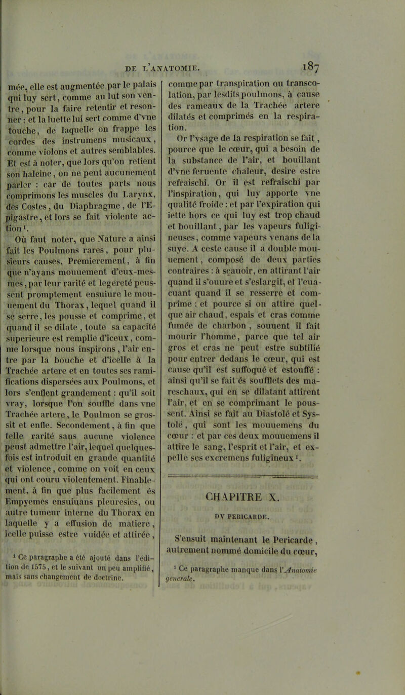 mée, elle est augmentée par le palais qiii luy sert, comme au lut son ven- tre , pour la fiiire retentir et reson- ner : et la luette lui sert comme d'vne touche, de laquelle on frappe les cordes des instrumens musicaux, comme violons et autres semblables. Et est à noter, que lors qu'on retient son haleine, on ne peut aucunement parler : car de toutes parts nous comprimons les muscles du Larynx, dés Costes, du Diaphragme , de l'E- pigastre, et lors se fait violente ac- tion*. Où faut noter, que Nature a ainsi fait les Poulmons rares, pour plu- sieurs causes. Premièrement, à fin que n'ayans mouuement d'eux-mes- mes ,par leur rarité et légèreté peus- sent promptement ensuiure le mou- uement du Thorax, lequel quand il ise serre, les pousse et comprime, et quand il se dilate , toute sa capacité supérieure est remplie d'iceux, com- me lorsque nous inspirons , l'air en- tre par la bouche et d'icelle à la Trachée artère et en toutes ses rami- fications dispersées aux Poulmons, et lors s'enflent grandement : qu'il soit vray, lorsque l'on souffle dans vne Trachée artère, le Poulmon se gros- sit et enfle. Secondement, à fin que telle rarité sans aucune violence peust admettre l'air, lequel quelques- fois est introduit en grande quantité et violence, comme on voit en ceux (|ui ont couru violentement. Finable- ment, à fin que plus facilement és Empyemes ensuiuans pleurésies, ou autre tumeur interne du Thorax en laquelle y a efl'usion de matière, icelle puisse estre vuidée et attirée , » Ce paragraphe a été ajouté dans l'édi- tion de 1575, et le suivant un peu amplifié, mais sans changement de doctrine. comme par transpiration ou transco- lation, par lesdits poulmons, à cause des rameaux de la Trachée artère dilatés et comprimés en la respira- tion. Or l'vsage de la respiration se fait, pource que le cœur, qui a besoin de la substance de l'air, et bouillant d'vne feruente chaleur, désire estre refraischi. Or il est refiraischi par l'inspiration, qui luy apporte vne qualité froide : et par l'expiration qui iette hors ce qui luy est trop chaud et bouillant, par les vapeurs fuligi- neuses, comme vapeurs venans delà suye. A ceste cause il a double mou- uement , composé de deux parties contraires : à sçauoir, en attirant l'air quand il s'ouure et s'eslargit, et l'cua- cuant quand il se resserre et com- prime : et pource si on attire quel- que air chaud, espais et cras comme fumée de charbon , souuent il fait mourir l'homme, parce que tel air gros et cras ne peut estre subtilié pour entrer dedans le cœur, qui est cause qu'il est sufl'oqué et estouffé : ainsi qu'il se fait és soufflets des ma- reschaux, qui en se dilatant attirent l'air, et en se comprimant le pous- sent. Ainsi se fait au Diastolé et Sys- tole , qui sont les mouuemens du cœur : et par ces deux mouuemens il attire le sang, l'esprit et l'air, et ex- pelle ses excremens fuligineux ^ CHAPITRE X. DV PERICARDE. S'ensuit maintenant le Péricarde , autrement nommé domicile du cœur, ' Ce paragraphe manque dans \'u4na(omie générale.
