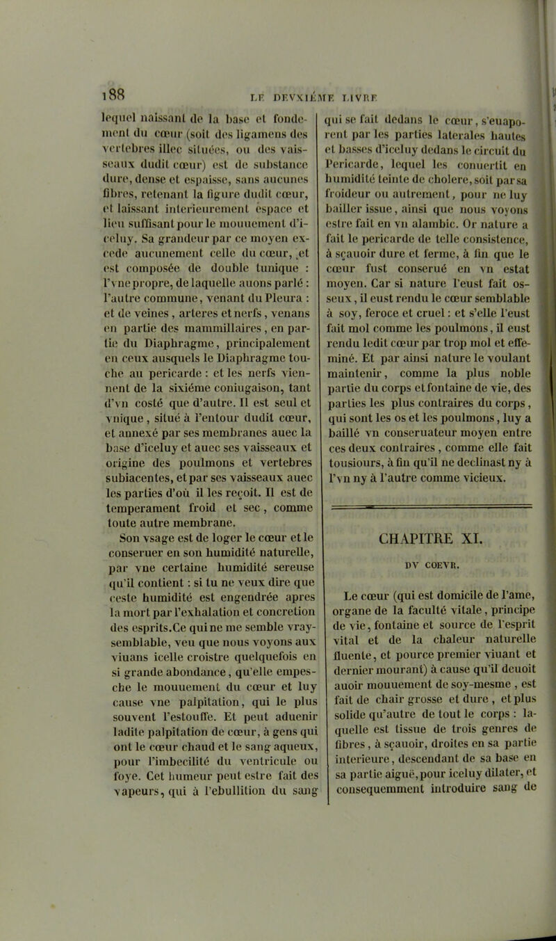 lequel naissant tle la base et fonde- ment du cœur (soit des ligamens des vci lebies illec situées, ou des vais- seaux dudil eœur) est de substance dure, dense et espaisse, sans aucunes ûbres, retenant la figure dudit cœur, ot laissant intérieurement espace et lieu suffisant pour le mouuement d'i- celuy. Sa grandeur par ce moyen ex- cède aucunement celle du cœur, .et est composée de double tunique : l'vne propre, de laquelle auons parlé : l'autre commune, venant du Pleura : et de veines , artères et nerfs, venans on partie des mammillaires, en par- lie du Diaphragme, principalement en ceux ausquels le Diaphragme tou- che au péricarde : et les nerfs vien- nent de la sixième coniugaison, tant d'vn costé que d'autre. Il est seul et vnique , situé à l'entour dudil cœur, et annexé par ses membranes auec la base d'iceluy et auec ses vaisseaux et origine des poulmons et vertèbres subiacentes, et par ses vaisseaux auec les parties d'où il les reçoit. Il est de tempérament froid et sec, comme toute autre membrane. Son vsage est de loger le cœur et le conseruer en son humidité naturelle, par vne certaine humidité séreuse qu'il contient : si tu ne veux dire que cesle humidité est engendrée après la mort par l'exhalation et concrétion des esprits.Ce qui ne me semble vray- semblable, veu que nous voyons aux viuans icelle croistre quelquefois en si grande abondance, qu'elle empes- che le mouuement du cœur et luy cause vne palpitation, qui le plus souvent l'estouffe. Et peut aduenir ladite palpitation de cœur, à gens qui ont le cœur chaud et le sang aqueux, pour l'imbecilité du ventricule ou foye. Cet humeur peut eslre fait des vapeurs, qui à l'ebullilion du sang qui se fait dedans le cœur, s'euapo- rent par les parties latérales hautes et basses d'iceluy dedans le circuit du Péricarde, leqiiel les conuertit en humidité teinte de cholere,soit par sa froideur ou autrement, pour ne luy bailler issue, Jiinsi que nous voyons eslre fait en vu alambic. Or nature a fait le péricarde de telle consistence, à sçauoir dure et ferme, à fin que le cœur fust conserué en vn estât moyen. Car si nature l'eust fait os- seux , il eust rendu le cœur semblable à soy, féroce et cruel : et s'elle l'eust fait mol comme les poulmons, il eust rendu ledit cœur par trop mol et effé- miné. El par ainsi nature le voulant maintenir, comme la plus noble partie du corps et fontaine de vie, des parties les plus contraires du corps, qui sont les os et les poulmons, luy a baillé vn conseruateur moyen entre ces deux contraires , comme elle fait tousiours, à fin qu'il ne declinast ny à l'vn ny à l'autre comme vicieux. CHAPITRE XI. DV COEVR. Le cœur (qui est domicile de l'ame, organe de la faculté vitale, principe de vie, fontaine et source de l'esprit vital et de la chaleur naturelle fluenle, et pource premier viuant et dernier mourant) à cause qu'il deuoit auoir mouuement de soy-mesme , est fait de chair grosse et dure , et plus solide qu'autre de tout le corps : la- quelle est tissue de trois genres de fibres, à sçauoir, droites en sa partie intérieure, descendant de sa base en sa partie aiguë,pour iceluy dilaler, et consequemment introduire sang de
